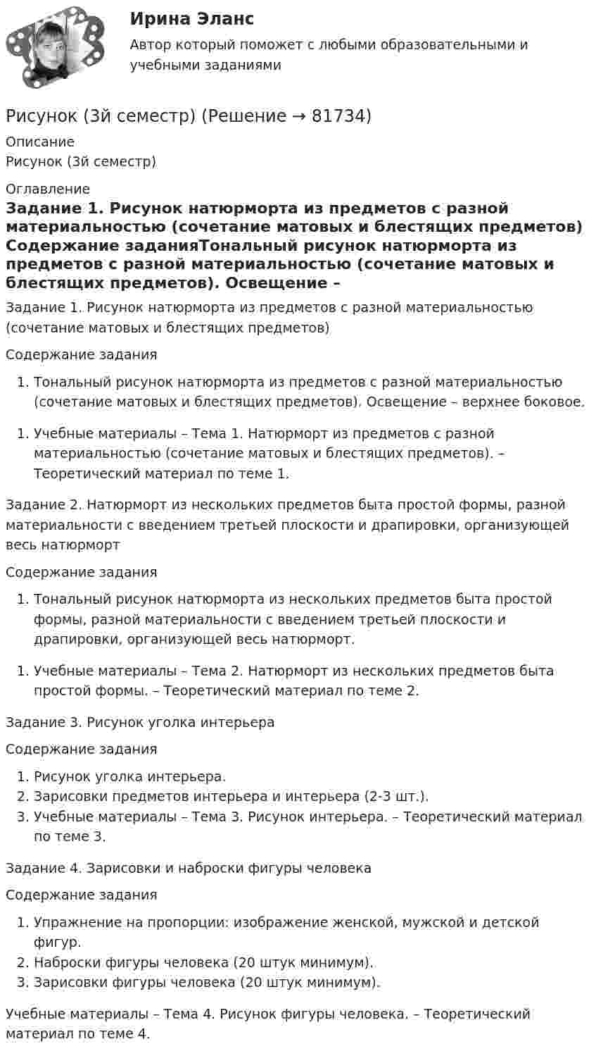      
            Описание
            Рисунок (3й семестр) 
            Оглавление
            Задание 1. Рисунок натюрморта из предметов с разной материальностью (сочетание матовых и блестящих предметов) Содержание заданияТональный рисунок натюрморта из предметов с разной материальностью (сочетание матовых и блестящих предметов). Освещение – верхнее боковое. Учебные материалы – Тема 1. Натюрморт из предметов с разной материальностью (сочетание матовых и блестящих предметов). – Теоретический материал по теме 1.Задание 2. Натюрморт из нескольких предметов быта простой формы, разной материальности с введением третьей плоскости и драпировки, организующей весь натюрморт Содержание заданияТональный рисунок натюрморта из нескольких предметов быта простой формы, разной материальности с введением третьей плоскости и драпировки, организующей весь натюрморт. Учебные материалы – Тема 2. Натюрморт из нескольких предметов быта простой формы. – Теоретический материал по теме 2.Задание 3. Рисунок уголка интерьера Содержание заданияРисунок уголка интерьера.Зарисовки предметов интерьера и интерьера (2-3 шт.).Учебные материалы – Тема 3. Рисунок интерьера. – Теоретический материал по теме 3.Задание 4. Зарисовки и наброски фигуры человека Содержание заданияУпражнение на пропорции: изображение женской, мужской и детской фигур.Наброски фигуры человека (20 штук минимум).Зарисовки фигуры человека (20 штук минимум). Учебные материалы – Тема 4. Рисунок фигуры человека. – Теоретический материал по теме 4.  
            
            
            Рисование – один из способов занять себя в скучные моменты. Рисовать можно всё, начиная от предметов в интерьереРисунок (3й семестр)Рисунок (Синергия, 1й семестр)✅ Риторика 98 вопросов СИНЕРГИЯ МТИ 2022Риторика 98 вопросов. СИНЕРГИЯ ОТВЕТЫ 2022Риторика и академическое письмо (тест с ответами) 34 вопроса 94%Риторика и академическое письмо (тест с ответами) 79%Риск-менеджмент ТГУ РОСДИСТАНТ. Практическая 3Риск-менеджмент ТГУ РОСДИСТАНТ. Практическая 4Риск-менеджмент (тест с ответами Синергия/МОИ/ МТИ /МОСАП)Риск-менеджмент (тест с ответами Синергия/МОИ/ МТИ /МОСАП)... рисков - это документ с характеристиками определенного риска в конкретном бизнес-процессе в определенный период времениРиск-портфолио компании и построение карты рисковРиск проекта. EDUCON