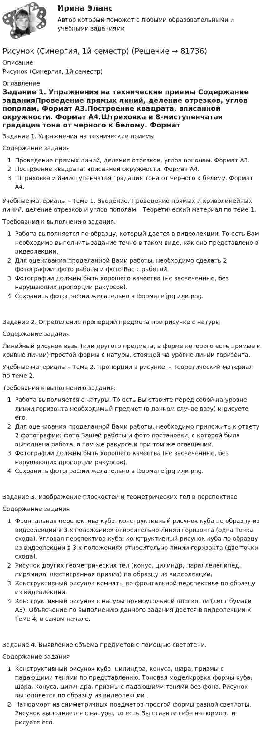      
            Описание
            Рисунок (Синергия, 1й семестр) 
            Оглавление
            Задание 1. Упражнения на технические приемы Содержание заданияПроведение прямых линий, деление отрезков, углов пополам. Формат А3.Построение квадрата, вписанной окружности. Формат А4.Штриховка и 8-миступенчатая градация тона от черного к белому. Формат А4. Учебные материалы – Тема 1. Введение. Проведение прямых и криволинейных линий, деление отрезков и углов пополам – Теоретический материал по теме 1. Требования к выполнению задания:Работа выполняется по образцу, который дается в видеолекции. То есть Вам необходимо выполнить задание точно в таком виде, как оно представлено в видеолекции.Для оценивания проделанной Вами работы, необходимо сделать 2 фотографии: фото работы и фото Вас с работой.Фотографии должны быть хорошего качества (не засвеченные, без нарушающих пропорции ракурсов).Сохранить фотографии желательно в формате jpg или png.Задание 2. Определение пропорций предмета при рисунке с натуры Содержание заданияЛинейный рисунок вазы (или другого предмета, в форме которого есть прямые и кривые линии) простой формы с натуры, стоящей на уровне линии горизонта. Учебные материалы – Тема 2. Пропорции в рисунке.    –  Теоретический материал по теме 2.Требования к выполнению задания:Работа выполняется с натуры. То есть Вы ставите перед собой на уровне линии горизонта необходимый предмет (в данном случае вазу) и рисуете его.Для оценивания проделанной Вами работы, необходимо приложить к ответу 2 фотографии: фото Вашей работы и фото постановки, с которой была выполнена работа, в том же ракурсе и при том же освещении.Фотографии должны быть хорошего качества (не засвеченные, без нарушающих пропорции ракурсов).Сохранить фотографии желательно в формате jpg или png.Задание 3. Изображение плоскостей и геометрических тел в перспективеСодержание заданияФронтальная перспектива куба: конструктивный рисунок куба по образцу из видеолекции в 3-х положениях относительно линии горизонта (одна точка схода). Угловая перспектива куба: конструктивный рисунок куба по образцу из видеолекции в 3-х положениях относительно линии горизонта (две точки схода).Рисунок других геометрических тел (конус, цилиндр, параллелепипед, пирамида, шестигранная призма) по образцу из видеолекции.Конструктивный рисунок комнаты во фронтальной перспективе по образцу из видеолекции.Конструктивный рисунок с натуры прямоугольной плоскости (лист бумаги А3). Объяснение по выполнению данного задания дается в видеолекции к Теме 4, в самом начале.Задание 4. Выявление объема предметов с помощью светотени. Содержание заданияКонструктивный рисунок куба, цилиндра, конуса, шара, призмы с падающими тенями по представлению. Тоновая моделировка формы куба, шара, конуса, цилиндра, призмы с падающими тенями без фона. Рисунок выполняется по образцу из видеолекции .Натюрморт из симметричных предметов простой формы разной светлоты. Рисунок выполняется с натуры, то есть Вы ставите себе натюрморт и рисуете его.  
            
            
            Рисунок (3й семестр)Рисунок (Синергия, 1й семестр)✅ Риторика 98 вопросов СИНЕРГИЯ МТИ 2022Риторика 98 вопросов. СИНЕРГИЯ ОТВЕТЫ 2022Риторика и академическое письмо (тест с ответами) 34 вопроса 94%Риторика и академическое письмо (тест с ответами) 79%Риторика и ораторское искусство Ответы на тесты 1-3 и итоговое тестирование Витте МУИВРиск-менеджмент ТГУ РОСДИСТАНТ. Практическая 4Риск-менеджмент (тест с ответами Синергия/МОИ/ МТИ /МОСАП)Риск-менеджмент (тест с ответами Синергия/МОИ/ МТИ /МОСАП)... рисков - это документ с характеристиками определенного риска в конкретном бизнес-процессе в определенный период времениРиск-портфолио компании и построение карты рисковРиск проекта. EDUCONРиск, связанный с уменьшением ценности денежной единицы, называется ...