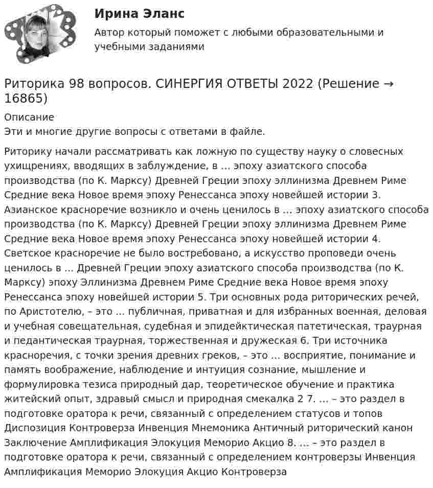      
          Описание
          Эти и многие другие вопросы с ответами в файле.Риторику начали рассматривать как ложную по существу науку о словесных ухищрениях, вводящих в заблуждение, в … эпоху азиатского способа производства (по К. Марксу) Древней Греции эпоху эллинизма Древнем Риме Средние века Новое время эпоху Ренессанса эпоху новейшей истории 3. Азианское красноречие возникло и очень ценилось в … эпоху азиатского способа производства (по К. Марксу) Древней Греции эпоху эллинизма Древнем Риме Средние века Новое время эпоху Ренессанса эпоху новейшей истории 4. Светское красноречие не было востребовано, а искусство проповеди очень ценилось в ... Древней Греции эпоху азиатского способа производства (по К. Марксу) эпоху Эллинизма Древнем Риме Средние века Новое время эпоху Ренессанса эпоху новейшей истории 5. Три основных рода риторических речей, по Аристотелю, – это ... публичная, приватная и для избранных военная, деловая и учебная совещательная, судебная и эпидейктическая патетическая, траурная и педантическая траурная, торжественная и дружеская 6. Три источника красноречия, с точки зрения древних греков, – это … восприятие, понимание и память воображение, наблюдение и интуиция сознание, мышление и формулировка тезиса природный дар, теоретическое обучение и практика житейский опыт, здравый смысл и природная смекалка 2 7. … – это раздел в подготовке оратора к речи, связанный с определением статусов и топов Диспозиция Контроверза Инвенция Мнемоника Античный риторический канон Заключение Амплификация Элокуция Меморио Акцио 8. … – это раздел в подготовке оратора к речи, связанный с определением контроверзы Инвенция Амплификация Меморио Элокуция Акцио Контроверза  
            
            
            ✅ Риторика 98 вопросов СИНЕРГИЯ МТИ 2022Риторика 98 вопросов. СИНЕРГИЯ ОТВЕТЫ 2022Риторика и академическое письмо (тест с ответами) 34 вопроса 94%Риторика и академическое письмо (тест с ответами) 79%Риторика и ораторское искусство Ответы на тесты 1-3 и итоговое тестирование Витте МУИВРиторика ММУ 2023г.💯 Риторика (ответы на тест Синергия / МТИ / МосАП, декабрь 2022)Риск-менеджмент (тест с ответами Синергия/МОИ/ МТИ /МОСАП)... рисков - это документ с характеристиками определенного риска в конкретном бизнес-процессе в определенный период времениРиск-портфолио компании и построение карты рисковРиск проекта. EDUCONРиск, связанный с уменьшением ценности денежной единицы, называется ...Рисование – один из способов занять себя в скучные моменты. Рисовать можно всё, начиная от предметов в интерьереРисунок (3й семестр)