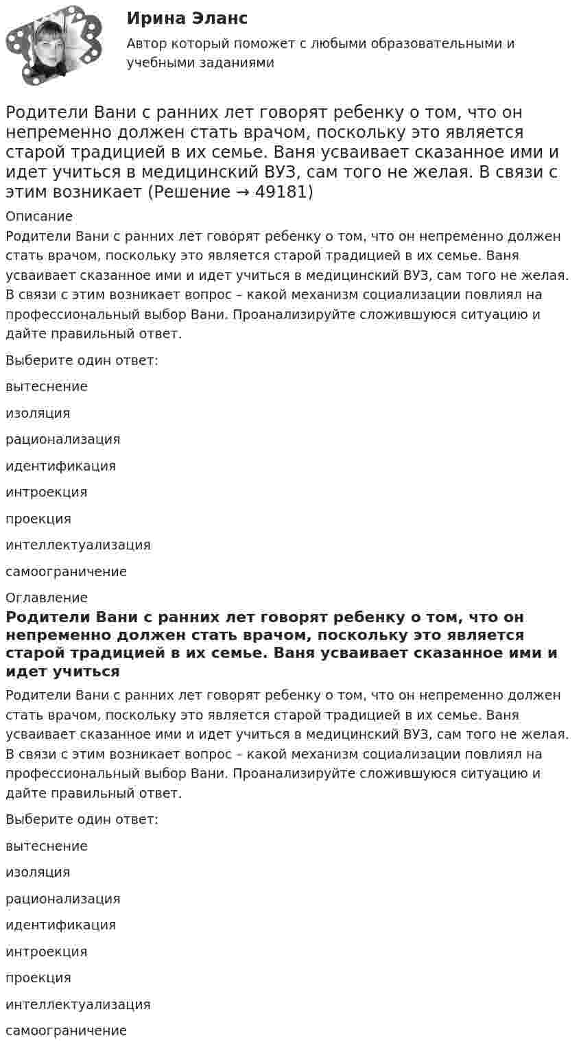      
            Описание
            Родители Вани с ранних лет говорят ребенку о том, что он непременно должен стать врачом, поскольку это является старой традицией в их семье. Ваня усваивает сказанное ими и идет учиться в медицинский ВУЗ, сам того не желая. В связи с этим возникает вопрос – какой механизм социализации повлиял на профессиональный выбор Вани. Проанализируйте сложившуюся ситуацию и дайте правильный ответ.Выберите один ответ:вытеснениеизоляциярационализацияидентификацияинтроекцияпроекцияинтеллектуализациясамоограничение 
            Оглавление
            Родители Вани с ранних лет говорят ребенку о том, что он непременно должен стать врачом, поскольку это является старой традицией в их семье. Ваня усваивает сказанное ими и идет учиться в медицинский ВУЗ, сам того не желая. В связи с этим возникает вопрос – какой механизм социализации повлиял на профессиональный выбор Вани. Проанализируйте сложившуюся ситуацию и дайте правильный ответ.Выберите один ответ:вытеснениеизоляциярационализацияидентификацияинтроекцияпроекцияинтеллектуализациясамоограничение 
            
            
            Родиной губной помады считают Древний Египет. В то время египтянки подкрашивали губы  красным кармином – веществомРодители Вани с ранних лет говорят ребенку о том, что он непременно должен стать врачом, поскольку это является старой традицией в их семье. Ваня усваивает сказанное ими и идет учиться в медицинский ВУЗ, сам того не желая. В связи с этим возникаетРодители консультируются по поводу поступления ребенка, девочки Кати, в детский сад. До этого дочку воспитывала бабушка. У Кати отмечается неумение произносить тот или иной звук. Она пропускает такой звук или использует разные замены одного звукаРодная литература. Практическое занятие 2 Семестр 2 НСПК Родная литература Практическое занятие №2 2 семестрРодная литература СОО (ДО, СпДО, ПНК, КП, ПДО, ДОУА)Родная литература СОО (ДО, СпДО, ПНК, КП, ПДО, ДОУА)💯 Риторика (ответы на тест Синергия / МТИ / МосАП, декабрь 2022)💯 Риторика (ответы на тест Синергия / МТИ / МосАП, февраль 2023)Риторика (тест с ответами Синергия/МОИ/МТИ/МосАП)Риторика (тест с ответами Синергия/МОИ/ МТИ /МОСАП)Риторику начали рассматривать как ложную по существу науку о словесных ухищрениях, вводящих в заблуждение, в …РК - 1.2. Задача Предприятие «Луч» реализовало продукцию и выставило счет покупателю на сумму 12 000 руб. При производстве этой продукции были использованы материалы, приобретенные у поставщика на сумму 6 600 руб., в том числе НДС. Необходимо исчислить НДС и ответить на следующие вопросы: 1. Сумма НДС полученный от покупателей= ... руб.РК - 1.3. Задача Организация произвела и реализовала в налоговом период по оптовым ценам (в т.ч. НДС) за безналичный расчет следующие товары: – куртки кожаные детские, 200 шт. по 1500 руб.; – куртки кожаные для взрослых, 100 шт. по 2800 руб.; детскую обувь: – кроссовки, 50 пар по цене 300 руб., – резиновые сапоги, 30 пар по 100 руб. 1.