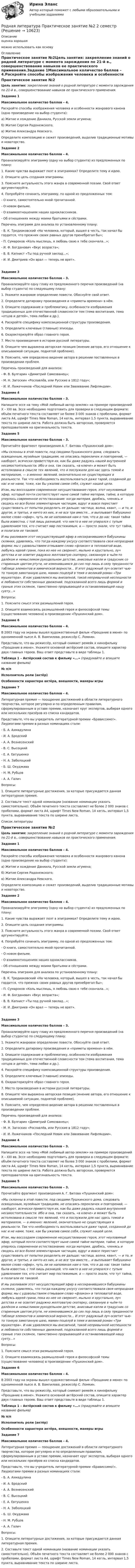      
          Описание
          оценка хорошаяможно использовать как основу 
          Оглавление
          Практическое занятие №2Цель занятия: закрепление знаний о родной литературе с момента зарождения по 21-й в., совершенствование навыков ее практического применения.Задание 1Максимальное количество баллов – 4.Раскройте способы изображения человека и особенности жанрового канона (одно произведение на выбор студента):а) Житие и хождение Даниила, Русской земли игумена;б) Житие Сергия Радонежского;в) Житие Александра Невского.Определите композицию и сюжет произведений, выделив традиционные мотивы и новаторство.Задание 2Максимальное количество баллов – 4.Проанализируйте эпиграмму (одну на выбор студента) из предложенных по плану:1. Какие чувства выражает поэт в эпиграммах? Определите тему и идею.2. Опишите цель создания эпиграммы.3. Поясните актуальность этого жанра в современной поэзии. Свой ответ аргументируйте.4. Попробуйте сочинить эпиграмму, по одной из предложенных тем:- О книге, самостоятельно мной прочитанной.- О новом фильме.- О взаимоотношениях наших одноклассников.- Об отношениях между моими братьями и сёстрами.Перечень эпиграмм для анализа по установленному плану:- В. К. Тредиаковский «На человека, который, вышел в честь, так начал бы гордится, что прежних своих равных другов пренебрегал бы»;- П. Сумароков «Коль мыслишь, я любовь свою к тебе скончала...»;- И. Ф. Богданович «Вкус возраста»;- В. В. Капнист «Ты под ручной заклад...»;- И. И. Дмитриев «Он врал — теперь не врет».Задание 3Максимальное количество баллов – 3.Проанализируйте одну главу из предложенного перечня произведений (на выбор студента) по следующему плану:1. Укажите жанровое определение повести. Обоснуйте свой ответ.2. Определите датировку произведения и «приметы времени» в нём.3. Опишите содержание и проблематику, особенности изображения традиционных для отечественной словесности тем (тема воспитания, тема «отцов и детей», тема любви и др.).4. Раскройте специфику композиционной структуры произведения.5. Определите ключевые (главные) эпизоды.6. Охарактеризуйте образ главного героя.7. Место произведения в истории русской литературы.8. Опишите чем выражена авторская позиция (мнение автора, его отношение к описываемой ситуации, поднятой проблеме).9. Поясните, чем определено видение автора в решении поставленных в произведении проблем.Перечень произведений для анализа:- Ф. В. Булгарин «Димитрий Самозванец»;- М. Н. Загоскин «Рославлёв, или Русские в 1812 году»;- И. И. Лажечников «Последний Новик или Завоевание Лифляндии».Задание 4Максимальное количество баллов – 3.Напишите эссе на тему «Мой любимый автор-земляк» на примере произведений X – XXI вв. Эссе необходимо подготовить для проверки в следующем формате: объём печатного текста составляет не более 3 000 знаков с пробелами, формат листа А4, шрифт Times New Roman, 14 кегль, интервал 1,5 пункта, выравнивание текста по ширине листа. Работа должна быть авторская, проверяется преподавателем на оригинальность текста.Задание 5Максимальное количество баллов – 3.Прочитайте фрагмент произведения А. Г. Битова «Пушкинский дом»:«Мы склонны в этой повести, под сводами Пушкинского дома, следовать освященным, музейным традициям, не опасаясь перекличек и повторений, — наоборот, всячески приветствуя их, как бы даже радуясь нашей внутренней несамостоятельности. Ибо и она, так сказать, «в ключе» и может быть истолкована в смысле тех явлений, что и послужили для нас здесь темой и материалом, — а именно: явлений, окончательно не существующих в реальности. Так что необходимость воспользоваться даже тарой, созданной до нас и не нами, тоже, как бы ужалив самое себя, служит нашей цели.Итак, мы воссоздаем современное несуществование героя, этот неуловимый эфир, который почти соответствует ныне самой тайне материи, тайне, в которую уперлось современное естествознание: когда материя, дробясь, членясь и сводясь ко все более элементарным частицам, вдруг и вовсе перестает существовать от попытки разделить ее дальше: частица, волна, квант, — и то, и другое, и третье, и ничто из них, и не все три вместе… и выплывает бабушкино милое слово «эфир», чуть ли не напоминая нам о том, что и до нас такая тайна была известна, с той лишь разницей, что никто в нее не упирался с тупым удивлением тех, кто считает мир постижимым, а — просто знали, что тут тайна, и полагали ее таковой.И мы разливаем этот несуществующий эфир в несохранившиеся бабушкины склянки, удивляясь, что тогда каждому уксусу соответствовала своя непраздная форма; мы с удовольствием отмываем слово «флакон» в тепловатой воде, любуясь идеей грани, пока из нее не сверкнет, мыльно и хрустально, луч детства и не осветит радужно желтоватую скатерку, связанную в чьём-то далёком и немыслимом рукодельном детстве, анисовые капли и градусник со старинным цветом ртути, не изменившимся до сих пор лишь в силу преданности таблице элементов и химической верности… И этот радужный луч осветит чью-то тонкую замотанную шею, мамин поцелуй в темя и великий роман «Три мушкетера». И как удивляемся мы внезапной, такой непривычной неспешности и любовности собственных движений, подсказанной всего лишь формой и гранью этих склянок, таинственно прорывающей и останавливающей нашу суету…»Вопросы:1. Поясните смысл этих размышлений героя.2. Опишите взаимосвязь размышлений героя и философской темы (существование человека) в произведении «Пушкинский дом».Задание 6Максимальное количество баллов – 4.В 2003 году на экраны вышел художественный фильм «Прощание в июне» по одноименной пьесе А. В. Вампилова, режиссёр С. Ломкин.Представьте, что вы режиссёр, который снимает ремейк к кинофильму «Прощание в июне». Укажите основной актёрский состав, опишите характер двух главных героев. Ваш ответ представьте в виде таблицы 1.Таблица 1 – Актёрский состав к фильму «...» (придумайте и впишите название фильма)№ п/пИсполнитель роли (актёр)Особенности характера актёра, внешности, манеры игрыЗадание 7Максимальное количество баллов – 4.Литературная премия — поощрение достижений в области литературного творчества, которое регулярно и по определенным правилам, сформулированным в уставе премии, назначает круг экспертов, выбирая одного или нескольких призёров из списка кандидатов.Представьте, что вы учредитель литературной премии «Брависсимо!». Лауреатами премии в разных номинациях стали:- Б. А. Ахмадулина- И. А. Бродский- А. А. Вознесенский- В. С. Высоцкий- Е. А. Евтушенко- Н. А. Заболоцкий- Б. Ш. Окуджава- Н. М. Рубцов- А. А. ГаличВопросы:1. Опишите литературные достижения, за которые присуждается данная литературная премия.2. Составьте текст одной номинации (название номинации указать самостоятельно). Объём печатного текста составляет не более 2 000 знаков с пробелами, формат листа А4, шрифт Times New Roman, 14 кегль, интервал 1,5 пункта, выравнивание текста по ширине листа.Список литературыПрактическое занятие №2Цель занятия: закрепление знаний о родной литературе с момента зарождения по 21-й в., совершенствование навыков ее практического применения.Задание 1Максимальное количество баллов – 4.Раскройте способы изображения человека и особенности жанрового канона (одно произведение на выбор студента):а) Житие и хождение Даниила, Русской земли игумена;б) Житие Сергия Радонежского;в) Житие Александра Невского.Определите композицию и сюжет произведений, выделив традиционные мотивы и новаторство.Задание 2Максимальное количество баллов – 4.Проанализируйте эпиграмму (одну на выбор студента) из предложенных по плану:1. Какие чувства выражает поэт в эпиграммах? Определите тему и идею.2. Опишите цель создания эпиграммы.3. Поясните актуальность этого жанра в современной поэзии. Свой ответ аргументируйте.4. Попробуйте сочинить эпиграмму, по одной из предложенных тем:- О книге, самостоятельно мной прочитанной.- О новом фильме.- О взаимоотношениях наших одноклассников.- Об отношениях между моими братьями и сёстрами.Перечень эпиграмм для анализа по установленному плану:- В. К. Тредиаковский «На человека, который, вышел в честь, так начал бы гордится, что прежних своих равных другов пренебрегал бы»;- П. Сумароков «Коль мыслишь, я любовь свою к тебе скончала...»;- И. Ф. Богданович «Вкус возраста»;- В. В. Капнист «Ты под ручной заклад...»;- И. И. Дмитриев «Он врал — теперь не врет».Задание 3Максимальное количество баллов – 3.Проанализируйте одну главу из предложенного перечня произведений (на выбор студента) по следующему плану:1. Укажите жанровое определение повести. Обоснуйте свой ответ.2. Определите датировку произведения и «приметы времени» в нём.3. Опишите содержание и проблематику, особенности изображения традиционных для отечественной словесности тем (тема воспитания, тема «отцов и детей», тема любви и др.).4. Раскройте специфику композиционной структуры произведения.5. Определите ключевые (главные) эпизоды.6. Охарактеризуйте образ главного героя.7. Место произведения в истории русской литературы.8. Опишите чем выражена авторская позиция (мнение автора, его отношение к описываемой ситуации, поднятой проблеме).9. Поясните, чем определено видение автора в решении поставленных в произведении проблем.Перечень произведений для анализа:- Ф. В. Булгарин «Димитрий Самозванец»;- М. Н. Загоскин «Рославлёв, или Русские в 1812 году»;- И. И. Лажечников «Последний Новик или Завоевание Лифляндии».Задание 4Максимальное количество баллов – 3.Напишите эссе на тему «Мой любимый автор-земляк» на примере произведений X – XXI вв. Эссе необходимо подготовить для проверки в следующем формате: объём печатного текста составляет не более 3 000 знаков с пробелами, формат листа А4, шрифт Times New Roman, 14 кегль, интервал 1,5 пункта, выравнивание текста по ширине листа. Работа должна быть авторская, проверяется преподавателем на оригинальность текста.Задание 5Максимальное количество баллов – 3.Прочитайте фрагмент произведения А. Г. Битова «Пушкинский дом»:«Мы склонны в этой повести, под сводами Пушкинского дома, следовать освященным, музейным традициям, не опасаясь перекличек и повторений, — наоборот, всячески приветствуя их, как бы даже радуясь нашей внутренней несамостоятельности. Ибо и она, так сказать, «в ключе» и может быть истолкована в смысле тех явлений, что и послужили для нас здесь темой и материалом, — а именно: явлений, окончательно не существующих в реальности. Так что необходимость воспользоваться даже тарой, созданной до нас и не нами, тоже, как бы ужалив самое себя, служит нашей цели.Итак, мы воссоздаем современное несуществование героя, этот неуловимый эфир, который почти соответствует ныне самой тайне материи, тайне, в которую уперлось современное естествознание: когда материя, дробясь, членясь и сводясь ко все более элементарным частицам, вдруг и вовсе перестает существовать от попытки разделить ее дальше: частица, волна, квант, — и то, и другое, и третье, и ничто из них, и не все три вместе… и выплывает бабушкино милое слово «эфир», чуть ли не напоминая нам о том, что и до нас такая тайна была известна, с той лишь разницей, что никто в нее не упирался с тупым удивлением тех, кто считает мир постижимым, а — просто знали, что тут тайна, и полагали ее таковой.И мы разливаем этот несуществующий эфир в несохранившиеся бабушкины склянки, удивляясь, что тогда каждому уксусу соответствовала своя непраздная форма; мы с удовольствием отмываем слово «флакон» в тепловатой воде, любуясь идеей грани, пока из нее не сверкнет, мыльно и хрустально, луч детства и не осветит радужно желтоватую скатерку, связанную в чьём-то далёком и немыслимом рукодельном детстве, анисовые капли и градусник со старинным цветом ртути, не изменившимся до сих пор лишь в силу преданности таблице элементов и химической верности… И этот радужный луч осветит чью-то тонкую замотанную шею, мамин поцелуй в темя и великий роман «Три мушкетера». И как удивляемся мы внезапной, такой непривычной неспешности и любовности собственных движений, подсказанной всего лишь формой и гранью этих склянок, таинственно прорывающей и останавливающей нашу суету…»Вопросы:1. Поясните смысл этих размышлений героя.2. Опишите взаимосвязь размышлений героя и философской темы (существование человека) в произведении «Пушкинский дом».Задание 6Максимальное количество баллов – 4.В 2003 году на экраны вышел художественный фильм «Прощание в июне» по одноименной пьесе А. В. Вампилова, режиссёр С. Ломкин.Представьте, что вы режиссёр, который снимает ремейк к кинофильму «Прощание в июне». Укажите основной актёрский состав, опишите характер двух главных героев. Ваш ответ представьте в виде таблицы 1.Таблица 1 – Актёрский состав к фильму «...» (придумайте и впишите название фильма)№ п/пИсполнитель роли (актёр)Особенности характера актёра, внешности, манеры игрыЗадание 7Максимальное количество баллов – 4.Литературная премия — поощрение достижений в области литературного творчества, которое регулярно и по определенным правилам, сформулированным в уставе премии, назначает круг экспертов, выбирая одного или нескольких призёров из списка кандидатов.Представьте, что вы учредитель литературной премии «Брависсимо!». Лауреатами премии в разных номинациях стали:- Б. А. Ахмадулина- И. А. Бродский- А. А. Вознесенский- В. С. Высоцкий- Е. А. Евтушенко- Н. А. Заболоцкий- Б. Ш. Окуджава- Н. М. Рубцов- А. А. ГаличВопросы:1. Опишите литературные достижения, за которые присуждается данная литературная премия.2. Составьте текст одной номинации (название номинации указать самостоятельно). Объём печатного текста составляет не более 2 000 знаков с пробелами, формат листа А4, шрифт Times New Roman, 14 кегль, интервал 1,5 пункта, выравнивание текста по ширине листа. 
            
            
            Родная литература. Практическое занятие 2 Семестр 2 НСПК Родная литература Практическое занятие №2 2 семестрРодная литература СОО (ДО, СпДО, ПНК, КП, ПДО, ДОУА)Родная литература СОО (ДО, СпДО, ПНК, КП, ПДО, ДОУА)Родная литература СОО (ДО, СпДО, ПНК, КП, ПДО, ДОУА)Родная литература СОО (ДО, СпДО, ПНК, КП, ПДО, ДОУА)Родная литература СОО (ДО, СпДО, ПНК, КП, ПДО, ДОУА)Риторика (тест с ответами Синергия/МОИ/ МТИ /МОСАП)Риторику начали рассматривать как ложную по существу науку о словесных ухищрениях, вводящих в заблуждение, в …РК - 1.2. Задача Предприятие «Луч» реализовало продукцию и выставило счет покупателю на сумму 12 000 руб. При производстве этой продукции были использованы материалы, приобретенные у поставщика на сумму 6 600 руб., в том числе НДС. Необходимо исчислить НДС и ответить на следующие вопросы: 1. Сумма НДС полученный от покупателей= ... руб.РК - 1.3. Задача Организация произвела и реализовала в налоговом период по оптовым ценам (в т.ч. НДС) за безналичный расчет следующие товары: – куртки кожаные детские, 200 шт. по 1500 руб.; – куртки кожаные для взрослых, 100 шт. по 2800 руб.; детскую обувь: – кроссовки, 50 пар по цене 300 руб., – резиновые сапоги, 30 пар по 100 руб. 1.Роберт Дауни-младшийРодиной губной помады считают Древний Египет. В то время египтянки подкрашивали губы  красным кармином – веществомРодители Вани с ранних лет говорят ребенку о том, что он непременно должен стать врачом, поскольку это является старой традицией в их семье. Ваня усваивает сказанное ими и идет учиться в медицинский ВУЗ, сам того не желая. В связи с этим возникает