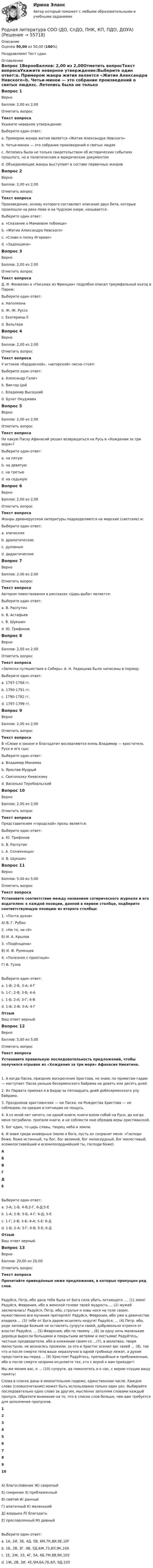      
            Описание
            Оценка 50,00 из 50,00 (100%)Поздравляем! Тест сдан. 
            Оглавление
            Вопрос 1ВерноБаллов: 2,00 из 2,00Отметить вопросТекст вопросаУкажите неверное утверждение:Выберите один ответ:a. Примером жанра жития является «Житие Александра Невского»b. Четьи-минеи — это собрание произведений о святых людяхc. Летопись была не только свидетельством об исторических событиях прошлого, но и политическим и юридическим документомd. Объединяющие жанры выступают в составе первичных жанров Вопрос 2ВерноБаллов: 2,00 из 2,00Отметить вопросТекст вопросаПроизведение, основу которого составляет описание двух битв, которые произошли на реке Неве и на Чудском озере, называется:Выберите один ответ:a. «Сказание о Мамаевом побоище»b. «Житие Александра Невского» c. «Слово о полку Игореве»d. «Задонщина»Вопрос 3ВерноБаллов: 2,00 из 2,00Отметить вопросТекст вопросаД. И. Фонвизин в «Письмах из Франции» подробно описал триумфальный въезд в Париж:Выберите один ответ:a. Наполеонаb. Ж.-Ж. Руссоc. Екатерины IId. Вольтера Вопрос 4ВерноБаллов: 2,00 из 2,00Отметить вопросТекст вопросаУ истоков «бардовской», «авторской» песни стоял:Выберите один ответ:a. Александр Галичb. Виктор Цойc. Владимир Высоцкийd. Булат Окуджава Вопрос 5ВерноБаллов: 2,00 из 2,00Отметить вопросТекст вопросаНа какую Пасху Афанасий решил возвращаться на Русь в «Хождении за три моря»?Выберите один ответ:a. на пятую b. на девятуюc. на третьюd. на седьмуюВопрос 6ВерноБаллов: 2,00 из 2,00Отметить вопросТекст вопросаЖанры древнерусской литературы подразделяются на мирские (светские) и:Выберите один ответ:a. эпическиеb. драматическиеc. духовные d. дидактическиеВопрос 7ВерноБаллов: 2,00 из 2,00Отметить вопросТекст вопросаАвтором повествования в рассказах «Царь-рыба» является:Выберите один ответ:a. В. Распутинb. В. Астафьев c. В. Шукшинd. Ю. ТрифоновВопрос 8ВерноБаллов: 2,00 из 2,00Отметить вопросТекст вопроса«Записки путешествия в Сибирь» А. Н. Радищева были написаны в период:Выберите один ответ:a. 1797-1798 гг.b. 1790-1791 гг. c. 1790-1792 гг.d. 1797-1799 гг.Вопрос 9ВерноБаллов: 2,00 из 2,00Отметить вопросТекст вопросаВ «Слове о законе и благодати» восхваляются князь Владимир — креститель Руси и его сын:Выберите один ответ:a. Владимир Мономахb. Ярослав Мудрый c. Святополку Киевскомуd. Василько ТеребовльскийВопрос 10ВерноБаллов: 2,00 из 2,00Отметить вопросТекст вопросаПредставителем «городской» прозы является:Выберите один ответ:a. Ю. Трифонов b. В. Распутинc. А. Солженицынd. В. ШукшинВопрос 11ВерноБаллов: 5,00 из 5,00Отметить вопросТекст вопросаУстановите соответствие между названием сатирического журнала и его издателем: к каждой позиции, данной в первом столбце, подберите соответствующую позицию из второго столбца:1. «Почта духов»А) В. Г. Рубан2. «Ни то, ни сё»Б) И. А. Крылов3. «Подёнщина»В) И. Ф. Румянцев4. «Полезное с приятным»Г) В. ТузовВыберите один ответ:a. 1-В; 2-Б, 3-А; 4-Гb. 1-Г; 2-В; 3-Б; 4-Аc. 1-Б; 2-А; 3-Г; 4-В d. 1-Б; 2-В; 3-А; 4-ГОтзывВаш ответ верный.Вопрос 12ВерноБаллов: 5,00 из 5,00Отметить вопросТекст вопросаУстановите правильную последовательность предложений, чтобы получился отрывок из «Хождения за три моря» Афанасия Никитина.1. А когда Пасха, праздник воскресения Христова, не знаю; по приметам гадаю — наступает Пасха раньше бесерменского байрама на девять или десять дней.2. Из Парвата приехал я в Бидар за пятнадцать дней добесерменского улу байрама.3. Праздников христианских — ни Пасхи, ни Рождества Христова — не соблюдаю, по средам и пятницам не пощусь.4. А со мной нет ничего, ни одной книги; книги взяло собой на Руси, да когда меня пограбили, пропали книги, и не соблюсти мне обрядив веры христианской.5. Бог един, то царь славы, творец неба и земли.6. И живя среди иноверных (молю я бога, пусть он сохранит меня: «Господи боже, боже истинный, ты бог, бог великий, бог милосердный, бог милостивый, всемилостивейший и всемилосерднейший ты, господи боже). АБВГДЕ      Выберите один ответ:a. 3-А; 1-Б; 4-В;2-Г, 6-Д;5-Еb. 1-А; 2-В; 3-Б; 4-Г; 6-Д; 5-Еc. 1-Г; 2-В; 3-Б; 4-А; 5-Е; 6-Дd. 1-Б; 2-А; 3-Г; 4-В; 5-Е; 6-Д ОтзывВаш ответ верный.Вопрос 13ВерноБаллов: 20,00 из 20,00Отметить вопросТекст вопросаПрочитайте приведённые ниже предложения, в которых пропущен ряд слов.Радуйся, Петр, ибо дана тебе была от Бога сила убить летающего …. (1) змея! Радуйся, Феврония, ибо в женской голове твоей мудрость … (2) мужей заключалась! Радуйся, Петр, ибо, струпья и язвы нося на теле своем, мужественно все мучения претерпел! Радуйся, Феврония, ибо уже в девичестве владела … (3) тебе от Бога даром исцелять недуги! Радуйся, … (4) Петр, ибо, ради заповеди Божьей не оставлять супруги своей, добровольно отрекся от власти! Радуйся, … (5) Феврония, ибо по твоему …(6) за одну ночь маленькие деревца выросли большими и покрытыми ветвями и листьями! Радуйтесь, честные предводители, ибо в княжении своем со …(7), в молитвах, творя милостыню, не возносясь прожили; за это и Христос осенил вас своей … (8), так что и после смерти тела ваши неразлучно в одной гробнице лежат, а духом предстоите вы перед … (9) Христом! Радуйтесь, преподобные и преблаженные, ибо и после смерти незримо исцеляете тех, кто с верой к вам приходит!Мы же молим вас, о … (10) супруги, да помолитесь и о нас, с верою чтущих вашу память! Слова в списке даны в именительном падеже, единственном числе. Каждое слово (словосочетание) может быть использовано только один раз. Выбирайте последовательно одно слово за другим, мысленно заполняя словами каждый пропуск. Обратите внимание на то, что в списке слов больше, чем вам требуется для заполнения пропусков. 12345678910          А) благословение                                       Ж) свирепыйБ) смирение                                                 З) преблаженныйВ) святой                                                    И) данныйГ) апатичный                                              К) маленькийД) владыка                                                   Л) благодатьЕ) прославленный                                      М) дивныйВыберите один ответ:a. 1А, 2И, 3Б, 4Д, 5В, 6М,7К,8И,9Е,10Гb. 1Б, 2В, 3Г, 4В, 5Д,6Ж,7З,8Л,9К,10Аc. 1Е, 2Ж, 3З, 4Г, 5А, 6Б,7М,8В,9К,10Зd. 1Ж, 2В, 3И, 4Е,5М,6А,7Б,8Л, 9Д,10З   
            
            
            Родная литература СОО (ДО, СпДО, ПНК, КП, ПДО, ДОУА)Родная литература СОО (ДО, СпДО, ПНК, КП, ПДО, ДОУА)Родная литература СОО (ДО, СпДО, ПНК, КП, ПДО, ДОУА)Родная литература СОО (ДО, СпДО, ПНК, КП, ПДО, ДОУА)Родная литература СОО (ДО, СпДО, ПНК, КП, ПДО, ДОУА)РОДНАЯ ЛИТЕРАТУРА СОО (ДО, СПДО, ПНК, КП, ПДО, ДОУА)Родная литература СОО (ДО, СпДО, ПНК, КП, ПДО, ДОУА) КОМПЛЕКСНОЕРодиной губной помады считают Древний Египет. В то время египтянки подкрашивали губы  красным кармином – веществомРодители Вани с ранних лет говорят ребенку о том, что он непременно должен стать врачом, поскольку это является старой традицией в их семье. Ваня усваивает сказанное ими и идет учиться в медицинский ВУЗ, сам того не желая. В связи с этим возникаетРодители консультируются по поводу поступления ребенка, девочки Кати, в детский сад. До этого дочку воспитывала бабушка. У Кати отмечается неумение произносить тот или иной звук. Она пропускает такой звук или использует разные замены одного звукаРодная литература. Практическое занятие 2 Семестр 2 НСПК Родная литература Практическое занятие №2 2 семестрРодная литература СОО (ДО, СпДО, ПНК, КП, ПДО, ДОУА)Родная литература СОО (ДО, СпДО, ПНК, КП, ПДО, ДОУА)