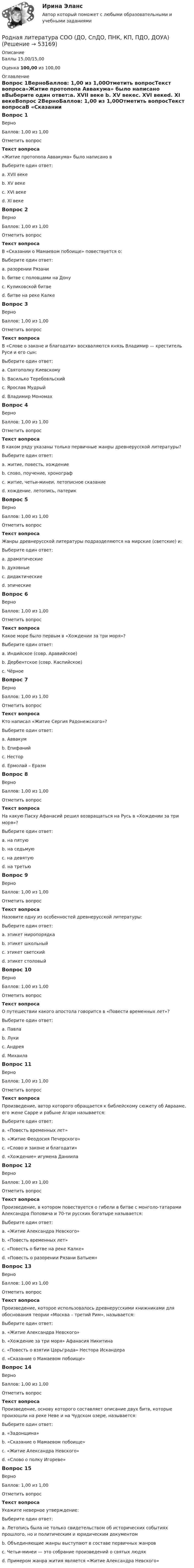      
            Описание
            Баллы 15,00/15,00Оценка 100,00 из 100,00 
            Оглавление
            Вопрос 1ВерноБаллов: 1,00 из 1,00Отметить вопросТекст вопроса«Житие протопопа Аввакума» было написано вВыберите один ответ:a. XVII веке b. XV векеc. XVI векеd. XI векеВопрос 2ВерноБаллов: 1,00 из 1,00Отметить вопросТекст вопросаВ «Сказании о Мамаевом побоище» повествуется о:Выберите один ответ:a. разорении Рязаниb. битве с половцами на Донуc. Куликовской битве d. битве на реке КалкеВопрос 3ВерноБаллов: 1,00 из 1,00Отметить вопросТекст вопросаВ «Слове о законе и благодати» восхваляются князь Владимир — креститель Руси и его сын:Выберите один ответ:a. Святополку Киевскомуb. Василько Теребовльскийc. Ярослав Мудрый d. Владимир МономахВопрос 4ВерноБаллов: 1,00 из 1,00Отметить вопросТекст вопросаВ каком ряду указаны только первичные жанры древнерусской литературы?Выберите один ответ:a. житие, повесть, хождение b. слово, поучение, хронографc. житие, четьи-минеи, летописное сказаниеd. хождение, летопись, патерикВопрос 5ВерноБаллов: 1,00 из 1,00Отметить вопросТекст вопросаЖанры древнерусской литературы подразделяются на мирские (светские) и:Выберите один ответ:a. драматическиеb. духовные c. дидактическиеd. эпическиеВопрос 6ВерноБаллов: 1,00 из 1,00Отметить вопросТекст вопросаКакое море было первым в «Хождении за три моря»?Выберите один ответ:a. Индийское (совр. Аравийское)b. Дербентское (совр. Каспийское) c. ЧёрноеВопрос 7ВерноБаллов: 1,00 из 1,00Отметить вопросТекст вопросаКто написал «Житие Сергия Радонежского»?Выберите один ответ:a. Аввакумb. Епифаний c. Несторd. Ермолай – ЕразмВопрос 8ВерноБаллов: 1,00 из 1,00Отметить вопросТекст вопросаНа какую Пасху Афанасий решил возвращаться на Русь в «Хождении за три моря»?Выберите один ответ:a. на пятую b. на седьмуюc. на девятуюd. на третьюВопрос 9ВерноБаллов: 1,00 из 1,00Отметить вопросТекст вопросаНазовите одну из особенностей древнерусской литературы:Выберите один ответ:a. этикет миропорядка b. этикет школьныйc. этикет светскийd. этикет столовыйВопрос 10ВерноБаллов: 1,00 из 1,00Отметить вопросТекст вопросаО путешествии какого апостола говорится в «Повести временных лет»?Выберите один ответ:a. Павлаb. Лукиc. Андрея d. МихаилаВопрос 11ВерноБаллов: 1,00 из 1,00Отметить вопросТекст вопросаПроизведение, автор которого обращается к библейскому сюжету об Аврааме, его жене Сарре и рабыне Агари называется:Выберите один ответ:a. «Повесть временных лет»b. «Житие Феодосия Печерского»c. «Слово и законе и благодати» d. «Хождение» игумена ДаниилаВопрос 12ВерноБаллов: 1,00 из 1,00Отметить вопросТекст вопросаПроизведение, в котором повествуется о гибели в битве с монголо-татарами Александра Поповича и 70-ти русских богатыре называется:Выберите один ответ:a. «Житие Александра Невского»b. «Повесть временных лет»c. «Повесть о битве на реке Калке» d. «Повесть о разорении Рязани Батыем»Вопрос 13ВерноБаллов: 1,00 из 1,00Отметить вопросТекст вопросаПроизведение, которое использовалось древнерусскими книжниками для обоснования теории «Москва – третий Рим», называется:Выберите один ответ:a. «Житие Александра Невского»b. «Хождение за три моря» Афанасия Никитинаc. «Повесть о взятии Царьграда» Нестора Искандераd. «Сказание о Мамаевом побоище» Вопрос 14ВерноБаллов: 1,00 из 1,00Отметить вопросТекст вопросаПроизведение, основу которого составляет описание двух битв, которые произошли на реке Неве и на Чудском озере, называется:Выберите один ответ:a. «Задонщина»b. «Сказание о Мамаевом побоище»c. «Житие Александра Невского» d. «Слово о полку Игореве»Вопрос 15ВерноБаллов: 1,00 из 1,00Отметить вопросТекст вопросаУкажите неверное утверждение:Выберите один ответ:a. Летопись была не только свидетельством об исторических событиях прошлого, но и политическим и юридическим документомb. Объединяющие жанры выступают в составе первичных жанров c. Четьи-минеи — это собрание произведений о святых людяхd. Примером жанра жития является «Житие Александра Невского» 
            
            
            Родная литература СОО (ДО, СпДО, ПНК, КП, ПДО, ДОУА)Родная литература СОО (ДО, СпДО, ПНК, КП, ПДО, ДОУА)Родная литература СОО (ДО, СпДО, ПНК, КП, ПДО, ДОУА)РОДНАЯ ЛИТЕРАТУРА СОО (ДО, СПДО, ПНК, КП, ПДО, ДОУА)Родная литература СОО (ДО, СпДО, ПНК, КП, ПДО, ДОУА) КОМПЛЕКСНОЕРОДНАЯ ЛИТЕРАТУРА СОО (ДО, СПДО, ПНК, КП, ПДО, ДОУА) НСПК Практическое занятие №1. Задания 1-2,5-10. НА ОТЛИЧНО!!!Родная литература СОО (ДО, СпДО, ПНК, КП, ПДО, ДОУА) Практическое занятие №1. Задания 1-2,5-10Родители консультируются по поводу поступления ребенка, девочки Кати, в детский сад. До этого дочку воспитывала бабушка. У Кати отмечается неумение произносить тот или иной звук. Она пропускает такой звук или использует разные замены одного звукаРодная литература. Практическое занятие 2 Семестр 2 НСПК Родная литература Практическое занятие №2 2 семестрРодная литература СОО (ДО, СпДО, ПНК, КП, ПДО, ДОУА)Родная литература СОО (ДО, СпДО, ПНК, КП, ПДО, ДОУА)Родная литература СОО (ДО, СпДО, ПНК, КП, ПДО, ДОУА)Родная литература СОО (ДО, СпДО, ПНК, КП, ПДО, ДОУА)