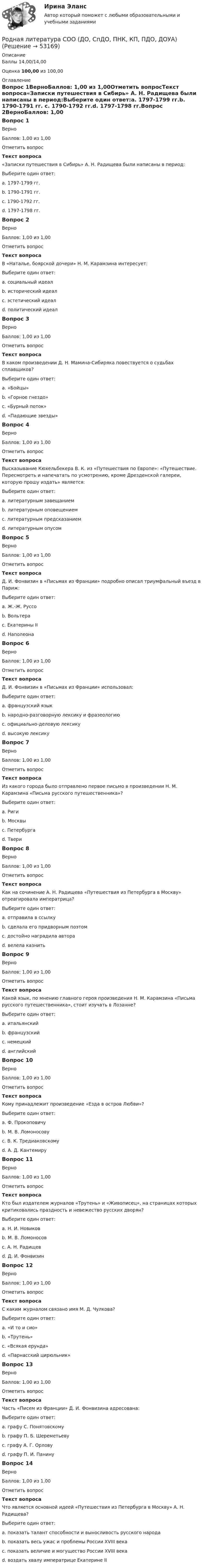      
            Описание
            Баллы 14,00/14,00Оценка 100,00 из 100,00 
            Оглавление
            Вопрос 1ВерноБаллов: 1,00 из 1,00Отметить вопросТекст вопроса«Записки путешествия в Сибирь» А. Н. Радищева были написаны в период:Выберите один ответ:a. 1797-1799 гг.b. 1790-1791 гг. c. 1790-1792 гг.d. 1797-1798 гг.Вопрос 2ВерноБаллов: 1,00 из 1,00Отметить вопросТекст вопросаВ «Наталье, боярской дочери» Н. М. Карамзина интересует:Выберите один ответ:a. социальный идеалb. исторический идеалc. эстетический идеал d. политический идеалВопрос 3ВерноБаллов: 1,00 из 1,00Отметить вопросТекст вопросаВ каком произведении Д. Н. Мамина-Сибиряка повествуется о судьбах сплавщиков?Выберите один ответ:a. «Бойцы» b. «Горное гнездо»c. «Бурный поток»d. «Падающие звезды»Вопрос 4ВерноБаллов: 1,00 из 1,00Отметить вопросТекст вопросаВысказывание Кюхельбекера В. К. из «Путешествия по Европе»: «Путешествие. Пересмотреть и напечатать по усмотрению, кроме Дрезденской галереи, которую прошу издать» является:Выберите один ответ:a. литературным завещанием b. литературным оповещениемc. литературным предсказаниемd. литературным опусомВопрос 5ВерноБаллов: 1,00 из 1,00Отметить вопросТекст вопросаД. И. Фонвизин в «Письмах из Франции» подробно описал триумфальный въезд в Париж:Выберите один ответ:a. Ж.-Ж. Руссоb. Вольтера c. Екатерины IId. НаполеонаВопрос 6ВерноБаллов: 1,00 из 1,00Отметить вопросТекст вопросаД. И. Фонвизин в «Письмах из Франции» использовал:Выберите один ответ:a. французский языкb. народно-разговорную лексику и фразеологию c. официально-деловую лексикуd. высокую лексикуВопрос 7ВерноБаллов: 1,00 из 1,00Отметить вопросТекст вопросаИз какого города было отправлено первое письмо в произведении Н. М. Карамзина «Письма русского путешественника»?Выберите один ответ:a. Ригиb. Москвыc. Петербургаd. Твери Вопрос 8ВерноБаллов: 1,00 из 1,00Отметить вопросТекст вопросаКак на сочинение А. Н. Радищева «Путешествия из Петербурга в Москву» отреагировала императрица?Выберите один ответ:a. отправила в ссылку b. сделала его придворным поэтомc. достойно наградила автораd. велела казнитьВопрос 9ВерноБаллов: 1,00 из 1,00Отметить вопросТекст вопросаКакой язык, по мнению главного героя произведения Н. М. Карамзина «Письма русского путешественника», стоит изучать в Лозанне?Выберите один ответ:a. итальянскийb. французский c. немецкийd. английскийВопрос 10ВерноБаллов: 1,00 из 1,00Отметить вопросТекст вопросаКому принадлежит произведение «Езда в остров Любви»?Выберите один ответ:a. Ф. Прокоповичуb. М. В. Ломоносовуc. В. К. Тредиаковскому d. А. Д. КантемируВопрос 11ВерноБаллов: 1,00 из 1,00Отметить вопросТекст вопросаКто был издателем журналов «Трутень» и «Живописец», на страницах которых критиковались праздность и невежество русских дворян?Выберите один ответ:a. Н. И. Новиков b. М. В. Ломоносовc. А. Н. Радищевd. Д. И. ФонвизинВопрос 12ВерноБаллов: 1,00 из 1,00Отметить вопросТекст вопросаС каким журналом связано имя М. Д. Чулкова?Выберите один ответ:a. «И то и сио» b. «Трутень»c. «Всякая ерунда»d. «Парнасский цирюльник»Вопрос 13ВерноБаллов: 1,00 из 1,00Отметить вопросТекст вопросаЧасть «Писем из Франции» Д. И. Фонвизина адресована:Выберите один ответ:a. графу С. Понятовскомуb. графу П. Б. Шереметьевуc. графу А. Г. Орловуd. графу П. И. Панину Вопрос 14ВерноБаллов: 1,00 из 1,00Отметить вопросТекст вопросаЧто является основной идеей «Путешествия из Петербурга в Москву» А. Н. Радищева?Выберите один ответ:a. показать талант способности и выносливость русского народаb. показать весь ужас и проблемы России XVIII века c. показать величие и могущество России XVIII векаd. воздать хвалу императрице Екатерине II 
            
            
            Родная литература СОО (ДО, СпДО, ПНК, КП, ПДО, ДОУА)Родная литература СОО (ДО, СпДО, ПНК, КП, ПДО, ДОУА)Родная литература СОО (ДО, СпДО, ПНК, КП, ПДО, ДОУА)Родная литература СОО (ДО, СпДО, ПНК, КП, ПДО, ДОУА)Родная литература СОО (ДО, СпДО, ПНК, КП, ПДО, ДОУА)Родная литература СОО (ДО, СпДО, ПНК, КП, ПДО, ДОУА)Родная литература СОО (ДО, СпДО, ПНК, КП, ПДО, ДОУА)РК - 1.3. Задача Организация произвела и реализовала в налоговом период по оптовым ценам (в т.ч. НДС) за безналичный расчет следующие товары: – куртки кожаные детские, 200 шт. по 1500 руб.; – куртки кожаные для взрослых, 100 шт. по 2800 руб.; детскую обувь: – кроссовки, 50 пар по цене 300 руб., – резиновые сапоги, 30 пар по 100 руб. 1.Роберт Дауни-младшийРодиной губной помады считают Древний Египет. В то время египтянки подкрашивали губы  красным кармином – веществомРодители Вани с ранних лет говорят ребенку о том, что он непременно должен стать врачом, поскольку это является старой традицией в их семье. Ваня усваивает сказанное ими и идет учиться в медицинский ВУЗ, сам того не желая. В связи с этим возникаетРодители консультируются по поводу поступления ребенка, девочки Кати, в детский сад. До этого дочку воспитывала бабушка. У Кати отмечается неумение произносить тот или иной звук. Она пропускает такой звук или использует разные замены одного звукаРодная литература. Практическое занятие 2 Семестр 2 НСПК Родная литература Практическое занятие №2 2 семестр