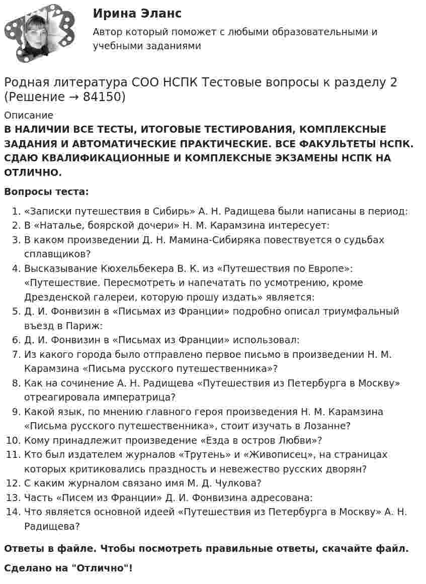      
            Описание
            В НАЛИЧИИ ВСЕ ТЕСТЫ, ИТОГОВЫЕ ТЕСТИРОВАНИЯ, КОМПЛЕКСНЫЕ ЗАДАНИЯ И АВТОМАТИЧЕСКИЕ ПРАКТИЧЕСКИЕ. ВСЕ ФАКУЛЬТЕТЫ НСПК. СДАЮ КВАЛИФИКАЦИОННЫЕ И КОМПЛЕКСНЫЕ ЭКЗАМЕНЫ НСПК НА ОТЛИЧНО.Вопросы теста:«Записки путешествия в Сибирь» А. Н. Радищева были написаны в период: В «Наталье, боярской дочери» Н. М. Карамзина интересует: В каком произведении Д. Н. Мамина-Сибиряка повествуется о судьбах сплавщиков? Высказывание Кюхельбекера В. К. из «Путешествия по Европе»: «Путешествие. Пересмотреть и напечатать по усмотрению, кроме Дрезденской галереи, которую прошу издать» является: Д. И. Фонвизин в «Письмах из Франции» подробно описал триумфальный въезд в Париж:Д. И. Фонвизин в «Письмах из Франции» использовал:Из какого города было отправлено первое письмо в произведении Н. М. Карамзина «Письма русского путешественника»? Как на сочинение А. Н. Радищева «Путешествия из Петербурга в Москву» отреагировала императрица? Какой язык, по мнению главного героя произведения Н. М. Карамзина «Письма русского путешественника», стоит изучать в Лозанне?Кому принадлежит произведение «Езда в остров Любви»? Кто был издателем журналов «Трутень» и «Живописец», на страницах которых критиковались праздность и невежество русских дворян? С каким журналом связано имя М. Д. Чулкова?Часть «Писем из Франции» Д. И. Фонвизина адресована: Что является основной идеей «Путешествия из Петербурга в Москву» А. Н. Радищева? Ответы в файле. Чтобы посмотреть правильные ответы, скачайте файл.Сделано на Отлично!   
            
            
            Родная литература СОО НСПК  Тестовые вопросы к разделу 1Родная литература СОО НСПК Тестовые вопросы к разделу 2Родная литература СОО НСПК Тестовые вопросы к разделу 3Родная литература СОО Тест 1Родная литература СОО Тест 2Родная литература СОО Тест 3 Родная литература (тест с ответами Синергия/МОИ/ МТИ /МОСАП)Родная литература СОО (ДО, СпДО, ПНК, КП, ПДО, ДОУА)Родная литература СОО (ДО, СпДО, ПНК, КП, ПДО, ДОУА)Родная литература СОО (ДО, СпДО, ПНК, КП, ПДО, ДОУА)Родная литература СОО (ДО, СпДО, ПНК, КП, ПДО, ДОУА)РОДНАЯ ЛИТЕРАТУРА СОО (ДО, СПДО, ПНК, КП, ПДО, ДОУА)Родная литература СОО (ДО, СпДО, ПНК, КП, ПДО, ДОУА) КОМПЛЕКСНОЕРОДНАЯ ЛИТЕРАТУРА СОО (ДО, СПДО, ПНК, КП, ПДО, ДОУА) НСПК Практическое занятие №1. Задания 1-2,5-10. НА ОТЛИЧНО!!!
