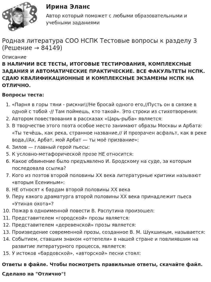      
            Описание
            В НАЛИЧИИ ВСЕ ТЕСТЫ, ИТОГОВЫЕ ТЕСТИРОВАНИЯ, КОМПЛЕКСНЫЕ ЗАДАНИЯ И АВТОМАТИЧЕСКИЕ ПРАКТИЧЕСКИЕ. ВСЕ ФАКУЛЬТЕТЫ НСПК. СДАЮ КВАЛИФИКАЦИОННЫЕ И КОМПЛЕКСНЫЕ ЭКЗАМЕНЫ НСПК НА ОТЛИЧНО.Вопросы теста:«Парня в горы тяни - рискни!//Не бросай одного его,//Пусть он в связке в одной с тобой -// Там поймешь, кто такой». Это строки из стихотворения:Автором повествования в рассказах «Царь-рыба» является:В творчестве этого поэта особое место занимают образы Москвы и Арбата: «Ты течёшь, как река, странное название,// И прозрачен асфальт, как в реке вода,//Ах, Арбат, мой Арбат — ты моё призвание»: Зилов — главный герой пьесы:К условно-метафорической прозе НЕ относится:Какое обвинение было предъявлено И. Бродскому на суде, за которым последовала ссылка?Кого из поэтов второй половины ХХ века литературные критики называют «вторым Есениным»:НЕ относят к бардам второй половины XX века Перу какого драматурга второй половины ХХ века принадлежит пьеса «Утиная охота»?Пожар в одноименной повести В. Распутина произошел: Представителем «городской» прозы является: Представителем «деревенской» прозы является:Произведение современной прозы, созданное В. М. Шукшиным, называется: Событием, ставшим знаком «оттепели» в нашей стране и повлиявшим на развитие литературного процесса, является: У истоков «бардовской», «авторской» песни стоял: Ответы в файле. Чтобы посмотреть правильные ответы, скачайте файл.Сделано на Отлично!   
            
            
            Родная литература СОО НСПК Тестовые вопросы к разделу 2Родная литература СОО НСПК Тестовые вопросы к разделу 3Родная литература СОО Тест 1Родная литература СОО Тест 2Родная литература СОО Тест 3 Родная литература (тест с ответами Синергия/МОИ/ МТИ /МОСАП)РОДНОЙ ЯЗЫК КОМПЛЕКС НСПКРодная литература СОО (ДО, СпДО, ПНК, КП, ПДО, ДОУА)Родная литература СОО (ДО, СпДО, ПНК, КП, ПДО, ДОУА)Родная литература СОО (ДО, СпДО, ПНК, КП, ПДО, ДОУА)РОДНАЯ ЛИТЕРАТУРА СОО (ДО, СПДО, ПНК, КП, ПДО, ДОУА)Родная литература СОО (ДО, СпДО, ПНК, КП, ПДО, ДОУА) КОМПЛЕКСНОЕРОДНАЯ ЛИТЕРАТУРА СОО (ДО, СПДО, ПНК, КП, ПДО, ДОУА) НСПК Практическое занятие №1. Задания 1-2,5-10. НА ОТЛИЧНО!!!Родная литература СОО (ДО, СпДО, ПНК, КП, ПДО, ДОУА) Практическое занятие №1. Задания 1-2,5-10