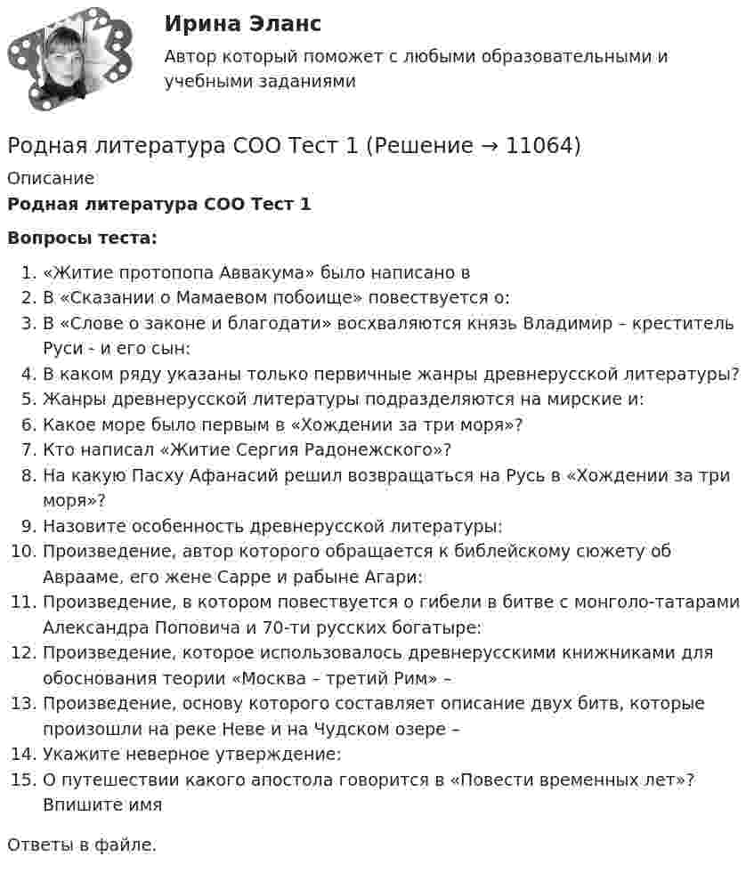      
          Описание
          Родная литература СОО Тест 1Вопросы теста:«Житие протопопа Аввакума» было написано вВ «Сказании о Мамаевом побоище» повествуется о:В «Слове о законе и благодати» восхваляются князь Владимир – креститель Руси - и его сын:В каком ряду указаны только первичные жанры древнерусской литературы?Жанры древнерусской литературы подразделяются на мирские и:Какое море было первым в «Хождении за три моря»?Кто написал «Житие Сергия Радонежского»?На какую Пасху Афанасий решил возвращаться на Русь в «Хождении за три моря»?Назовите особенность древнерусской литературы:Произведение, автор которого обращается к библейскому сюжету об Аврааме, его жене Сарре и рабыне Агари:Произведение, в котором повествуется о гибели в битве с монголо-татарами Александра Поповича и 70-ти русских богатыре:Произведение, которое использовалось древнерусскими книжниками для обоснования теории «Москва – третий Рим» –Произведение, основу которого составляет описание двух битв, которые произошли на реке Неве и на Чудском озере –Укажите неверное утверждение:О путешествии какого апостола говорится в «Повести временных лет»? Впишите имяОтветы в файле.   
            
            
            Родная литература СОО НСПК Тестовые вопросы к разделу 3Родная литература СОО Тест 1Родная литература СОО Тест 2Родная литература СОО Тест 3 Родная литература (тест с ответами Синергия/МОИ/ МТИ /МОСАП)РОДНОЙ ЯЗЫК КОМПЛЕКС НСПКРодной язык. Практическое занятие 1. Задание 10 (автоматическое)Родная литература СОО (ДО, СпДО, ПНК, КП, ПДО, ДОУА)Родная литература СОО (ДО, СпДО, ПНК, КП, ПДО, ДОУА)РОДНАЯ ЛИТЕРАТУРА СОО (ДО, СПДО, ПНК, КП, ПДО, ДОУА)Родная литература СОО (ДО, СпДО, ПНК, КП, ПДО, ДОУА) КОМПЛЕКСНОЕРОДНАЯ ЛИТЕРАТУРА СОО (ДО, СПДО, ПНК, КП, ПДО, ДОУА) НСПК Практическое занятие №1. Задания 1-2,5-10. НА ОТЛИЧНО!!!Родная литература СОО (ДО, СпДО, ПНК, КП, ПДО, ДОУА) Практическое занятие №1. Задания 1-2,5-10Родная литература СОО НСПК  Тестовые вопросы к разделу 1