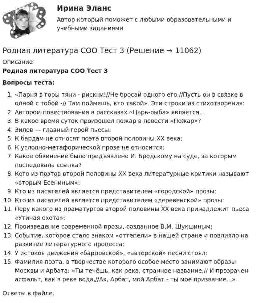      
          Описание
          Родная литература СОО Тест 3 Вопросы теста:«Парня в горы тяни - рискни!//Не бросай одного его,//Пусть он в связке в одной с тобой -// Там поймешь, кто такой». Эти строки из стихотворения:Автором повествования в рассказах «Царь-рыба» является…В какое время суток произошел пожар в повести «Пожар»?Зилов — главный герой пьесы:К бардам не относят поэта второй половины XX века:К условно-метафорической прозе не относится:Какое обвинение было предъявлено И. Бродскому на суде, за которым последовала ссылка?Кого из поэтов второй половины ХХ века литературные критики называют «вторым Есениным»:Кто из писателей является представителем «городской» прозы:Кто из писателей является представителем «деревенской» прозы:Перу какого из драматургов второй половины ХХ века принадлежит пьеса «Утиная охота»:Произведение современной прозы, созданное В.М. Шукшиным:Событие, которое стало знаком «оттепели» в нашей стране и повлияло на развитие литературного процесса:У истоков движения «бардовской», «авторской» песни стоял:Фамилия поэта, в творчестве которого особое место занимают образы Москвы и Арбата: «Ты течёшь, как река, странное название,// И прозрачен асфальт, как в реке вода,//Ах, Арбат, мой Арбат - ты моё призвание...»Ответы в файле.   
            
            
            Родная литература СОО Тест 2Родная литература СОО Тест 3 Родная литература (тест с ответами Синергия/МОИ/ МТИ /МОСАП)РОДНОЙ ЯЗЫК КОМПЛЕКС НСПКРодной язык. Практическое занятие 1. Задание 10 (автоматическое)Родной язык Практическое занятие 1. Задание 9 (автоматическое) НСПКРодной язык Практическое занятие 1. задания 1-8РОДНАЯ ЛИТЕРАТУРА СОО (ДО, СПДО, ПНК, КП, ПДО, ДОУА)Родная литература СОО (ДО, СпДО, ПНК, КП, ПДО, ДОУА) КОМПЛЕКСНОЕРОДНАЯ ЛИТЕРАТУРА СОО (ДО, СПДО, ПНК, КП, ПДО, ДОУА) НСПК Практическое занятие №1. Задания 1-2,5-10. НА ОТЛИЧНО!!!Родная литература СОО (ДО, СпДО, ПНК, КП, ПДО, ДОУА) Практическое занятие №1. Задания 1-2,5-10Родная литература СОО НСПК  Тестовые вопросы к разделу 1Родная литература СОО НСПК Тестовые вопросы к разделу 2Родная литература СОО НСПК Тестовые вопросы к разделу 3