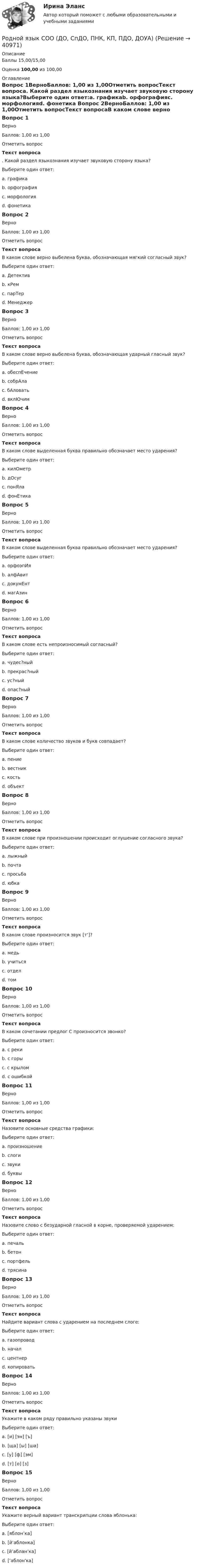      
          Описание
          Баллы 15,00/15,00Оценка 100,00 из 100,00 
          Оглавление
          Вопрос 1ВерноБаллов: 1,00 из 1,00Отметить вопросТекст вопроса. Какой раздел языкознания изучает звуковую сторону языка?Выберите один ответ:a. графикаb. орфографияc. морфологияd. фонетика Вопрос 2ВерноБаллов: 1,00 из 1,00Отметить вопросТекст вопросаВ каком слове верно выбелена буква, обозначающая мягкий согласный звук?Выберите один ответ:a. Детективb. кРем c. парТерd. МенеджерВопрос 3ВерноБаллов: 1,00 из 1,00Отметить вопросТекст вопросаВ каком слове верно выбелена буква, обозначающая ударный гласный звук?Выберите один ответ:a. обеспЕчение b. собрАлаc. бАловатьd. вклЮчимВопрос 4ВерноБаллов: 1,00 из 1,00Отметить вопросТекст вопросаВ каком слове выделенная буква правильно обозначает место ударения?Выберите один ответ:a. килОметрb. дОсугc. понЯлаd. фонЕтика Вопрос 5ВерноБаллов: 1,00 из 1,00Отметить вопросТекст вопросаВ каком слове выделенная буква правильно обозначает место ударения?Выберите один ответ:a. орфоэпИяb. алфАвитc. докумЕнт d. магАзинВопрос 6ВерноБаллов: 1,00 из 1,00Отметить вопросТекст вопросаВ каком слове есть непроизносимый согласный?Выберите один ответ:a. чудес?ныйb. прекрас?ныйc. ус?ный d. опас?ныйВопрос 7ВерноБаллов: 1,00 из 1,00Отметить вопросТекст вопросаВ каком слове количество звуков и букв совпадает?Выберите один ответ:a. пениеb. вестникc. костьd. объект Вопрос 8ВерноБаллов: 1,00 из 1,00Отметить вопросТекст вопросаВ каком слове при произношении происходит оглушение согласного звука?Выберите один ответ:a. лыжныйb. почтаc. просьбаd. юбка Вопрос 9ВерноБаллов: 1,00 из 1,00Отметить вопросТекст вопросаВ каком слове произносится звук [т’]?Выберите один ответ:a. медь b. учитьсяc. отделd. томВопрос 10ВерноБаллов: 1,00 из 1,00Отметить вопросТекст вопросаВ каком сочетании предлог С произносится звонко?Выберите один ответ:a. с рекиb. с горы c. с крыломd. с ошибкойВопрос 11ВерноБаллов: 1,00 из 1,00Отметить вопросТекст вопросаНазовите основные средства графики:Выберите один ответ:a. произношениеb. слогиc. звукиd. буквы Вопрос 12ВерноБаллов: 1,00 из 1,00Отметить вопросТекст вопросаНазовите слово с безударной гласной в корне, проверяемой ударением:Выберите один ответ:a. печальb. бетонc. портфельd. трясина Вопрос 13ВерноБаллов: 1,00 из 1,00Отметить вопросТекст вопросаНайдите вариант слова с ударением на последнем слоге:Выберите один ответ:a. газопровод b. началc. центнерd. копироватьВопрос 14ВерноБаллов: 1,00 из 1,00Отметить вопросТекст вопросаУкажите в каком ряду правильно указаны звукиВыберите один ответ:a. [и] [эн] [ъ]b. [ща] [ы] [ша]c. [у] [ф] [эм]d. [т] [о] [з] Вопрос 15ВерноБаллов: 1,00 из 1,00Отметить вопросТекст вопросаУкажите верный вариант транскрипции слова яблонька:Выберите один ответ:a. [яблон’ка]b. [й’аблонка]c. [й’аблан’ка] d. [’аблон'ка] 
            
            
            Родной язык СОО (ДО, СпДО, ПНК, КП, ПДО, ДОУА)Родной язык СОО (ДО, СпДО, ПНК, КП, ПДО, ДОУА)Родной язык СОО (ДО, СпДО, ПНК, КП, ПДО, ДОУА)Родной язык СОО (ДО, СпДО, ПНК, КП, ПДО, ДОУА)Родной язык СОО (ДО, СпДО, ПНК, КП, ПДО, ДОУА)Родной язык СОО (ДО, СпДО, ПНК, КП, ПДО, ДОУА)Родной язык СОО (ДО, СпДО, ПНК, КП, ПДО, ДОУА)Родная литература СОО Тест 2Родная литература СОО Тест 3 Родная литература (тест с ответами Синергия/МОИ/ МТИ /МОСАП)РОДНОЙ ЯЗЫК КОМПЛЕКС НСПКРодной язык. Практическое занятие 1. Задание 10 (автоматическое)Родной язык Практическое занятие 1. Задание 9 (автоматическое) НСПКРодной язык Практическое занятие 1. задания 1-8