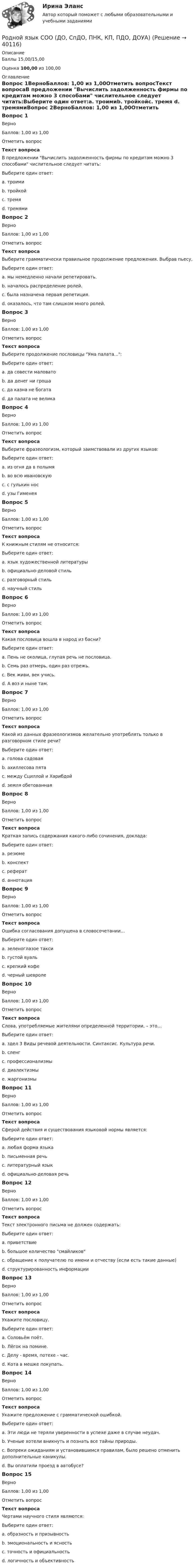      
          Описание
          Баллы 15,00/15,00Оценка 100,00 из 100,00 
          Оглавление
          Вопрос 1ВерноБаллов: 1,00 из 1,00Отметить вопросТекст вопросаВ предложении Вычислить задолженность фирмы по кредитам можно 3 способами числительное следует читать:Выберите один ответ:a. троимиb. тройкойc. тремя d. тремямиВопрос 2ВерноБаллов: 1,00 из 1,00Отметить вопросТекст вопросаВыберите грамматически правильное продолжение предложения. Выбрав пьесу,Выберите один ответ:a. мы немедленно начали репетировать. b. началось распределение ролей.c. была назначена первая репетиция.d. оказалось, что там слишком много ролей.Вопрос 3ВерноБаллов: 1,00 из 1,00Отметить вопросТекст вопросаВыберите продолжение пословицы Ума палата...:Выберите один ответ:a. да совести маловатоb. да денег ни гроша c. да казна не богатаd. да палата не великаВопрос 4ВерноБаллов: 1,00 из 1,00Отметить вопросТекст вопросаВыберите фразеологизм, который заимствовали из других языков:Выберите один ответ:a. из огня да в полымяb. во всю ивановскуюc. с гулькин носd. узы Гименея Вопрос 5ВерноБаллов: 1,00 из 1,00Отметить вопросТекст вопросаК книжным стилям не относится:Выберите один ответ:a. язык художественной литературыb. официально-деловой стильc. разговорный стиль d. научный стильВопрос 6ВерноБаллов: 1,00 из 1,00Отметить вопросТекст вопросаКакая пословица вошла в народ из басни?Выберите один ответ:a. Пень не околица, глупая речь не пословица.b. Семь раз отмерь, один раз отрежь.c. Век живи, век учись.d. А воз и ныне там. Вопрос 7ВерноБаллов: 1,00 из 1,00Отметить вопросТекст вопросаКакой из данных фразеологизмов желательно употреблять только в разговорном стиле речи?Выберите один ответ:a. голова садовая b. ахиллесова пятаc. между Сциллой и Харибдойd. земля обетованнаяВопрос 8ВерноБаллов: 1,00 из 1,00Отметить вопросТекст вопросаКраткая запись содержания какого-либо сочинения, доклада:Выберите один ответ:a. резюмеb. конспект c. рефератd. аннотацияВопрос 9ВерноБаллов: 1,00 из 1,00Отметить вопросТекст вопросаОшибка согласования допущена в словосочетании…Выберите один ответ:a. зеленоглазое таксиb. густой вуаль c. крепкий кофеd. черный шевролеВопрос 10ВерноБаллов: 1,00 из 1,00Отметить вопросТекст вопросаСлова, употребляемые жителями определенной территории, – это…Выберите один ответ:a. здел 3 Виды речевой деятельности. Синтаксис. Культура речи.b. сленгc. профессионализмыd. диалектизмы e. жаргонизмыВопрос 11ВерноБаллов: 1,00 из 1,00Отметить вопросТекст вопросаСферой действия и существования языковой нормы является:Выберите один ответ:a. любая форма языкаb. письменная речьc. литературный язык d. официально-деловая речьВопрос 12ВерноБаллов: 1,00 из 1,00Отметить вопросТекст вопросаТекст электронного письма не должен содержать:Выберите один ответ:a. приветствиеb. большое количество смайликов c. обращение к получателю по имени и отчеству (если есть такие данные)d. структурированность информацииВопрос 13ВерноБаллов: 1,00 из 1,00Отметить вопросТекст вопросаУкажите пословицу.Выберите один ответ:a. Соловьём поёт.b. Лёгок на помине.c. Делу - время, потехе - час. d. Кота в мешке покупать.Вопрос 14ВерноБаллов: 1,00 из 1,00Отметить вопросТекст вопросаУкажите предложение с грамматической ошибкой.Выберите один ответ:a. Эти люди не теряли уверенности в успехе даже в случае неудач.b. Ученые хотели вникнуть и познать все тайны природы. c. Вопреки ожиданиям и установившимся правилам, было решено отменить дополнительные каникулы.d. Вы оплатили проезд в автобусе?Вопрос 15ВерноБаллов: 1,00 из 1,00Отметить вопросТекст вопросаЧертами научного стиля являются:Выберите один ответ:a. образность и призывностьb. эмоциональность и ясностьc. точность и официальностьd. логичность и объективность  
            
            
            Родной язык СОО (ДО, СпДО, ПНК, КП, ПДО, ДОУА)Родной язык СОО (ДО, СпДО, ПНК, КП, ПДО, ДОУА)Родной язык СОО (ДО, СпДО, ПНК, КП, ПДО, ДОУА) НСПКРодной язык СОО (ДО, СпДО, ПНК, КП, ПДО, ДОУА) Практическое занятие 1. Задание 9 Родной язык СОО (ДО, СпДО, ПНК, КП, ПДО, ДОУА) Практическое занятие 1. Задания 1-8Родной язык СОО (ДО, СпДО, ПНК, КП, ПДО, ДОУА) Практическое занятие 2РОДНОЙ ЯЗЫК СОО (ДО, СПДО, ПНК, КП, ПДО, ДОУА) Практическое занятие 2. НСПКРодной язык СОО (ДО, СпДО, ПНК, КП, ПДО, ДОУА)Родной язык СОО (ДО, СпДО, ПНК, КП, ПДО, ДОУА)Родной язык СОО (ДО, СпДО, ПНК, КП, ПДО, ДОУА)Родной язык СОО (ДО, СпДО, ПНК, КП, ПДО, ДОУА)Родной язык СОО (ДО, СпДО, ПНК, КП, ПДО, ДОУА)Родной язык СОО (ДО, СпДО, ПНК, КП, ПДО, ДОУА)Родной язык СОО (ДО, СпДО, ПНК, КП, ПДО, ДОУА)