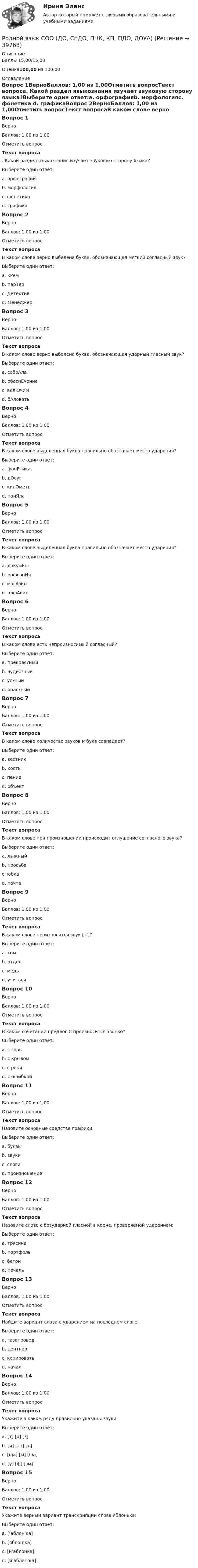      
          Описание
          Баллы 15,00/15,00 Оценка100,00 из 100,00 
          Оглавление
          Вопрос 1ВерноБаллов: 1,00 из 1,00Отметить вопросТекст вопроса. Какой раздел языкознания изучает звуковую сторону языка?Выберите один ответ:a. орфографияb. морфологияc. фонетика d. графикаВопрос 2ВерноБаллов: 1,00 из 1,00Отметить вопросТекст вопросаВ каком слове верно выбелена буква, обозначающая мягкий согласный звук?Выберите один ответ:a. кРем b. парТерc. Детективd. МенеджерВопрос 3ВерноБаллов: 1,00 из 1,00Отметить вопросТекст вопросаВ каком слове верно выбелена буква, обозначающая ударный гласный звук?Выберите один ответ:a. собрАлаb. обеспЕчение c. вклЮчимd. бАловатьВопрос 4ВерноБаллов: 1,00 из 1,00Отметить вопросТекст вопросаВ каком слове выделенная буква правильно обозначает место ударения?Выберите один ответ:a. фонЕтика b. дОсугc. килОметрd. понЯлаВопрос 5ВерноБаллов: 1,00 из 1,00Отметить вопросТекст вопросаВ каком слове выделенная буква правильно обозначает место ударения?Выберите один ответ:a. докумЕнт b. орфоэпИяc. магАзинd. алфАвитВопрос 6ВерноБаллов: 1,00 из 1,00Отметить вопросТекст вопросаВ каком слове есть непроизносимый согласный?Выберите один ответ:a. прекрас?ныйb. чудес?ныйc. ус?ный d. опас?ныйВопрос 7ВерноБаллов: 1,00 из 1,00Отметить вопросТекст вопросаВ каком слове количество звуков и букв совпадает?Выберите один ответ:a. вестникb. костьc. пениеd. объект Вопрос 8ВерноБаллов: 1,00 из 1,00Отметить вопросТекст вопросаВ каком слове при произношении происходит оглушение согласного звука?Выберите один ответ:a. лыжныйb. просьбаc. юбка d. почтаВопрос 9ВерноБаллов: 1,00 из 1,00Отметить вопросТекст вопросаВ каком слове произносится звук [т’]?Выберите один ответ:a. томb. отделc. медь d. учитьсяВопрос 10ВерноБаллов: 1,00 из 1,00Отметить вопросТекст вопросаВ каком сочетании предлог С произносится звонко?Выберите один ответ:a. с горы b. с крыломc. с рекиd. с ошибкойВопрос 11ВерноБаллов: 1,00 из 1,00Отметить вопросТекст вопросаНазовите основные средства графики:Выберите один ответ:a. буквы b. звукиc. слогиd. произношениеВопрос 12ВерноБаллов: 1,00 из 1,00Отметить вопросТекст вопросаНазовите слово с безударной гласной в корне, проверяемой ударением:Выберите один ответ:a. трясина b. портфельc. бетонd. печальВопрос 13ВерноБаллов: 1,00 из 1,00Отметить вопросТекст вопросаНайдите вариант слова с ударением на последнем слоге:Выберите один ответ:a. газопровод b. центнерc. копироватьd. началВопрос 14ВерноБаллов: 1,00 из 1,00Отметить вопросТекст вопросаУкажите в каком ряду правильно указаны звукиВыберите один ответ:a. [т] [о] [з] b. [и] [эн] [ъ]c. [ща] [ы] [ша]d. [у] [ф] [эм]Вопрос 15ВерноБаллов: 1,00 из 1,00Отметить вопросТекст вопросаУкажите верный вариант транскрипции слова яблонька:Выберите один ответ:a. [’аблон'ка]b. [яблон’ка]c. [й’аблонка]d. [й’аблан’ка]  
            
            
            Родной язык СОО (ДО, СпДО, ПНК, КП, ПДО, ДОУА)Родной язык СОО (ДО, СпДО, ПНК, КП, ПДО, ДОУА)Родной язык СОО (ДО, СпДО, ПНК, КП, ПДО, ДОУА)Родной язык СОО (ДО, СпДО, ПНК, КП, ПДО, ДОУА)Родной язык СОО (ДО, СпДО, ПНК, КП, ПДО, ДОУА)Родной язык СОО (ДО, СпДО, ПНК, КП, ПДО, ДОУА)Родной язык СОО (ДО, СпДО, ПНК, КП, ПДО, ДОУА)Родная литература (тест с ответами Синергия/МОИ/ МТИ /МОСАП)РОДНОЙ ЯЗЫК КОМПЛЕКС НСПКРодной язык. Практическое занятие 1. Задание 10 (автоматическое)Родной язык Практическое занятие 1. Задание 9 (автоматическое) НСПКРодной язык Практическое занятие 1. задания 1-8Родной язык СОО (ДО, СпДО, ПНК, КП, ПДО, ДОУА)Родной язык СОО (ДО, СпДО, ПНК, КП, ПДО, ДОУА)