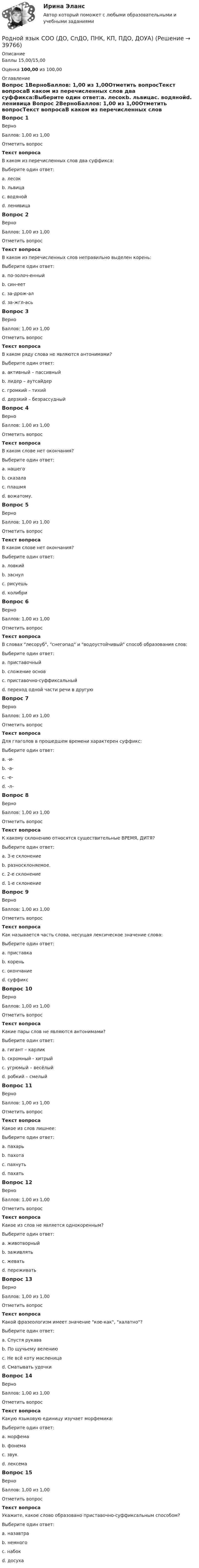      
          Описание
          Баллы 15,00/15,00Оценка 100,00 из 100,00 
          Оглавление
          Вопрос 1ВерноБаллов: 1,00 из 1,00Отметить вопросТекст вопросаВ каком из перечисленных слов два суффикса:Выберите один ответ:a. лесокb. львицаc. водянойd. ленивица Вопрос 2ВерноБаллов: 1,00 из 1,00Отметить вопросТекст вопросаВ каком из перечисленных слов неправильно выделен корень:Выберите один ответ:a. по-золоч-енныйb. син-еетc. за-дрож-алd. за-жгл-ась Вопрос 3ВерноБаллов: 1,00 из 1,00Отметить вопросТекст вопросаВ каком ряду слова не являются антонимами?Выберите один ответ:a. активный – пассивныйb. лидер – аутсайдерc. громкий – тихийd. дерзкий – безрассудный Вопрос 4ВерноБаллов: 1,00 из 1,00Отметить вопросТекст вопросаВ каком слове нет окончания?Выберите один ответ:a. нашегоb. сказалаc. плашмя d. вожатому.Вопрос 5ВерноБаллов: 1,00 из 1,00Отметить вопросТекст вопросаВ каком слове нет окончания?Выберите один ответ:a. ловкийb. заснулc. рисуешьd. колибри Вопрос 6ВерноБаллов: 1,00 из 1,00Отметить вопросТекст вопросаВ словах лесоруб, снегопад и водоустойчивый способ образования слов:Выберите один ответ:a. приставочныйb. сложение основ c. приставочно-суффиксальныйd. переход одной части речи в другуюВопрос 7ВерноБаллов: 1,00 из 1,00Отметить вопросТекст вопросаДля глаголов в прошедшем времени характерен суффикс:Выберите один ответ:a. -и-b. -а-c. -е-d. -л- Вопрос 8ВерноБаллов: 1,00 из 1,00Отметить вопросТекст вопросаК какому склонению относятся существительные ВРЕМЯ, ДИТЯ?Выберите один ответ:a. 3-е склонениеb. разносклоняемое. c. 2-е склонениеd. 1-е склонениеВопрос 9ВерноБаллов: 1,00 из 1,00Отметить вопросТекст вопросаКак называется часть слова, несущая лексическое значение слова:Выберите один ответ:a. приставкаb. корень c. окончаниеd. суффиксВопрос 10ВерноБаллов: 1,00 из 1,00Отметить вопросТекст вопросаКакие пары слов не являются антонимами?Выберите один ответ:a. гигант – карликb. скромный - хитрый c. угрюмый – весёлыйd. робкий – смелыйВопрос 11ВерноБаллов: 1,00 из 1,00Отметить вопросТекст вопросаКакое из слов лишнее:Выберите один ответ:a. пахарьb. пахотаc. пахнуть d. пахатьВопрос 12ВерноБаллов: 1,00 из 1,00Отметить вопросТекст вопросаКакое из слов не является однокоренным?Выберите один ответ:a. животворныйb. заживлятьc. жевать d. переживатьВопрос 13ВерноБаллов: 1,00 из 1,00Отметить вопросТекст вопросаКакой фразеологизм имеет значение кое-как, халатно?Выберите один ответ:a. Спустя рукава b. По щучьему велениюc. Не всё коту масленицаd. Сматывать удочкиВопрос 14ВерноБаллов: 1,00 из 1,00Отметить вопросТекст вопросаКакую языковую единицу изучает морфемика:Выберите один ответ:a. морфема b. фонемаc. звукd. лексемаВопрос 15ВерноБаллов: 1,00 из 1,00Отметить вопросТекст вопросаУкажите, какое слово образовано приставочно-суффиксальным способом?Выберите один ответ:a. назавтраb. немногоc. набокd. досуха  
            
            
            Родной язык СОО (ДО, СпДО, ПНК, КП, ПДО, ДОУА)Родной язык СОО (ДО, СпДО, ПНК, КП, ПДО, ДОУА)Родной язык СОО (ДО, СпДО, ПНК, КП, ПДО, ДОУА)Родной язык СОО (ДО, СпДО, ПНК, КП, ПДО, ДОУА)Родной язык СОО (ДО, СпДО, ПНК, КП, ПДО, ДОУА)Родной язык СОО (ДО, СпДО, ПНК, КП, ПДО, ДОУА)Родной язык СОО (ДО, СпДО, ПНК, КП, ПДО, ДОУА)РОДНОЙ ЯЗЫК КОМПЛЕКС НСПКРодной язык. Практическое занятие 1. Задание 10 (автоматическое)Родной язык Практическое занятие 1. Задание 9 (автоматическое) НСПКРодной язык Практическое занятие 1. задания 1-8Родной язык СОО (ДО, СпДО, ПНК, КП, ПДО, ДОУА)Родной язык СОО (ДО, СпДО, ПНК, КП, ПДО, ДОУА)Родной язык СОО (ДО, СпДО, ПНК, КП, ПДО, ДОУА)