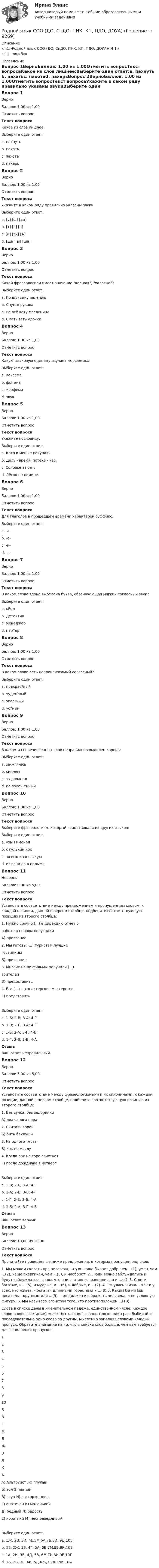      
          Описание
          <h1>Родной язык СОО (ДО, СпДО, ПНК, КП, ПДО, ДОУА)</h1>в 11 - ошибка 
          Оглавление
          Вопрос 1ВерноБаллов: 1,00 из 1,00Отметить вопросТекст вопросаКакое из слов лишнее:Выберите один ответ:a. пахнуть b. пахатьc. пахотаd. пахарьВопрос 2ВерноБаллов: 1,00 из 1,00Отметить вопросТекст вопросаУкажите в каком ряду правильно указаны звукиВыберите один ответ:a. [у] [ф] [эм]b. [т] [о] [з] c. [и] [эн] [ъ]d. [ща] [ы] [ша]Вопрос 3ВерноБаллов: 1,00 из 1,00Отметить вопросТекст вопросаКакой фразеологизм имеет значение кое-как, халатно?Выберите один ответ:a. По щучьему велениюb. Спустя рукава c. Не всё коту масленицаd. Сматывать удочкиВопрос 4ВерноБаллов: 1,00 из 1,00Отметить вопросТекст вопросаКакую языковую единицу изучает морфемика:Выберите один ответ:a. лексемаb. фонемаc. морфема d. звукВопрос 5ВерноБаллов: 1,00 из 1,00Отметить вопросТекст вопросаУкажите пословицу.Выберите один ответ:a. Кота в мешке покупать.b. Делу - время, потехе - час. c. Соловьём поёт.d. Лёгок на помине.Вопрос 6ВерноБаллов: 1,00 из 1,00Отметить вопросТекст вопросаДля глаголов в прошедшем времени характерен суффикс:Выберите один ответ:a. -а-b. -е-c. -и-d. -л- Вопрос 7ВерноБаллов: 1,00 из 1,00Отметить вопросТекст вопросаВ каком слове верно выбелена буква, обозначающая мягкий согласный звук?Выберите один ответ:a. кРем b. Детективc. Менеджерd. парТерВопрос 8ВерноБаллов: 1,00 из 1,00Отметить вопросТекст вопросаВ каком слове есть непроизносимый согласный?Выберите один ответ:a. прекрас?ныйb. чудес?ныйc. опас?ныйd. ус?ный Вопрос 9ВерноБаллов: 1,00 из 1,00Отметить вопросТекст вопросаВ каком из перечисленных слов неправильно выделен корень:Выберите один ответ:a. за-жгл-ась b. син-еетc. за-дрож-алd. по-золоч-енныйВопрос 10ВерноБаллов: 1,00 из 1,00Отметить вопросТекст вопросаВыберите фразеологизм, который заимствовали из других языков:Выберите один ответ:a. узы Гименея b. с гулькин носc. во всю ивановскуюd. из огня да в полымяВопрос 11НеверноБаллов: 0,00 из 5,00Отметить вопросТекст вопросаУстановите соответствие между предложением и пропущенным словом: к каждой позиции, данной в первом столбце, подберите соответствующую позицию из второго столбца:1. Нужно срочно (...) в дирекцию отчет оработе в первом полугодииА) призвание2. Мы готовы (...) туристам лучшиегостиницыБ) признание3. Многие наши фильмы получили (...)зрителейВ) предоставить4. Его (…) – это актерское мастерство.Г) представитьВыберите один ответ:a. 1-Б; 2-В; 3-А; 4-Гb. 1-В; 2-Б, 3-А; 4-Г c. 1-Б; 2-А; 3-Г; 4-Вd. 1-Г; 2-В; 3-Б; 4-АОтзывВаш ответ неправильный.Вопрос 12ВерноБаллов: 5,00 из 5,00Отметить вопросТекст вопросаУстановите соответствие между фразеологизмами и их синонимами: к каждой позиции, данной в первом столбце, подберите соответствующую позицию из второго столбца:1. Без сучка, без задоринкиА) два сапога пара2. Считать воронБ) бить баклуши3. Из одного тестаВ) как по маслу4. Когда рак на горе свистнетГ) после дождичка в четвергВыберите один ответ:a. 1-В; 2-Б, 3-А; 4-Г b. 1-А; 2-В; 3-Б; 4-Гc. 1-Г; 2-В; 3-Б; 4-Аd. 1-Б; 2-А; 3-Г; 4-ВОтзывВаш ответ верный.Вопрос 13ВерноБаллов: 10,00 из 10,00Отметить вопросТекст вопросаПрочитайте приведённые ниже предложения, в которых пропущен ряд слов.1. Мы можем сказать про человека, что он чаще бывает добр, чем…(1), умен, чем …(2), чаще энергичен, чем …(3), и наоборот. 2. Люди вечно заблуждались и будут заблуждаться в том, что они считают справедливым и …(4). 3. Спят и богатые, и …(5), и мудрые, и …(6), и добрые, и …(7). 4. Тянулась жизнь – как и у всех, кто живет, – богатая длинными горестями и …(8).5. Каким бы ни был писатель – крупным или …(9), – он должен изображать человека, а не условную фигуру. 6. Мы называем эгоистом того, кто противоположен …(10). Слова в списке даны в именительном падеже, единственном числе. Каждое слово (словосочетание) может быть использовано только один раз. Выбирайте последовательно одно слово за другим, мысленно заполняя словами каждый пропуск. Обратите внимание на то, что в списке слов больше, чем вам требуется для заполнения пропусков. 12345678910БВГМДЖЗЛКА  А) Альтруист                                              Ж) глупыйБ) зол                                                           З) лютыйВ) глуп                                                        И) восторженноеГ) апатичен                                                 К) маленькийД) бедный                                                    Л) радостьЕ) короткий                                                 М) несправедливыйВыберите один ответ:a. 1Ж, 2В, 3И, 4Е,5М,6А,7Б,8И, 9Д,10Зb. 1Е, 2Ж, 3З, 4Г, 5А, 6Б,7М,8В,9К,10Зc. 1А, 2И, 3Б, 4Д, 5В, 6М,7К,8И,9Е,10Гd. 1Б, 2В, 3Г, 4В, 5Д,6Ж,7З,8Л,9К,10А  
            
            
            Родной язык СОО (ДО, СпДО, ПНК, КП, ПДО, ДОУА)Родной язык СОО (ДО, СпДО, ПНК, КП, ПДО, ДОУА)Родной язык СОО (ДО, СпДО, ПНК, КП, ПДО, ДОУА)Родной язык СОО (ДО, СпДО, ПНК, КП, ПДО, ДОУА) НСПКРодной язык СОО (ДО, СпДО, ПНК, КП, ПДО, ДОУА) Практическое занятие 1. Задание 9 Родной язык СОО (ДО, СпДО, ПНК, КП, ПДО, ДОУА) Практическое занятие 1. Задания 1-8Родной язык СОО (ДО, СпДО, ПНК, КП, ПДО, ДОУА) Практическое занятие 2Родной язык СОО (ДО, СпДО, ПНК, КП, ПДО, ДОУА)Родной язык СОО (ДО, СпДО, ПНК, КП, ПДО, ДОУА)Родной язык СОО (ДО, СпДО, ПНК, КП, ПДО, ДОУА)Родной язык СОО (ДО, СпДО, ПНК, КП, ПДО, ДОУА)Родной язык СОО (ДО, СпДО, ПНК, КП, ПДО, ДОУА)Родной язык СОО (ДО, СпДО, ПНК, КП, ПДО, ДОУА)Родной язык СОО (ДО, СпДО, ПНК, КП, ПДО, ДОУА)