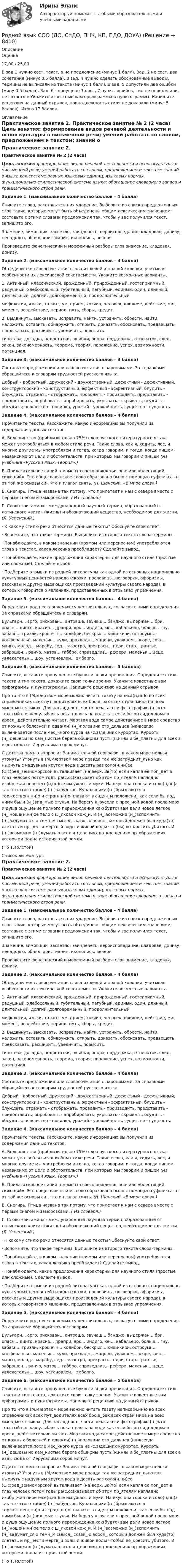      
          Описание
          Оценка17,00 / 25,00В зад.1 нужно сост. текст, а не предложение (минус 1 балл). Зад. 2 не сост. два сочетания (минус 0,5 балла). В зад. 4 нужно сделать обоснованные выводы, термины не выписали из текста (минус 1 балл). В зад. 5 допустили две ошибки (мину 0.5 балла). Зад. 6 - допущено 1 орф., 7 пункт. ошибок, тип не определили, нет ответов: Укажите известные вам орфограммы и пунктограммы. Напишите рецензию на данный отрывок, принадлежность стиля не доказали (минус 5 баллов). Итого 17 баллов.  
          Оглавление
          Практическое занятие 2. Практическое занятие № 2 (2 часа) Цель занятия: формирование видов речевой деятельности и основ культуры в письменной речи; умений работать со словом, предложением и текстом; знаний о языке как системе разных языковых единиц, языковых нормах, функционально-стилистической системе языка; обогащение словарного запаса и грамматического строя речи. Задание 1. (максимальное количество баллов – 4 балла)Спишите слова, расставьте в них ударение. Выберите из списка предложенных слов такие, которые могут быть объединены общим лексическим значением; составьте с этими словами предложения так, чтобы у вас получился текст, запишите его.Знамение, зимовщик, засветло, заиндеветь, вероисповедание, кладовая, донизу, ненадолго, обнял, христианин, иконопись, вечеря Произведите фонетический и морфемный разборы слов знамение, кладовая, донизу. Задание 2. (максимальное количество баллов – 4 балла)Объедините в словосочетания слова из левой и правой колонки, учитывая особенности их лексической сочетаемости. Укажите возможные варианты.1. Античный, классический, врожденный, прирожденный, гостеприимный, радушный, хлебосольный, губительный, пагубный, единый, один, длинный, длительный, долгий, долговременный, продолжительныймифология, языки, талант, ум, прием, хозяин, человек, влияние, действие, миг, момент, воздействие, период, путь, сборы, кредит.2. Выдвинуть, высказать, исправить, найти, устранить, обрести, найти, наложить, оставить, обнаружить, открыть, доказать, обосновать, предвещать, предсказать, расширить, увеличить, повысить.гипотеза, догадка, недостатки, ошибки, опора, поддержка, отпечаток, след, закон, закономерность, теорема, теория, поражение, успех, возможности, потенциал. Задание 3. (максимальное количество баллов – 4 балла)Составьте предложения или словосочетания с паронимами. За справками обращайтесь к словарям трудностей русского языка.Добрый - добротный, дружеский - дружественный, дефектный - дефективный, конструкторский - конструктивный, эффектный - эффективный; блудить - блуждать, отражать - отображать, проводить - производить, представить - предоставить, опробовать - апробировать, укрывать - скрывать, осудить - обсудить; новшество - новинка, урожай - урожайность, существо - сущность. Задание 4. (максимальное количество баллов – 4 балла)Прочитайте тексты. Расскажите, какую информацию вы получили из содержания данных текстов.А. Большинство (приблизительно 75%) слов русского литературного языка может употребляться в любом стиле речи. Такие слова, как я, ходить, лес, и многие другие мы употребляем и тогда, когда говорим, и тогда, когда пишем, независимо от цели и обстоятельств, при которых мы говорим и пишем (Из учебника «Русский язык. Теория».)Б. Прилагательное синий в момент своего рождения значило «блестящий, сияющий». Это общеславянское слово образовано было с помощью суффикса –н- от той же основы си-, что и глагол сиять. (Н. Шанский. «В мире слов».)В. Снегирь. Птица названа так потому, что прилетает к нам с севера вместе с первым снегом и заморозками. ( Из словаря.)Г. Слово «витамин» - международный научный термин, образованный от латинского «вита» (жизнь) и обозначающий вещество, необходимое для жизни. (Л. Успенский.)·       К какому стилю речи относятся данные тексты? Обоснуйте свой ответ.·       Вспомните, что такое термины. Выпишите из второго текста слова-термины.·       Понаблюдайте, в каком значении (прямом или переносном) употребляются слова в текстах, какая лексика преобладает? Сделайте вывод.·       Понаблюдайте, какие предложения характерны для научного стиля (простые или сложные). Сделайте вывод.·       Подберите отрывки из родной литературы как одной из основных национально-культурных ценностей народа (сказки, пословицы, поговорки, афоризмы, рассказы и других выдающихся произведений культуры своего народа), в которых говорится о явлениях, представленных в отрывках упражнения. Задание 5. (максимальное количество баллов – 4 балла)Определите род несклоняемых существительных, согласуя с ними определения. За справками обращайтесь к словарям.Вульгарн... арго, рискован... антраша, звучащ... банджо, выдержан... бри, опасн... динго, красив... драпри, ярк... индиго, юн... кабальеро, больш... гну, забавн... гризли, крошечн... колибри, бескрыл... киви-киви, остроумн... конферансье, маленьк... кули, прохладн... мацони, уважаем... кюре, сочн... манго, молод... марабу, сед... маэстро, прекрасн... пери, стар... рантье, заброшен... ранчо, матов... габбро, справедлив... рефери, маленьк... цеце, увлекательн... шоу, установлен... эмбарго. Задание 6. (максимальное количество баллов – 5 баллов)Спишите, вставьте пропущенные буквы и знаки препинания. Определите стиль текста и тип текста, докажите свою точку зрения. Укажите известные вам орфограммы и пунктограммы. Напишите рецензию на данный отрывок.Про то что в (М,м)ертвом море можно читать газету написа(н,нн)о во всех справочниках всех пут_водителях всех брош_рах всех стран мира на всех мысл_мых языках. Для наглядност_ часто печатают и фотографию (н_)кто толстый в очках улыбаясь покач_ваясь на воде как если бы он сидел дома в кресл_ действительно читает. Мертвая вода самое действенное в мире средство от кожных болезней и едва(ли) (н_)половина стр_дальцев (на)всегда вылечивается после мес_чного курса на (с,з)дешних курортах. Курорты (н_)дешевы но кам_нистые берега обширны пусты(н,нн)ы и бе_платны для всех а езды сюда от Иерусалима сорок минут.С детства помню вопрос из Занимательной географи_ в каком море нельзя утонуть? Утонуть в (М,м)ертвом море правда так же затруднит_льно как нырнуть с надувным кругом вода в десять раз соло(н,нн)ее (С,с)ред_земноморской выталкивает (на)верх. За(то) если капля ее поп_дет в глаз человек потом годы ра(с,сс)казывает об этом пр_ятелям наглядно изобр_жая перенесе(н,нн)ые им ужасы и муки. На вкус она горька и соло(н,нн)а так что этого то(же) (н_)забуд_шь. Купальщики (н_)брызгаются а торжестве(н,нн)о и стра(н,нн)о плавают в сидяч_м положени_ как если бы под ними были (н_)вид_мые стулья. На берегу к_русели с прес_ной водой после моря и душа ощущение полного перерождения как(будто) вам дали новое легкое (н_)ноше(н,нн)ое тело с ш_лковой кож_й. И (н_)возможно (н_)вспомнить (н_)задумат_ся о темн_м смысл_ сказк_ о ворон_ который должен был куда(то) слетать и пр_нести мертв_й воды и живой воды что(бы) во_кресить убитого. И (н_)возможно (н_)думать о всех и_целениях во_крешениях пр_ображениях которыми полна история этой земли. (По Т.Толстой) 
          Список литературы
          Практическое занятие 2. Практическое занятие № 2 (2 часа) Цель занятия: формирование видов речевой деятельности и основ культуры в письменной речи; умений работать со словом, предложением и текстом; знаний о языке как системе разных языковых единиц, языковых нормах, функционально-стилистической системе языка; обогащение словарного запаса и грамматического строя речи. Задание 1. (максимальное количество баллов – 4 балла)Спишите слова, расставьте в них ударение. Выберите из списка предложенных слов такие, которые могут быть объединены общим лексическим значением; составьте с этими словами предложения так, чтобы у вас получился текст, запишите его.Знамение, зимовщик, засветло, заиндеветь, вероисповедание, кладовая, донизу, ненадолго, обнял, христианин, иконопись, вечеря Произведите фонетический и морфемный разборы слов знамение, кладовая, донизу. Задание 2. (максимальное количество баллов – 4 балла)Объедините в словосочетания слова из левой и правой колонки, учитывая особенности их лексической сочетаемости. Укажите возможные варианты.1. Античный, классический, врожденный, прирожденный, гостеприимный, радушный, хлебосольный, губительный, пагубный, единый, один, длинный, длительный, долгий, долговременный, продолжительныймифология, языки, талант, ум, прием, хозяин, человек, влияние, действие, миг, момент, воздействие, период, путь, сборы, кредит.2. Выдвинуть, высказать, исправить, найти, устранить, обрести, найти, наложить, оставить, обнаружить, открыть, доказать, обосновать, предвещать, предсказать, расширить, увеличить, повысить.гипотеза, догадка, недостатки, ошибки, опора, поддержка, отпечаток, след, закон, закономерность, теорема, теория, поражение, успех, возможности, потенциал. Задание 3. (максимальное количество баллов – 4 балла)Составьте предложения или словосочетания с паронимами. За справками обращайтесь к словарям трудностей русского языка.Добрый - добротный, дружеский - дружественный, дефектный - дефективный, конструкторский - конструктивный, эффектный - эффективный; блудить - блуждать, отражать - отображать, проводить - производить, представить - предоставить, опробовать - апробировать, укрывать - скрывать, осудить - обсудить; новшество - новинка, урожай - урожайность, существо - сущность. Задание 4. (максимальное количество баллов – 4 балла)Прочитайте тексты. Расскажите, какую информацию вы получили из содержания данных текстов.А. Большинство (приблизительно 75%) слов русского литературного языка может употребляться в любом стиле речи. Такие слова, как я, ходить, лес, и многие другие мы употребляем и тогда, когда говорим, и тогда, когда пишем, независимо от цели и обстоятельств, при которых мы говорим и пишем (Из учебника «Русский язык. Теория».)Б. Прилагательное синий в момент своего рождения значило «блестящий, сияющий». Это общеславянское слово образовано было с помощью суффикса –н- от той же основы си-, что и глагол сиять. (Н. Шанский. «В мире слов».)В. Снегирь. Птица названа так потому, что прилетает к нам с севера вместе с первым снегом и заморозками. ( Из словаря.)Г. Слово «витамин» - международный научный термин, образованный от латинского «вита» (жизнь) и обозначающий вещество, необходимое для жизни. (Л. Успенский.)·       К какому стилю речи относятся данные тексты? Обоснуйте свой ответ.·       Вспомните, что такое термины. Выпишите из второго текста слова-термины.·       Понаблюдайте, в каком значении (прямом или переносном) употребляются слова в текстах, какая лексика преобладает? Сделайте вывод.·       Понаблюдайте, какие предложения характерны для научного стиля (простые или сложные). Сделайте вывод.·       Подберите отрывки из родной литературы как одной из основных национально-культурных ценностей народа (сказки, пословицы, поговорки, афоризмы, рассказы и других выдающихся произведений культуры своего народа), в которых говорится о явлениях, представленных в отрывках упражнения. Задание 5. (максимальное количество баллов – 4 балла)Определите род несклоняемых существительных, согласуя с ними определения. За справками обращайтесь к словарям.Вульгарн... арго, рискован... антраша, звучащ... банджо, выдержан... бри, опасн... динго, красив... драпри, ярк... индиго, юн... кабальеро, больш... гну, забавн... гризли, крошечн... колибри, бескрыл... киви-киви, остроумн... конферансье, маленьк... кули, прохладн... мацони, уважаем... кюре, сочн... манго, молод... марабу, сед... маэстро, прекрасн... пери, стар... рантье, заброшен... ранчо, матов... габбро, справедлив... рефери, маленьк... цеце, увлекательн... шоу, установлен... эмбарго. Задание 6. (максимальное количество баллов – 5 баллов)Спишите, вставьте пропущенные буквы и знаки препинания. Определите стиль текста и тип текста, докажите свою точку зрения. Укажите известные вам орфограммы и пунктограммы. Напишите рецензию на данный отрывок.Про то что в (М,м)ертвом море можно читать газету написа(н,нн)о во всех справочниках всех пут_водителях всех брош_рах всех стран мира на всех мысл_мых языках. Для наглядност_ часто печатают и фотографию (н_)кто толстый в очках улыбаясь покач_ваясь на воде как если бы он сидел дома в кресл_ действительно читает. Мертвая вода самое действенное в мире средство от кожных болезней и едва(ли) (н_)половина стр_дальцев (на)всегда вылечивается после мес_чного курса на (с,з)дешних курортах. Курорты (н_)дешевы но кам_нистые берега обширны пусты(н,нн)ы и бе_платны для всех а езды сюда от Иерусалима сорок минут.С детства помню вопрос из Занимательной географи_ в каком море нельзя утонуть? Утонуть в (М,м)ертвом море правда так же затруднит_льно как нырнуть с надувным кругом вода в десять раз соло(н,нн)ее (С,с)ред_земноморской выталкивает (на)верх. За(то) если капля ее поп_дет в глаз человек потом годы ра(с,сс)казывает об этом пр_ятелям наглядно изобр_жая перенесе(н,нн)ые им ужасы и муки. На вкус она горька и соло(н,нн)а так что этого то(же) (н_)забуд_шь. Купальщики (н_)брызгаются а торжестве(н,нн)о и стра(н,нн)о плавают в сидяч_м положени_ как если бы под ними были (н_)вид_мые стулья. На берегу к_русели с прес_ной водой после моря и душа ощущение полного перерождения как(будто) вам дали новое легкое (н_)ноше(н,нн)ое тело с ш_лковой кож_й. И (н_)возможно (н_)вспомнить (н_)задумат_ся о темн_м смысл_ сказк_ о ворон_ который должен был куда(то) слетать и пр_нести мертв_й воды и живой воды что(бы) во_кресить убитого. И (н_)возможно (н_)думать о всех и_целениях во_крешениях пр_ображениях которыми полна история этой земли. (По Т.Толстой)
            
            
            Родной язык СОО (ДО, СпДО, ПНК, КП, ПДО, ДОУА)Родной язык СОО (ДО, СпДО, ПНК, КП, ПДО, ДОУА)Родной язык СОО (ДО, СпДО, ПНК, КП, ПДО, ДОУА)Родной язык СОО (ДО, СпДО, ПНК, КП, ПДО, ДОУА)Родной язык СОО (ДО, СпДО, ПНК, КП, ПДО, ДОУА)Родной язык СОО (ДО, СпДО, ПНК, КП, ПДО, ДОУА)Родной язык СОО (ДО, СпДО, ПНК, КП, ПДО, ДОУА)Родная литература СОО Тест 1Родная литература СОО Тест 2Родная литература СОО Тест 3 Родная литература (тест с ответами Синергия/МОИ/ МТИ /МОСАП)РОДНОЙ ЯЗЫК КОМПЛЕКС НСПКРодной язык. Практическое занятие 1. Задание 10 (автоматическое)Родной язык Практическое занятие 1. Задание 9 (автоматическое) НСПК