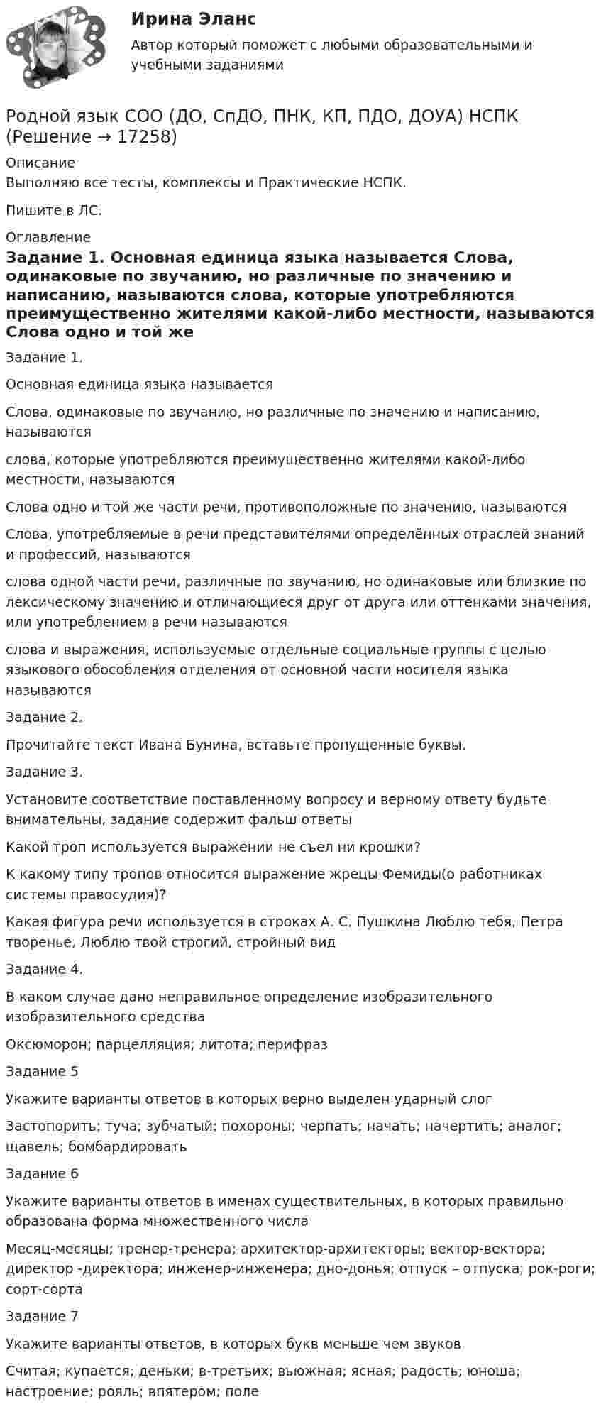      
          Описание
          Выполняю все тесты, комплексы и Практические НСПК.Пишите в ЛС. 
          Оглавление
          Задание 1.
Основная единица языка называется
Слова, одинаковые по звучанию, но различные по значению и написанию, называются
слова, которые употребляются преимущественно жителями какой-либо местности, называются
Слова одно и той же части речи, противоположные по значению, называются
Слова, употребляемые в речи представителями определённых отраслей знаний и профессий, называются
слова одной части речи, различные по звучанию, но одинаковые или близкие по лексическому значению и отличающиеся друг от друга или оттенками значения, или употреблением в речи называются
слова и выражения, используемые отдельные социальные группы с целью языкового обособления отделения от основной части носителя языка называются
Задание 2.
Прочитайте текст Ивана Бунина, вставьте пропущенные буквы.
Задание 3.
Установите соответствие поставленному вопросу и верному ответу будьте внимательны, задание содержит фальш ответы
Какой троп используется выражении не съел ни крошки?
К какому типу тропов относится выражение жрецы Фемиды(о работниках системы правосудия)?
Какая фигура речи используется в строках А. С. Пушкина Люблю тебя, Петра творенье, Люблю твой строгий, стройный вид
Задание 4.
В каком случае дано неправильное определение изобразительного изобразительного средства
Оксюморон; парцелляция;  литота;  перифраз
Задание 5
Укажите варианты ответов в которых верно выделен ударный слог
Застопорить;  туча; зубчатый; похороны; черпать; начать; начертить; аналог; щавель; бомбардировать
Задание 6
Укажите варианты ответов в именах существительных, в которых правильно образована форма множественного числа
Месяц-месяцы; тренер-тренера; архитектор-архитекторы; вектор-вектора; директор -директора; инженер-инженера; дно-донья; отпуск – отпуска; рок-роги; сорт-сорта
Задание 7
Укажите варианты ответов, в которых букв меньше чем звуков
Считая; купается; деньки; в-третьих; вьюжная; ясная;  радость; юноша; настроение; рояль; впятером; поле




 
            
            
            Родной язык СОО (ДО, СпДО, ПНК, КП, ПДО, ДОУА)Родной язык СОО (ДО, СпДО, ПНК, КП, ПДО, ДОУА) НСПКРодной язык СОО (ДО, СпДО, ПНК, КП, ПДО, ДОУА) Практическое занятие 1. Задание 9 Родной язык СОО (ДО, СпДО, ПНК, КП, ПДО, ДОУА) Практическое занятие 1. Задания 1-8Родной язык СОО (ДО, СпДО, ПНК, КП, ПДО, ДОУА) Практическое занятие 2РОДНОЙ ЯЗЫК СОО (ДО, СПДО, ПНК, КП, ПДО, ДОУА) Практическое занятие 2. НСПКРодной язык СОО Тест 1 НСПКРодной язык СОО (ДО, СпДО, ПНК, КП, ПДО, ДОУА)Родной язык СОО (ДО, СпДО, ПНК, КП, ПДО, ДОУА)Родной язык СОО (ДО, СпДО, ПНК, КП, ПДО, ДОУА)Родной язык СОО (ДО, СпДО, ПНК, КП, ПДО, ДОУА)Родной язык СОО (ДО, СпДО, ПНК, КП, ПДО, ДОУА)Родной язык СОО (ДО, СпДО, ПНК, КП, ПДО, ДОУА)Родной язык СОО (ДО, СпДО, ПНК, КП, ПДО, ДОУА)