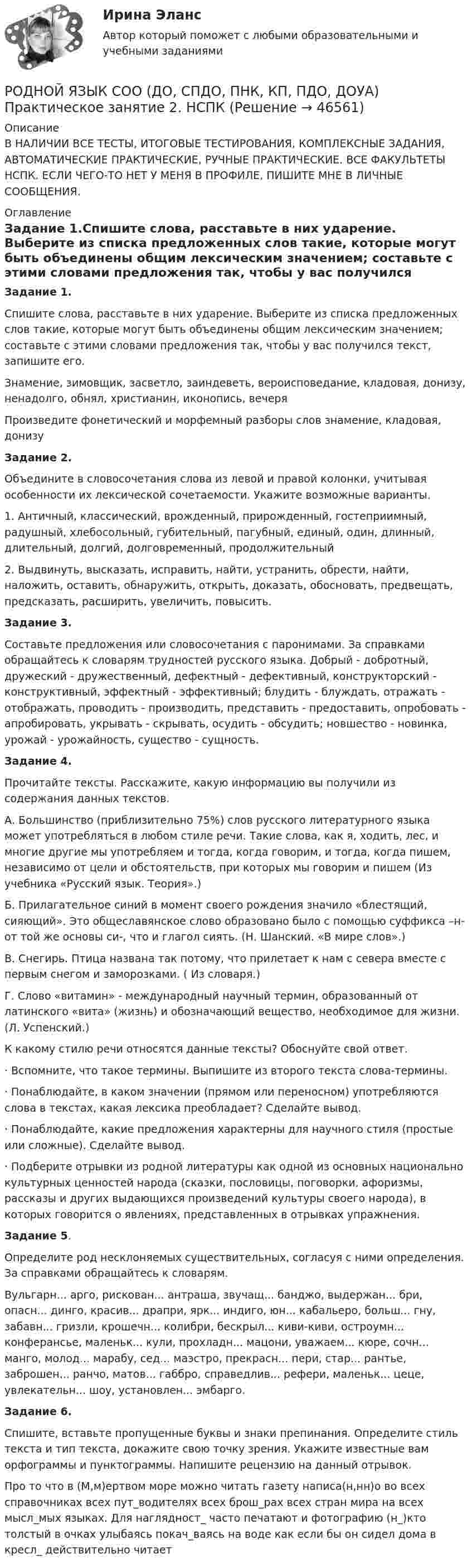     
            Описание
            В НАЛИЧИИ ВСЕ ТЕСТЫ, ИТОГОВЫЕ ТЕСТИРОВАНИЯ, КОМПЛЕКСНЫЕ ЗАДАНИЯ, АВТОМАТИЧЕСКИЕ ПРАКТИЧЕСКИЕ, РУЧНЫЕ ПРАКТИЧЕСКИЕ. ВСЕ ФАКУЛЬТЕТЫ НСПК. ЕСЛИ ЧЕГО-ТО НЕТ У МЕНЯ В ПРОФИЛЕ, ПИШИТЕ МНЕ В ЛИЧНЫЕ СООБЩЕНИЯ. 
            Оглавление
            Задание 1.Спишите слова, расставьте в них ударение. Выберите из списка предложенных слов такие, которые могут быть объединены общим лексическим значением; составьте с этими словами предложения так, чтобы у вас получился текст, запишите его.Знамение, зимовщик, засветло, заиндеветь, вероисповедание, кладовая, донизу, ненадолго, обнял, христианин, иконопись, вечеряПроизведите фонетический и морфемный разборы слов знамение, кладовая, донизуЗадание 2.Объедините в словосочетания слова из левой и правой колонки, учитывая особенности их лексической сочетаемости. Укажите возможные варианты.1. Античный, классический, врожденный, прирожденный, гостеприимный, радушный, хлебосольный, губительный, пагубный, единый, один, длинный, длительный, долгий, долговременный, продолжительный2. Выдвинуть, высказать, исправить, найти, устранить, обрести, найти, наложить, оставить, обнаружить, открыть, доказать, обосновать, предвещать, предсказать, расширить, увеличить, повысить.Задание 3.Составьте предложения или словосочетания с паронимами. За справками обращайтесь к словарям трудностей русского языка. Добрый - добротный, дружеский - дружественный, дефектный - дефективный, конструкторский - конструктивный, эффектный - эффективный; блудить - блуждать, отражать - отображать, проводить - производить, представить - предоставить, опробовать - апробировать, укрывать - скрывать, осудить - обсудить; новшество - новинка, урожай - урожайность, существо - сущность.Задание 4.Прочитайте тексты. Расскажите, какую информацию вы получили из содержания данных текстов.А. Большинство (приблизительно 75%) слов русского литературного языка может употребляться в любом стиле речи. Такие слова, как я, ходить, лес, и многие другие мы употребляем и тогда, когда говорим, и тогда, когда пишем, независимо от цели и обстоятельств, при которых мы говорим и пишем (Из учебника «Русский язык. Теория».)Б. Прилагательное синий в момент своего рождения значило «блестящий, сияющий». Это общеславянское слово образовано было с помощью суффикса –н- от той же основы си-, что и глагол сиять. (Н. Шанский. «В мире слов».)В. Снегирь. Птица названа так потому, что прилетает к нам с севера вместе с первым снегом и заморозками. ( Из словаря.)Г. Слово «витамин» - международный научный термин, образованный от латинского «вита» (жизнь) и обозначающий вещество, необходимое для жизни. (Л. Успенский.)К какому стилю речи относятся данные тексты? Обоснуйте свой ответ.· Вспомните, что такое термины. Выпишите из второго текста слова-термины.· Понаблюдайте, в каком значении (прямом или переносном) употребляются слова в текстах, какая лексика преобладает? Сделайте вывод.· Понаблюдайте, какие предложения характерны для научного стиля (простые или сложные). Сделайте вывод.· Подберите отрывки из родной литературы как одной из основных национальнокультурных ценностей народа (сказки, пословицы, поговорки, афоризмы, рассказы и других выдающихся произведений культуры своего народа), в которых говорится о явлениях, представленных в отрывках упражнения.Задание 5.Определите род несклоняемых существительных, согласуя с ними определения. За справками обращайтесь к словарям.Вульгарн... арго, рискован... антраша, звучащ... банджо, выдержан... бри, опасн... динго, красив... драпри, ярк... индиго, юн... кабальеро, больш... гну, забавн... гризли, крошечн... колибри, бескрыл... киви-киви, остроумн... конферансье, маленьк... кули, прохладн... мацони, уважаем... кюре, сочн... манго, молод... марабу, сед... маэстро, прекрасн... пери, стар... рантье, заброшен... ранчо, матов... габбро, справедлив... рефери, маленьк... цеце, увлекательн... шоу, установлен... эмбарго.Задание 6.Спишите, вставьте пропущенные буквы и знаки препинания. Определите стиль текста и тип текста, докажите свою точку зрения. Укажите известные вам орфограммы и пунктограммы. Напишите рецензию на данный отрывок.Про то что в (М,м)ертвом море можно читать газету написа(н,нн)о во всех справочниках всех пут_водителях всех брош_рах всех стран мира на всех мысл_мых языках. Для наглядност_ часто печатают и фотографию (н_)кто толстый в очках улыбаясь покач_ваясь на воде как если бы он сидел дома в кресл_ действительно читает 
            
            
            Родной язык СОО (ДО, СпДО, ПНК, КП, ПДО, ДОУА) Практическое занятие 2РОДНОЙ ЯЗЫК СОО (ДО, СПДО, ПНК, КП, ПДО, ДОУА) Практическое занятие 2. НСПКРодной язык СОО Тест 1 НСПКРодной язык СОО Тест 2 НСПКРодной язык СОО Тест 3 НСПКРодоначальником Торонтской школы коммуникации является ...Родственника Марины С., жительницы небольшого города положили с тяжелым диагнозом в больницу. Через какое-то время, посещая медицинское учреждение, Марина обнаружила его на голой каталке в коридоре. Женщина была в шоке и сразу пошла в ординаторскую. Родной язык СОО (ДО, СпДО, ПНК, КП, ПДО, ДОУА)Родной язык СОО (ДО, СпДО, ПНК, КП, ПДО, ДОУА)Родной язык СОО (ДО, СпДО, ПНК, КП, ПДО, ДОУА)Родной язык СОО (ДО, СпДО, ПНК, КП, ПДО, ДОУА)Родной язык СОО (ДО, СпДО, ПНК, КП, ПДО, ДОУА)Родной язык СОО (ДО, СпДО, ПНК, КП, ПДО, ДОУА) НСПКРодной язык СОО (ДО, СпДО, ПНК, КП, ПДО, ДОУА) Практическое занятие 1. Задание 9 