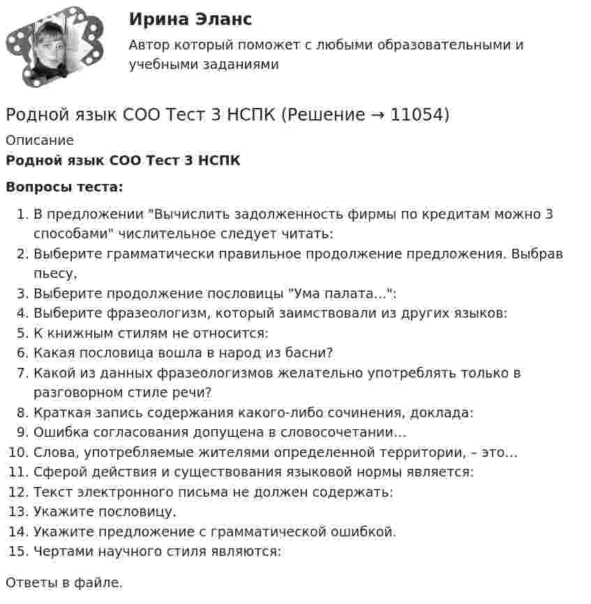      
          Описание
          Родной язык СОО Тест 3 НСПКВопросы теста:В предложении Вычислить задолженность фирмы по кредитам можно 3 способами числительное следует читать:Выберите грамматически правильное продолжение предложения. Выбрав пьесу,Выберите продолжение пословицы Ума палата...:Выберите фразеологизм, который заимствовали из других языков:К книжным стилям не относится:Какая пословица вошла в народ из басни?Какой из данных фразеологизмов желательно употреблять только в разговорном стиле речи?Краткая запись содержания какого-либо сочинения, доклада:Ошибка согласования допущена в словосочетании…Слова, употребляемые жителями определенной территории, – это…Сферой действия и существования языковой нормы является:Текст электронного письма не должен содержать:Укажите пословицу.Укажите предложение с грамматической ошибкой.Чертами научного стиля являются:Ответы в файле.   
            
            
            Родной язык СОО Тест 2 НСПКРодной язык СОО Тест 3 НСПКРодоначальником Торонтской школы коммуникации является ...Родственника Марины С., жительницы небольшого города положили с тяжелым диагнозом в больницу. Через какое-то время, посещая медицинское учреждение, Марина обнаружила его на голой каталке в коридоре. Женщина была в шоке и сразу пошла в ординаторскую. Род трудовой активности человека, владеющего набором теоретических знаний и навыков, приобретенных в ходе специальной подготовки, – это … Род физической деятельности, направленной на поддержание общей физической формы, достигаемой за счет правильного питания, отдыха и умеренных физических нагрузок, – это … Розничная торговля непродовольственными товарами (ПР 1/1) тест с ответами ММАРодной язык СОО (ДО, СпДО, ПНК, КП, ПДО, ДОУА)Родной язык СОО (ДО, СпДО, ПНК, КП, ПДО, ДОУА)Родной язык СОО (ДО, СпДО, ПНК, КП, ПДО, ДОУА) НСПКРодной язык СОО (ДО, СпДО, ПНК, КП, ПДО, ДОУА) Практическое занятие 1. Задание 9 Родной язык СОО (ДО, СпДО, ПНК, КП, ПДО, ДОУА) Практическое занятие 1. Задания 1-8Родной язык СОО (ДО, СпДО, ПНК, КП, ПДО, ДОУА) Практическое занятие 2РОДНОЙ ЯЗЫК СОО (ДО, СПДО, ПНК, КП, ПДО, ДОУА) Практическое занятие 2. НСПК