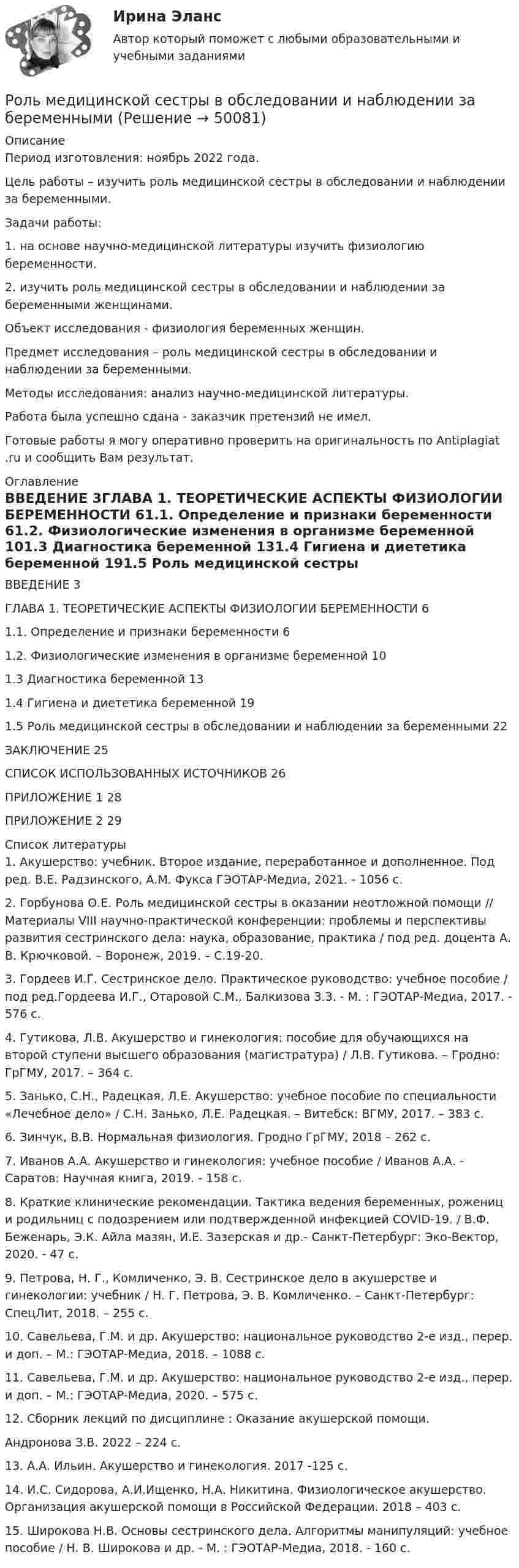      
            Описание
            Период изготовления: ноябрь 2022 года.	Цель работы – изучить роль медицинской сестры в обследовании и наблюдении за беременными.	Задачи работы:	1.                на основе научно-медицинской литературы изучить физиологию беременности.	2.                изучить роль медицинской сестры в обследовании и наблюдении за беременными женщинами.	Объект исследования - физиология беременных женщин. 	Предмет исследования – роль медицинской сестры в обследовании и наблюдении за беременными.	Методы исследования: анализ научно-медицинской литературы.Работа была успешно сдана - заказчик претензий не имел. Готовые работы я могу оперативно проверить на оригинальность по Antiplagiat .ru и сообщить Вам результат. 
            Оглавление
            ВВЕДЕНИЕ											3ГЛАВА 1. ТЕОРЕТИЧЕСКИЕ АСПЕКТЫ ФИЗИОЛОГИИ БЕРЕМЕННОСТИ	61.1.	Определение и признаки беременности	61.2.	Физиологические изменения в организме беременной	101.3	Диагностика беременной	131.4	Гигиена и диететика беременной	191.5	Роль медицинской сестры в обследовании и наблюдении за беременными	22ЗАКЛЮЧЕНИЕ	25СПИСОК ИСПОЛЬЗОВАННЫХ ИСТОЧНИКОВ	26ПРИЛОЖЕНИЕ 1	28ПРИЛОЖЕНИЕ 2	29 
            Список литературы
            1.	Акушерство: учебник. Второе издание, переработанное и дополненное. Под ред. В.Е. Радзинского, А.М. Фукса ГЭОТАР-Медиа, 2021. - 1056 с.2.	Горбунова О.Е. Роль медицинской сестры в оказании неотложной помощи // Материалы VIII научно-практической конференции: проблемы и перспективы развития сестринского дела: наука, образование, практика / под ред. доцента А. В. Крючковой. – Воронеж, 2019. – С.19-20.3.	Гордеев И.Г. Сестринское дело. Практическое руководство: учебное пособие / под ред.Гордеева И.Г., Отаровой С.М., Балкизова З.З. - М. : ГЭОТАР-Медиа, 2017. - 576 с.4.	Гутикова, Л.В. Акушерство и гинекология: пособие для обучающихся на второй ступени высшего образования (магистратура) / Л.В. Гутикова. – Гродно: ГрГМУ, 2017. – 364 с.5.	Занько, С.Н., Радецкая, Л.Е. Акушерство: учебное пособие по специальности «Лечебное дело» / С.Н. Занько, Л.Е. Радецкая. – Витебск: ВГМУ, 2017. – 383 с.6.	Зинчук, В.В. Нормальная физиология. Гродно ГрГМУ, 2018 – 262 с. 7.	Иванов А.А. Акушерство и гинекология: учебное пособие / Иванов А.А. - Саратов: Научная книга, 2019. - 158 c.8.	Краткие клинические рекомендации. Тактика ведения беременных, рожениц и родильниц с подозрением или подтвержденной инфекцией COVID-19. / В.Ф. Беженарь, Э.К. Айла мазян, И.Е. Зазерская и др.- Санкт-Петербург: Эко-Вектор, 2020. - 47 с. 9.	Петрова, Н. Г., Комличенко, Э. В. Сестринское дело в акушерстве и гинекологии: учебник / Н. Г. Петрова, Э. В. Комличенко. – Санкт-Петербург: СпецЛит, 2018. – 255 с.10.	Савельева, Г.М. и др. Акушерство: национальное руководство 2-е изд., перер. и доп. – М.: ГЭОТАР-Медиа, 2018. – 1088 с.11.	Савельева, Г.М. и др. Акушерство: национальное руководство 2-е изд., перер. и доп. – М.: ГЭОТАР-Медиа, 2020. – 575 с.12.	Сборник лекций по дисциплине : Оказание акушерской помощи. Андронова З.В. 2022 – 224 с.13.	А.А. Ильин. Акушерство и гинекология. 2017 -125 с.14.	И.С. Сидорова, А.И.Ищенко, Н.А. Никитина. Физиологическое акушерство. Организация акушерской помощи в Российской Федерации. 2018 – 403 с.15.	Широкова Н.В. Основы сестринского дела. Алгоритмы манипуляций: учебное пособие / Н. В. Широкова и др. - М. : ГЭОТАР-Медиа, 2018. - 160 с.
            
            
            Роль маркетинга заключается том, чтобы привести производство в соответствии со …Роль медицинской сестры в обследовании и наблюдении за беременнымиРоль международного менеджмента заключается в управлении деловой деятельностью организации на глобальном уровнеРоль менеджера в налаживании коммуникаций в фирмеРоль менеджера в оптимизации внешней и внутренней среды предприятияРоль менеджера в организации -  Предложения по итогам оценки руководящего персоналароль  менеджера современного государственного управленияРоль и функции Центрального банка РФРоль и функции Центрального банка РФ РУКРоль и экономический стержень предпринимательстваРоль каналов продаж заключается в …Роль каналов продаж заключается в …Роль Карла Ясперса Запада в мировой историиРоль книг в современном мире
