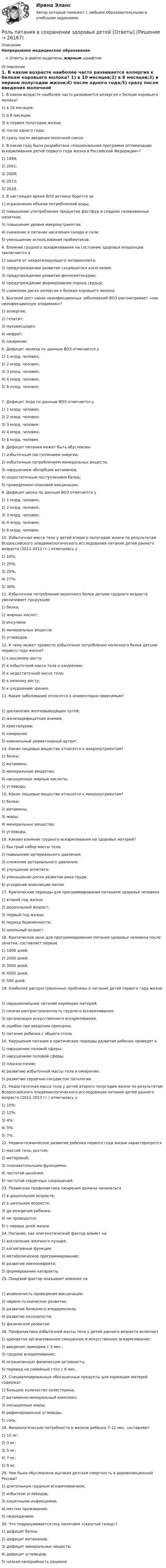      
          Описание
          Непрерывное медицинское образованиеОтветы в файле выделены жирным шрифтом 
          Оглавление
          1. В каком возрасте наиболее часто развивается аллергия к белкам коровьего молока? 1) в 10 месяцев;2) в 8 месяцев;3) в первом полугодии жизни;4) после одного года;5) сразу после введения молочной смеси. 2. В каком году была разработана «Национальная программа оптимизации вскармливания детей первого года жизни в Российской Федерации»? 1) 1999;2) 2001;3) 2009;4) 2013;5) 2018. 3. В настоящее время ВОЗ активно борется за 1) ограничение объема потребляемой воды;2) повышение употребления продуктов фастфуд и сладких газированных напитков;3) повышение уровня микронутриентов;4) снижение в питании населения сахара и соли;5) уменьшение использования пробиотиков. 4. Влияние грудного вскармливания на состояние здоровья младенцев заключается в 1) защите от некротизирующего энтероколита;2) предупреждении развитие сходящегося косоглазия;3) предупреждении развития фенилкетонурии;4) предупреждении формирования порока сердца;5) снижении риска аллергии к белкам коровьего молока. 5. Высокий рост каких неинфекционных заболеваний ВОЗ рассматривает «как неинфекционную эпидемию»? 1) аллергия;2) гепатит;3) муковисцидоз;4) нефрит;5) ожирение. 6. Дефицит железа по данным ВОЗ отмечается у 1) 1 млрд. человек;2) 2 млрд. человек;3) 3 млрд. человек;4) 4 млрд. человек;5) 6 млрд. человек. 7. Дефицит йода по данным ВОЗ отмечается у 1) 1 млрд. человек;2) 2 млрд. человек;3) 3 млрд. человек;4) 4 млрд. человек;5) 6 млрд. человек. 8. Дефицит питания может быть обусловлен 1) избыточным поступлением энергии;2) избыточным потреблением минеральных веществ;3) нарушением абсорбции витаминов;4) недостаточным поступлением белка;5) проведением плановой вакцинации. 9. Дефицит цинка по данным ВОЗ отмечается у 1) 1 млрд. человек;2) 2 млрд. человек;3) 3 млрд. человек;4) 4 млрд. человек;5) 6 млрд. человек. 10. Избыточная масса тела у детей второго полугодия жизни по результатам Всероссийского эпидемиологического исследования питания детей раннего возраста (2011-2012 гг.) отмечалась у 1) 10%;2) 20%;3) 25%;4) 27%;5) 30%. 11. Избыточное потребление молочного белка детьми грудного возраста увеличивает продукцию 1) белка;2) жирных кислот;3) инсулина;4) минеральных веществ;5) углеводов. 12. К чему может привести избыточное потребление молочного белка детьми первого года жизни? 1) к высокому росту;2) к избыточной массе тела и ожирению;3) к недостаточной массе тела;4) к низкому росту;5) к ухудшению зрения. 13. Какие заболевания относятся к алиментарно-зависимым? 1) дискинезия желчевыводящих путей;2) железодефицитная анемия;3) кристалурии;4) ожирение;5) ювенильный ревматоидный артрит. 14. Какие пищевые вещества относятся к макронутриентам? 1) белки;2) витамины;3) минеральные вещества;4) насыщенные жирные кислоты;5) углеводы. 15. Какие пищевые вещества относятся к микронутриентам? 1) белки;2) витамины;3) жиры;4) минеральные вещества;5) углеводы. 16. Каково влияние грудного вскармливания на здоровье матерей? 1) быстрый набор массы тела;2) повышение артериального давления;3) снижение артериального давления;4) улучшение аппетита;5) уменьшение риска развития рака груди;6) ускорение инволюции матки. 17. Критические периоды для программирования питанием здоровья человека 1) второй год жизни;2) дошкольный возраст;3) первый год жизни;4) период беременности;5) школьный возраст. 18. Критическое окно для программирования питания здоровья человека после зачатия, составляет первые 1) 1000 дней;2) 2000 дней;3) 3000 дней;4) 4500 дней;5) 500 дней. 19. Наиболее распространенные проблемы в питания детей первого года жизни 1) нерациональное питание кормящих матерей;2) низкая распространенность грудного вскармливания;3) организация искусственного вскармливания;4) ошибки при введении прикорма;5) питание ребенка с общего стола. 20. Нарушения питания в критические периоды развития ребенка приводят к 1) нарушению половой сферы;2) нарушениям половой сферы;3) плоскостопию;4) развитию избыточной массы тела и ожирения;5) развитию сердечно-сосудистой патологии. 21. Недостаточная масса тела у детей второго полугодия жизни по результатам Всероссийского эпидемиологического исследования питания детей раннего возраста (2011-2012 гг.) отмечалась у 1) 10%;2) 12%;3) 4%;4) 5%;5) 7%. 22. Нервно-психическое развитие ребенка первого года жизни характеризуется 1) массой тела, ростом;2) моторикой;3) познавательными функциями;4) частотой дыхания;5) частотой сердечных сокращений. 23. Первичная профилактика ожирения должна начинаться 1) в дошкольном возрасте;2) в школьном возрасте;3) до рождения ребенка;4) не проводится;5) с первых дней жизни. 24. Питание, как эпигенетический фактор влияет на 1) воспаление желчного пузыря;2) когнитивные функции;3) метаболическое программирование;4) развитие пиелонефрита;5) формирование катаракты. 25. Пищевой фактор оказывает влияние на 1) возможность проведения вакцинации;2) нервно-психическое развитие;3) развитие болезного эпидермолиза;4) развитие косолапости;5) физическое развитие. 26. Профилактика избыточной массы тела у детей раннего возраста включает 1) адекватно организованное смешанное и искусственное вскармливание;2) введение прикорма с 3 мес.;3) грудное вскармливание;4) ограниченную физическую активность;5) перевод на семейный стол с 8 мес.. 27. Специализированные обогащенные продукты для кормящих матерей содержат 1) большое количество холестерина;2) витаминно-минеральный комплекс;3) насыщенные жиры;4) рафинированные углеводы;5) соль. 28. Физиологические потребности в железе ребенка 7-12 мес. составляют 1) 10 мг;2) 3 мг;3) 5 мг;4) 7 мг;5) 9 мг. 29. Чем была обусловлена высокая детская смертность в дореволюционной России? 1) длительным грудным вскармливанием;2) избытком углеводов;3) кишечными инфекциями;4) местом проживания;5) недоеданием. 30. Что подразумевается под понятием «скрытый голод»? 1) дефицит белка;2) дефицит витаминов;3) дефицит минеральных веществ;4) дефицит углеводов;5) низкая калорийность рациона. 
            
            
            Роль ООН в современном миреРоль питания в сохранении здоровья детей [Ответы]Роль планирования в расследовании преступленийРоль политических партий в обеспечении конструктивного взаимодействия с бизнесом российский и международный опыт - контрольная Вся история человеческого общества, а также его современное состояние, так или иначе связаны с бизнесом.Роль посредников в повышении эффективности ведения международного бизнесаРоль различных CRM-систем в проявлении клиентоориентированности сотрудников организациироль рекламы в бизнесеРоль менеджера в организации -  Предложения по итогам оценки руководящего персоналароль  менеджера современного государственного управленияРоль менеджмента в бизнесеРоль менеджмента в обеспечении устойчивого положения фирмы на рынкеРоль менеджмента в повышении эффективности хозяйствования в РоссииРоль морального фактора в завоевании победы советским народом в Великой Отечественной войнеРоль налогового консультирования в Германии