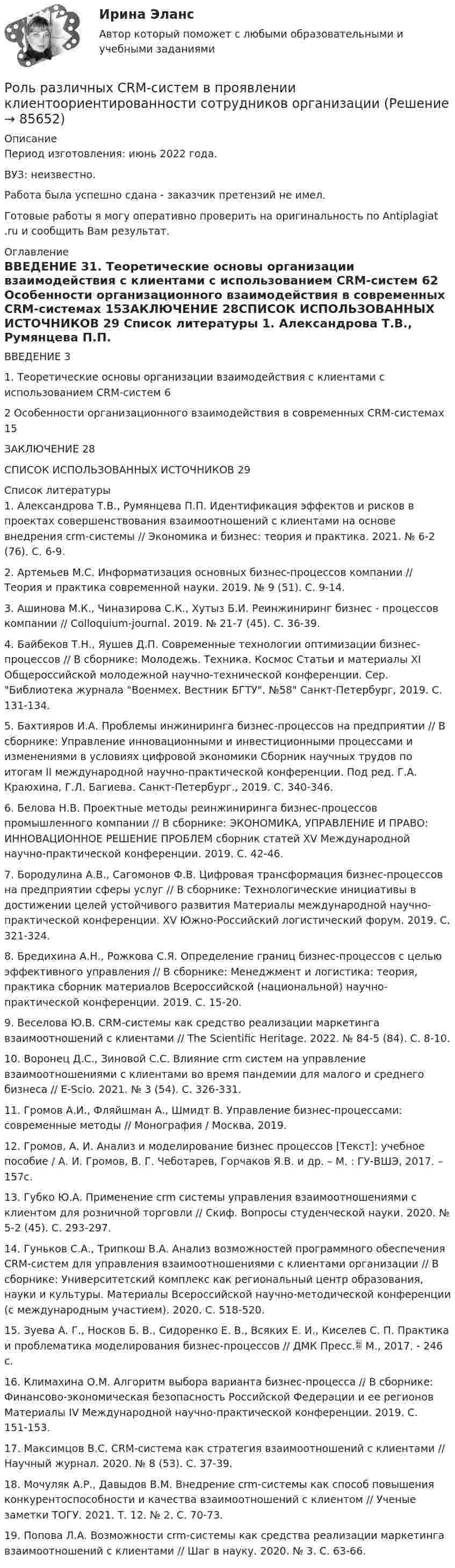      
            Описание
            Период изготовления: июнь 2022 года.ВУЗ: неизвестно.Работа была успешно сдана - заказчик претензий не имел.Готовые работы я могу оперативно проверить на оригинальность по Antiplagiat .ru и сообщить Вам результат. 
            Оглавление
            ВВЕДЕНИЕ	31. Теоретические основы организации взаимодействия с клиентами с использованием CRM-систем	62 Особенности организационного взаимодействия в современных CRM-системах	15ЗАКЛЮЧЕНИЕ	28СПИСОК ИСПОЛЬЗОВАННЫХ ИСТОЧНИКОВ	29 
            Список литературы
            1.	Александрова Т.В., Румянцева П.П. Идентификация эффектов и рисков в проектах совершенствования взаимоотношений с клиентами на основе внедрения crm-системы // Экономика и бизнес: теория и практика. 2021. № 6-2 (76). С. 6-9.	2.	Артемьев М.С. Информатизация основных бизнес-процессов компании // Теория и практика современной науки. 2019. № 9 (51). С. 9-14.3.	Ашинова М.К., Чиназирова С.К., Хутыз Б.И. Реинжиниринг бизнес - процессов компании // Colloquium-journal. 2019. № 21-7 (45). С. 36-39.4.	Байбеков Т.Н., Яушев Д.П. Современные технологии оптимизации бизнес-процессов // В сборнике: Молодежь. Техника. Космос Статьи и материалы XI Общероссийской молодежной научно-технической конференции. Сер. Библиотека журнала Военмех. Вестник БГТУ. №58 Санкт-Петербург, 2019. С. 131-134.5.	Бахтияров И.А. Проблемы инжиниринга бизнес-процессов на предприятии // В сборнике: Управление инновационными и инвестиционными процессами и изменениями в условиях цифровой экономики Сборник научных трудов по итогам II международной научно-практической конференции. Под ред. Г.А. Краюхина, Г.Л. Багиева. Санкт-Петербург., 2019. С. 340-346.6.	Белова Н.В. Проектные методы реинжиниринга бизнес-процессов промышленного компании // В сборнике: ЭКОНОМИКА, УПРАВЛЕНИЕ И ПРАВО: ИННОВАЦИОННОЕ РЕШЕНИЕ ПРОБЛЕМ сборник статей XV Международной научно-практической конференции. 2019. С. 42-46.7.	Бородулина А.В., Сагомонов Ф.В. Цифровая трансформация бизнес-процессов на предприятии сферы услуг // В сборнике: Технологические инициативы в достижении целей устойчивого развития Материалы международной научно-практической конференции. XV Южно-Российский логистический форум. 2019. С. 321-324.8.	Бредихина А.Н., Рожкова С.Я. Определение границ бизнес-процессов с целью эффективного управления // В сборнике: Менеджмент и логистика: теория, практика сборник материалов Всероссийской (национальной) научно-практической конференции. 2019. С. 15-20.9.	Веселова Ю.В. CRM-системы как средство реализации маркетинга взаимоотношений с клиентами // The Scientific Heritage. 2022. № 84-5 (84). С. 8-10.10.	Воронец Д.С., Зиновой С.С. Влияние crm систем на управление взаимоотношениями с клиентами во время пандемии для малого и среднего бизнеса // E-Scio. 2021. № 3 (54). С. 326-331.	11.	Громов А.И., Фляйшман А., Шмидт В. Управление бизнес-процессами: современные методы // Монография / Москва, 2019. 12.	Громов, А. И. Анализ и моделирование бизнес процессов [Текст]: учебное пособие / А. И. Громов, В. Г. Чеботарев, Горчаков Я.В. и др. – М. : ГУ-ВШЭ, 2017. – 157с.13.	Губко Ю.А. Применение crm системы управления взаимоотношениями с клиентом для розничной торговли // Скиф. Вопросы студенческой науки. 2020. № 5-2 (45). С. 293-297.14.	Гуньков С.А., Трипкош В.А. Анализ возможностей программного обеспечения CRM-систем для управления взаимоотношениями с клиентами организации // В сборнике: Университетский комплекс как региональный центр образования, науки и культуры. Материалы Всероссийской научно-методической конференции (с международным участием). 2020. С. 518-520.15.	Зуева А. Г., Носков Б. В., Сидоренко Е. В., Всяких Е. И., Киселев С. П. Практика и проблематика моделирования бизнес-процессов // ДМК Пресс. М., 2017. - 246 c.16.	Климахина О.М. Алгоритм выбора варианта бизнес-процесса // В сборнике: Финансово-экономическая безопасность Российской Федерации и ее регионов Материалы ІV Международной научно-практической конференции. 2019. С. 151-153.17.	Максимцов В.С. CRM-система как стратегия взаимоотношений с клиентами // Научный журнал. 2020. № 8 (53). С. 37-39.18.	Мочуляк А.Р., Давыдов В.М. Внедрение crm-системы как способ повышения конкурентоспособности и качества взаимоотношений с клиентом // Ученые заметки ТОГУ. 2021. Т. 12. № 2. С. 70-73.19.	Попова Л.А. Возможности crm-системы как средства реализации маркетинга взаимоотношений с клиентами // Шаг в науку. 2020. № 3. С. 63-66. 
            
            
            Роль посредников в повышении эффективности ведения международного бизнесаРоль различных CRM-систем в проявлении клиентоориентированности сотрудников организациироль рекламы в бизнесеРоль рекламы в бизнесе -  Реклама - это незаменимый элемент сегодняшнего бизнеса, что формирует в человеке представление о товаре или услугеРоль руководителя проекта …Роль рынка в цивилизационном процессе (по работе Ф. Хайека «Пагубная самонадеянность и системная трансформация в России»)Роль следователя и дознавателя в реализации принципов уголовного судопроизводства Роль менеджмента в повышении эффективности хозяйствования в РоссииРоль морального фактора в завоевании победы советским народом в Великой Отечественной войнеРоль налогового консультирования в ГерманииРоль нестандартных уроков в развитии познавательных интересов младших школьниковРоль ООН в современном миреРоль питания в сохранении здоровья детей [Ответы]Роль планирования в расследовании преступлений