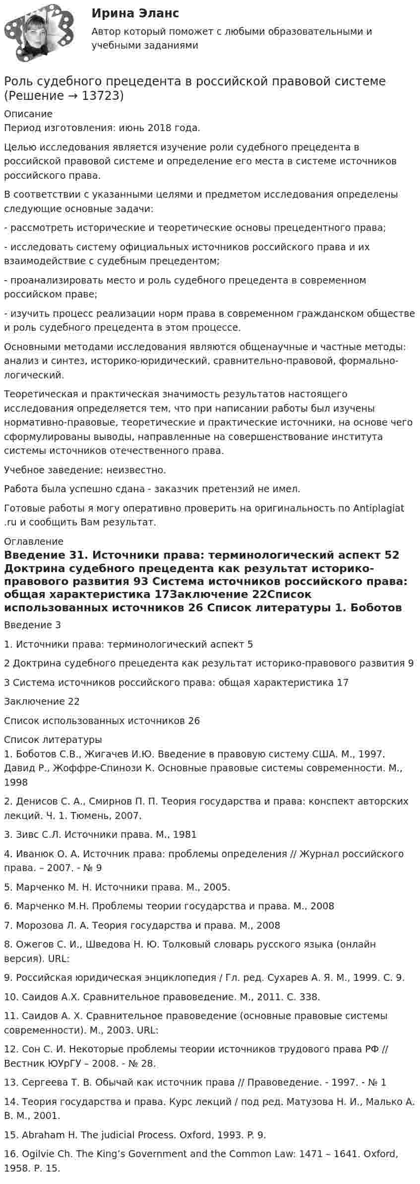      
          Описание
          Период изготовления: июнь 2018 года.	Целью исследования является изучение роли судебного прецедента в российской правовой системе и определение его места в системе источников российского права. 	В соответствии с указанными целями и предметом исследования определены следующие основные задачи:	- рассмотреть исторические и теоретические основы прецедентного права;	- исследовать систему официальных источников российского права и их взаимодействие с судебным прецедентом;	- проанализировать место и роль судебного прецедента в современном российском праве;	- изучить процесс реализации норм права в современном гражданском обществе и роль судебного прецедента в этом процессе.	Основными методами исследования являются общенаучные и частные методы: анализ и синтез, историко-юридический, сравнительно-правовой, формально-логический.	Теоретическая и практическая значимость результатов настоящего исследования определяется тем, что при написании работы был изучены нормативно-правовые, теоретические и практические источники, на основе чего сформулированы выводы, направленные на совершенствование института системы источников отечественного права.Учебное заведение: неизвестно.Работа была успешно сдана - заказчик претензий не имел.Готовые работы я могу оперативно проверить на оригинальность по Antiplagiat .ru и сообщить Вам результат. 
          Оглавление
          Введение	31.	Источники права: терминологический аспект	52 Доктрина судебного прецедента как результат историко-правового развития	93 Система источников российского права: общая характеристика	17Заключение	22Список использованных источников	26 
          Список литературы
          1.	Боботов С.В., Жигачев И.Ю. Введение в правовую систему США. М., 1997. Давид Р., Жоффре-Спинози К. Основные правовые системы современности. М., 19982.	Денисов С. А., Смирнов П. П. Теория государства и права: конспект авторских лекций. Ч. 1. Тюмень, 2007. 3.	Зивс С.Л. Источники права. М., 19814.	Иванюк О. А. Источник права: проблемы определения // Журнал российского права. – 2007. - № 95.	Марченко М. Н. Источники права. М., 2005. 6.	Марченко М.Н. Проблемы теории государства и права. М., 20087.	Морозова Л. А. Теория государства и права. М., 20088.	Ожегов С. И., Шведова Н. Ю. Толковый словарь русского языка (онлайн версия). URL:  9.	Российская юридическая энциклопедия / Гл. ред. Сухарев А. Я. М., 1999. С. 9. 10.	Саидов А.Х. Cравнительное правоведение. М., 2011. С. 338.11.	Саидов А. Х. Сравнительное правоведение (основные правовые системы современности). М., 2003. URL: 12.	Сон С. И. Некоторые проблемы теории источников трудового права РФ // Вестник ЮУрГУ – 2008. - № 28.13.	Сергеева Т. В. Обычай как источник права // Правоведение. - 1997. - № 114.	Теория государства и права. Курс лекций / под ред. Матузова Н. И., Малько А. В. М., 2001. 15.	Abraham H. The judicial Process. Oxford, 1993. P. 9.16.	Ogilvie Ch. The King’s Government and the Common Law: 1471 – 1641. Oxford, 1958. Р. 15.
            
            
            Роль социально-психологических методов в управлении предприятием теория и применениеРоль судебного прецедента в российской правовой системе Роль телевидения в информировании избирателейРоль теневого сектора в экономикеРоль ударения в звучащей речиРоль университетов в развитии высокотехнологичных секторов мировой экономикиРоль финансовых ресурсов в социально-экономическом развитииРоль политических партий в обеспечении конструктивного взаимодействия с бизнесом российский и международный опыт - контрольная Вся история человеческого общества, а также его современное состояние, так или иначе связаны с бизнесом.Роль посредников в повышении эффективности ведения международного бизнесаРоль различных CRM-систем в проявлении клиентоориентированности сотрудников организациироль рекламы в бизнесеРоль рекламы в бизнесе -  Реклама - это незаменимый элемент сегодняшнего бизнеса, что формирует в человеке представление о товаре или услугеРоль руководителя проекта …Роль рынка в цивилизационном процессе (по работе Ф. Хайека «Пагубная самонадеянность и системная трансформация в России»)