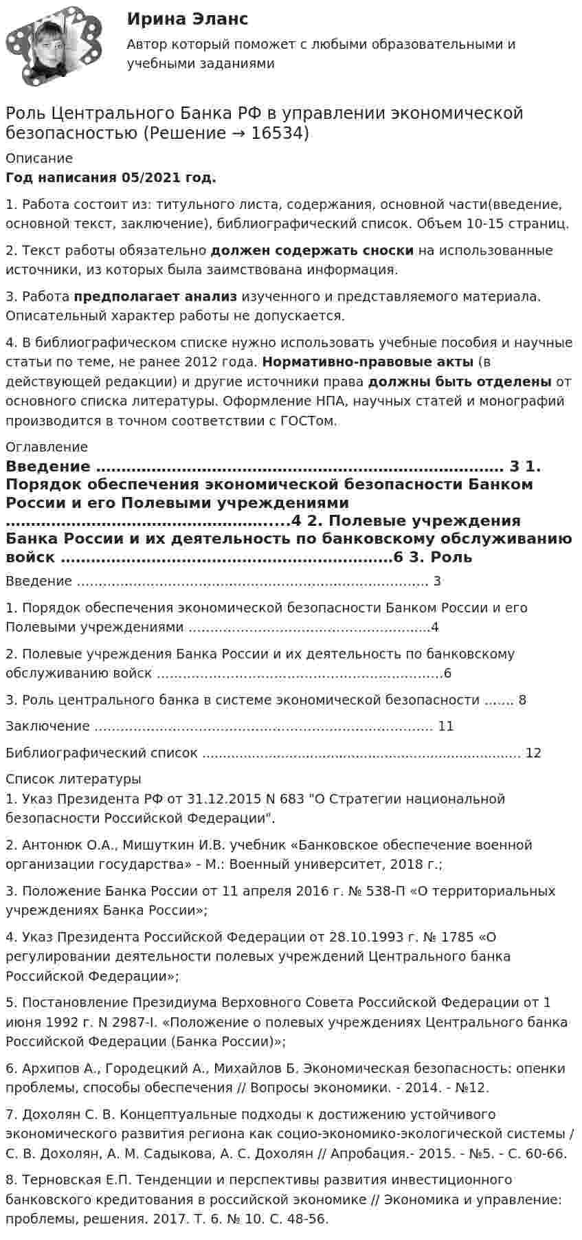      
          Описание
          Год написания 05/2021 год.1. Работа состоит из: титульного листа, содержания, основной части(введение, основной текст, заключение), библиографический список. Объем 10-15 страниц.2. Текст работы обязательно должен содержать сноски на использованные источники, из которых была заимствована информация.3. Работа предполагает анализ изученного и представляемого материала. Описательный характер работы не допускается.4. В библиографическом списке нужно использовать учебные пособия и научные статьи по теме, не ранее 2012 года. Нормативно-правовые акты (в действующей редакции) и другие источники права должны быть отделены от основного списка литературы. Оформление НПА, научных статей и монографий производится в точном соответствии с ГОСТом. 
          Оглавление
            Введение ……………………………………………………………………… 3   1. Порядок обеспечения экономической безопасности Банком России и его Полевыми учреждениями …………………………………………….....4   2. Полевые учреждения Банка России и их деятельность по банковскому обслуживанию войск …………………………………………………………6   3. Роль центрального банка в системе экономической безопасности ……. 8   Заключение …………………………………………………………………… 11   Библиографический список ............................................................................. 12  
          Список литературы
          	1.                Указ Президента РФ от 31.12.2015 N 683 О Стратегии национальной безопасности Российской Федерации.	2.                Антонюк О.А., Мишуткин И.В. учебник «Банковское обеспечение военной организации государства» - М.: Военный университет, 2018 г.;	3.                 Положение Банка России от 11 апреля 2016 г. № 538-П «О терри­ториальных учреждениях Банка России»;	4.                 Указ Президента Российской Федерации от 28.10.1993 г. № 1785 «О регулировании деятельности полевых учреждений Центрального банка Российской Федерации»;	5.                 Постановление Президиума Верховного Совета Российской Феде­рации от 1 июня 1992 г. N 2987-I. «Положение о полевых учреждениях Цен­трального банка Российской Федерации (Банка России)»;	6.                Архипов А., Городецкий А., Михайлов Б. Экономическая безопасность: опенки про­блемы, способы обеспечения // Вопросы экономики. - 2014. - №12.	7.                 Дохолян С. В. Концептуальные подходы к достижению устойчивого экономического развития региона как социо-экономико-экологической системы / С. В. Дохолян, А. М. Садыкова, А. С. Дохолян // Апробация.- 2015. - №5. - С. 60-66.	8.                 Терновская Е.П. Тенденции и перспективы развития инвестиционного банковского кредитования в российской экономике // Экономика и управление: проблемы, решения. 2017. Т. 6. № 10. С. 48-56.
            
            
            Роль Центрального банка в обеспечении финансовой стабильности кредитных организацийРоль Центрального Банка РФ в управлении экономической безопасностьюроль экономической системыРоль экспертной оценки в маркетинговом анализеРоль языка в развитии обществаРОМАН Н.Г. ЧЕРНЫШЕВСКОГО «ЧТО ДЕЛАТЬ»: ПРОБЛЕМНО-ТЕМАТИЧЕСКИЙ КОМПЛЕКС, СИСТЕМА ОБРАЗОВ,  ИДЕЙНОЕ СОДЕРЖАНИЕ.Рональд Хейфец и Марти Лински предложили ... модель лидерства, которая связана с кризисным менеджментомРоль социально-психологических методов в управлении предприятием теория и применениеРоль судебного прецедента в российской правовой системе Роль телевидения в информировании избирателейРоль теневого сектора в экономикеРоль ударения в звучащей речиРоль университетов в развитии высокотехнологичных секторов мировой экономикиРоль финансовых ресурсов в социально-экономическом развитии