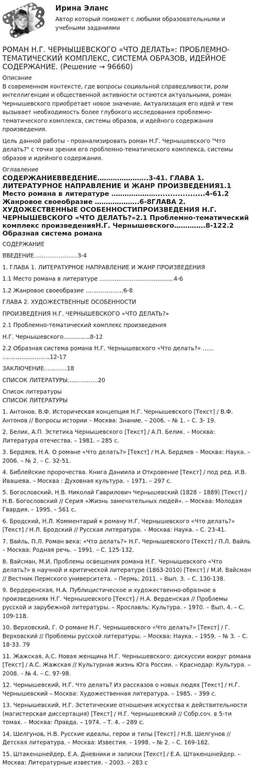      
            Описание
            В современном контексте, где вопросы социальной справедливости, роли интеллигенции и общественной активности остаются актуальными, роман Чернышевского приобретает новое значение. Актуализация его идей и тем вызывает необходимость более глубокого исследования проблемно-тематического комплекса, системы образов, и идейного содержания произведения.Цель данной работы - проанализировать роман Н.Г. Чернышевского Что делать? с точки зрения его проблемно-тематического комплекса, системы образов и идейного содержания. 
            Оглавление
            СОДЕРЖАНИЕВВЕДЕНИЕ…………………..3-41. ГЛАВА 1. ЛИТЕРАТУРНОЕ НАПРАВЛЕНИЕ И ЖАНР ПРОИЗВЕДЕНИЯ1.1 Место романа в литературе …………………...................4-61.2 Жанровое своеобразие ………………..6-8ГЛАВА 2. ХУДОЖЕСТВЕННЫЕ ОСОБЕННОСТИПРОИЗВЕДЕНИЯ Н.Г. ЧЕРНЫШЕВСКОГО «ЧТО ДЕЛАТЬ?»2.1 Проблемно-тематический комплекс произведенияН.Г. Чернышевского…………..8-122.2 Образная система романа Н.Г. Чернышевского «Что делать?» …… …………………….12-17ЗАКЛЮЧЕНИЕ…………18СПИСОК ЛИТЕРАТУРЫ…………….20  
            Список литературы
            	СПИСОК ЛИТЕРАТУРЫ	1. Антонов, В.Ф. Историческая концепция Н.Г. Чернышевского [Текст] / В.Ф. Антонов // Вопросы истории – Москва: Знание. – 2006. – № 1. – С. 3- 19. 	2. Белик, А.П. Эстетика Чернышевского [Текст] / А.П. Белик. – Москва: Литература отечества. – 1981. – 285 с. 	3. Бердяев, Н.А. О романе «Что делать?» [Текст] / Н.А. Бердяев – Москва: Наука. – 2006. – № 2. – С. 32-51. 	4. Библейские пророчества. Книга Даниила и Откровение [Текст] / под ред. И.В. Ивашева. – Москва : Духовная культура. – 1971. – 297 с.	 5. Богословский, Н.В. Николай Гаврилович Чернышевский (1828 – 1889) [Текст] / Н.В. Богословский // Серия «Жизнь замечательных людей». – Москва: Молодая Гвардия. – 1995. – 561 с.	 6. Бродский, Н.Л. Комментарий к роману Н.Г. Чернышевского «Что делать?» [Текст] / Н.Л. Бродский // Русская литература. – Москва: Наука. – С. 23-41. 	7. Вайль, П.Л. Роман века: «Что делать?» Н.Г. Чернышевского [Текст] / П.Л. Вайль – Москва: Родная речь. – 1991. – С. 125-132. 	8. Вайсман, М.И. Проблемы освещения романа Н.Г. Чернышевского «Что делать?» в научной и критической литературе (1863-2010) [Текст] / М.И. Вайсман // Вестник Пермского университета. – Пермь: 2011. – Вып. 3. – С. 130-138. 	9. Вердеренская, Н.А. Публицистическое и художественно-образное в произведениях Н.Г. Чернышевского [Текст] / Н.А. Верденская // Проблемы русской и зарубежной литературы. – Ярославль: Культура. – 1970. – Вып. 4. – С. 109-118. 	10. Верховский, Г. О романе Н.Г. Чернышевского «Что делать?» [Текст] / Г. Верховский // Проблемы русской литературы. – Москва: Наука. – 1959. – № 3. – С. 18-33. 79 	11. Жажская, А.С. Новая женщина Н.Г. Чернышевского: дискуссии вокруг романа [Текст] / А.С. Жажская // Культурная жизнь Юга России. – Краснодар: Культура. – 2008. – № 4. – С. 97-98. 	12. Чернышевский, Н.Г. Что делать? Из рассказов о новых людях [Текст] / Н.Г. Чернышевский – Москва: Художественная литература. – 1985. – 399 с.	 13. Чернышевский, Н.Г. Эстетические отношения искусства к действительности (магистерская диссертация) [Текст] / Н.Г. Чернышевский // Собр.соч. в 5-ти томах. – Москва: Правда. – 1974. – Т. 4. – 289 с. 	14. Шелгунов, Н.В. Русские идеалы, герои и типы [Текст] / Н.В. Шелгунов // Детская литература. – Москва: Известия. – 1998. – № 2. – С. 169-182. 15. Штакеншнейдер, Е.А. Дневники и записки [Текст] / Е.А. Штакеншнейдер. – Москва: Литературные известия. – 2003. – 283 с 
            
            
            Роль языка в развитии обществаРОМАН Н.Г. ЧЕРНЫШЕВСКОГО «ЧТО ДЕЛАТЬ»: ПРОБЛЕМНО-ТЕМАТИЧЕСКИЙ КОМПЛЕКС, СИСТЕМА ОБРАЗОВ,  ИДЕЙНОЕ СОДЕРЖАНИЕ.Рональд Хейфец и Марти Лински предложили ... модель лидерства, которая связана с кризисным менеджментомРосдиктант - вычислительная маетматика = 2 вариант(Росдисант) Профессиональный английский язык 1 (тесты с ответами)Росдистан Механика 2 тест 12Росдистан. Психодиагностика. Пр.р 1, 2, 3 и 4Роль ударения в звучащей речиРоль университетов в развитии высокотехнологичных секторов мировой экономикиРоль финансовых ресурсов в социально-экономическом развитиироль фондового рынка в экономикеРоль Центрального банка в обеспечении финансовой стабильности кредитных организацийРоль Центрального Банка РФ в управлении экономической безопасностьюроль экономической системы
