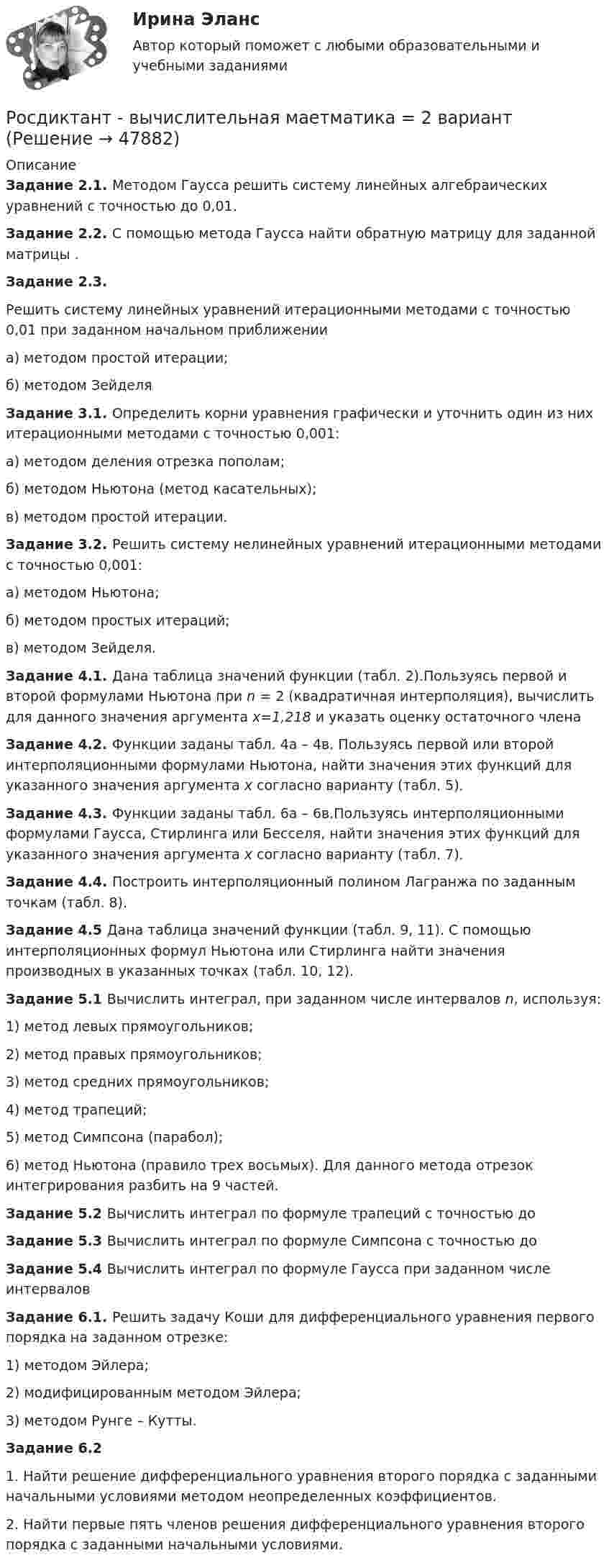     
            Описание
             Задание 2.1. Методом Гаусса решить систему линейных алгебраических уравнений с точностью до 0,01. Задание 2.2. С помощью метода Гаусса найти обратную матрицу для заданной матрицы                     . Задание 2.3.	Решить систему линейных уравнений итерационными методами с точностью 0,01 при заданном начальном приближенииа) методом простой итерации;б) методом Зейделя Задание 3.1. Определить корни уравнения графически и уточнить один из них итерационными методами с точностью 0,001:а) методом деления отрезка пополам; б) методом Ньютона (метод касательных);в) методом простой итерации.   Задание 3.2. Решить систему нелинейных уравнений итерационными методами с точностью 0,001:а) методом Ньютона;б) методом простых итераций; в) методом Зейделя. Задание 4.1. Дана таблица значений функции (табл. 2).Пользуясь первой и второй формулами Ньютона при n = 2 (квадратичная интерполяция), вычислить  для данного значения аргумента x=1,218 и указать оценку остаточного члена Задание 4.2. Функции  заданы табл. 4а – 4в.	Пользуясь первой или второй интерполяционными формулами Ньютона, найти значения этих функций для указанного значения аргумента х согласно варианту (табл. 5). Задание 4.3. Функции заданы табл. 6а – 6в.Пользуясь интерполяционными формулами Гаусса, Стирлинга или Бесселя, найти значения этих функций для указанного значения аргумента х согласно варианту (табл. 7). Задание 4.4. Построить интерполяционный полином Лагранжа по заданным точкам (табл. 8). Задание 4.5 Дана таблица значений функции                      (табл. 9, 11). С помощью интерполяционных формул Ньютона или Стирлинга найти значения производных    в указанных точках (табл. 10, 12). Задание 5.1 Вычислить интеграл, при заданном числе интервалов n, используя:1)     метод левых прямоугольников; 2)     метод правых прямоугольников;3)     метод средних прямоугольников;4)     метод трапеций; 5)     метод Симпсона (парабол);6)     метод Ньютона (правило трех восьмых). Для данного метода отрезок интегрирования разбить на 9 частей.Задание 5.2 Вычислить интеграл по формуле трапеций с точностью до Задание 5.3 Вычислить интеграл по формуле Симпсона с точностью до Задание 5.4 Вычислить интеграл по формуле Гаусса при заданном числе интервалов Задание 6.1. Решить задачу Коши для дифференциального уравнения первого порядка на заданном отрезке: 1)  методом Эйлера;2)  модифицированным методом Эйлера;3)  методом Рунге – Кутты. Задание 6.2	1. Найти решение дифференциального уравнения второго порядка с заданными начальными условиями методом неопределенных коэффициентов.	2. Найти первые пять членов решения дифференциального уравнения второго порядка с заданными начальными условиями.    
            
            
            Рональд Хейфец и Марти Лински предложили ... модель лидерства, которая связана с кризисным менеджментомРосдиктант - вычислительная маетматика = 2 вариант(Росдисант) Профессиональный английский язык 1 (тесты с ответами)Росдистан Механика 2 тест 12Росдистан. Психодиагностика. Пр.р 1, 2, 3 и 4(Росдистант) 🔥 (Росдистант, 2022 год, июль) Английский - Иностранный язык 2 / Итоговый тест (Все 17 вопросов с правильными ответами)Роль финансовых ресурсов в социально-экономическом развитиироль фондового рынка в экономикеРоль Центрального банка в обеспечении финансовой стабильности кредитных организацийРоль Центрального Банка РФ в управлении экономической безопасностьюроль экономической системыРоль экспертной оценки в маркетинговом анализеРоль языка в развитии общества