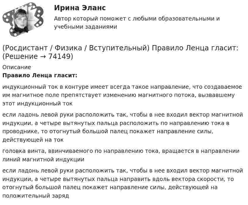      
            Описание
            Правило Ленца гласит:индукционный ток в контуре имеет всегда такое направление, что создаваемое им магнитное поле препятствует изменению магнитного потока, вызвавшему этот индукционный токесли ладонь левой руки расположить так, чтобы в нее входил вектор магнитной индукции, а четыре вытянутых пальца расположить по направлению тока в проводнике, то отогнутый большой палец покажет направление силы, действующей на токголовка винта, ввинчиваемого по направлению тока, вращается в направлении линий магнитной индукцииесли ладонь левой руки расположить так, чтобы в нее входил вектор магнитной индукции, а четыре вытянутых пальца направить вдоль вектора скорости, то отогнутый большой палец покажет направление силы, действующей на положительный заряд   
            
            
            (Росдистант / Физика / Вступительный) Потенциал электростатического поля определяется формулой:(Росдистант / Физика / Вступительный) Правило Ленца гласит:(Росдистант / Физика / Вступительный) Правильное направление вектора магнитной индукции в точке А задано номером:(Росдистант / Физика / Вступительный) Правильное направление вектора магнитной индукции в точке А задано номером:(Росдистант / Физика / Вступительный) Правильное направление вектора магнитной индукции в точке А задано номером:(Росдистант / Физика / Вступительный) Правильное направление вектора магнитной индукции в точке А задано номером:(Росдистант / Физика / Вступительный) Правильное направление вектора магнитной индукции в точке А задано номером:(Росдистант / Физика / Вступительный) Период колебаний маятника, находящегося в лифте, если лифт начнет двигаться ускоренно вверх:(Росдистант / Физика / Вступительный) Период колебаний пружинного маятника, находящегося в лифте, при движении лифта с ускорением вверх, по сравнению с неподвижным лифтом:(Росдистант / Физика / Вступительный) Периодом колебаний называется:(Росдистант / Физика / Вступительный) Период электромагнитных колебаний контура определяется формулой:(Росдистант / Физика / Вступительный) Полная энергия гармонических колебаний определяется формулой:(Росдистант / Физика / Вступительный) Потенциальная энергия взаимодействия точечных зарядов q0 и q определяется формулой:(Росдистант / Физика / Вступительный) Потенциальная энергия маятника максимальна: