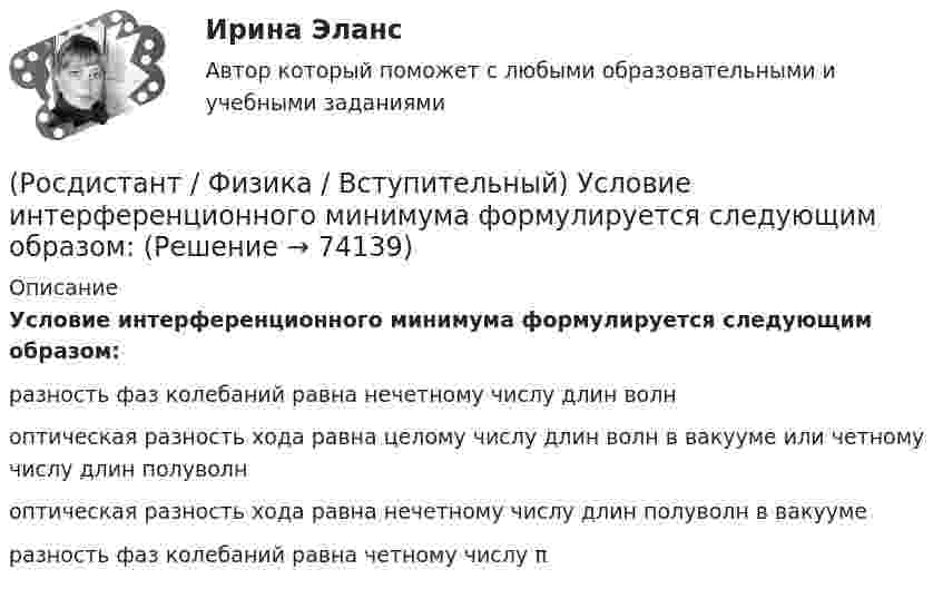      
            Описание
            Условие интерференционного минимума формулируется следующим образом:разность фаз колебаний равна нечетному числу длин волноптическая разность хода равна целому числу длин волн в вакууме или четному числу длин полуволноптическая разность хода равна нечетному числу длин полуволн в вакуумеразность фаз колебаний равна четному числу π   
            
            
            (Росдистант / Физика / Вступительный) Условие интерференционного максимума определяется формулой:(Росдистант / Физика / Вступительный) Условие интерференционного минимума формулируется следующим образом:(Росдистант / Физика / Вступительный) Цикл Карно представляет собой:(Росдистант / Физика / Вступительный) Частотой колебаний называется:🔥 (Росдистант) Физика. Вступительный экзамен. Тест (2022 год, июнь, 25 вопросов с правильными ответами)(Росдистант / Физика / Вступительный) Электрическим током называется:(Росдистант / Физика / Вступительный) Электрическое сопротивление на участке цепи, вольт-амперная характеристика которого приведена на рисунке, равно:(Росдистант / Физика / Вступительный) Укажите единицу измерения мощности электрического тока.(Росдистант / Физика / Вступительный) Укажите единицу измерения релятивистского импульса в системе единиц СИ.(Росдистант / Физика / Вступительный) Указать номер состояния идеального газа, которому соответствует максимальное давление:(Росдистант / Физика / Вступительный) Указать номер состояния идеального газа, которому соответствует минимальное давление:(Росдистант / Физика / Вступительный) Уравнение изобарного процесса имеет вид:(Росдистант / Физика / Вступительный) Уравнение описывающее адиабатный процесс(Росдистант / Физика / Вступительный) Уравнение состояния идеального газа массы m имеет вид: