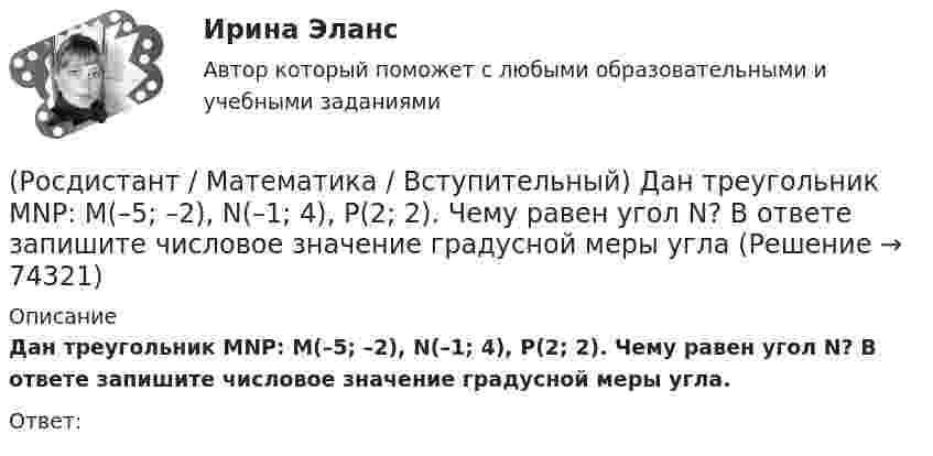     
            Описание
            Дан треугольник MNP: M(–5; –2), N(–1; 4), P(2; 2). Чему равен угол N? В ответе запишите числовое значение градусной меры угла.Ответ:   
            
            
            (Росдистант / Математика / Вступительный) Дано, что АВСDА1В1С1D1 – куб. Известно, что AD = a, AB = b и AA1 = c. Выразите через векторы a, b и c вектор MK, если М – середина А1D1 и К – середина СС1.(Росдистант / Математика / Вступительный) Дан треугольник MNP: M(–5; –2), N(–1; 4), P(2; 2). Чему равен угол N? В ответе запишите числовое значение градусной меры угла(Росдистант / Математика / Вступительный) Даны векторы a = {2; 4; 5}, b = {–1; 0; –3}. Вектор d = 5a – 3b будет равен(Росдистант / Математика / Вступительный) Даны векторы a = i + 2j + k и b = i – j + 3k. Найти [a×b]. (Росдистант / Математика / Вступительный) Даны координаты точек: A(1; –1; –4), B(–3; –1; 0), C(–1; 2; 5); D(2; –3; 1). Чему равен косинус угла между векторами AB и CD? Ответ дайте в виде конечной десятичной дроби.(Росдистант / Математика / Вступительный) Даны координаты точек: С(–4; –3; –1), D(–1; –2; 3), M(2; –1; –2); N(0; 1; –3). Найдите |3CD – 2MN|.(Росдистант / Математика / Вступительный) Даны координаты четырех точек A(–3; 2; 4), B(1; –4; 2), C(1; –2; а); D(–1; а + 3; –1). Чему равно значение параметра а, при котором векторы AB и CD коллинеарны? Ответ дайте в виде числа.(Росдистант / Математика / Вступительный) Вычислить определитель: |A| = | 5 –2 1 / 3 1 –4 / 6 0 –3 | .(Росдистант / Математика / Вступительный) Вычислить определитель: |A| = | cosα sinα / –sinα cosα | .(Росдистант / Математика / Вступительный) Вычислить площадь фигуры, ограниченной линиям y = x2 + 4x; x – y + 4 = 0.(Росдистант / Математика / Вступительный) Дана матрица   A = (1 -3 4 | 0 -1 -2 | 2 0 7).  Найти алгебраическое дополнение элемента a22.(Росдистант / Математика / Вступительный) Дана матрица   A = (1 -3 4 | 0 -1 -2 | 2 0 7).  Найти минор элемента a23.(Росдистант / Математика / Вступительный) Дана матрица   A = (1 –-3 4 | 0 -1 -2 | 2 0 7).  Найти минор элемента a31.(Росдистант / Математика / Вступительный) Дано, что a(–11; 2) и b(3; –10). Значение a·b равно … (ответ дайте в виде числа).