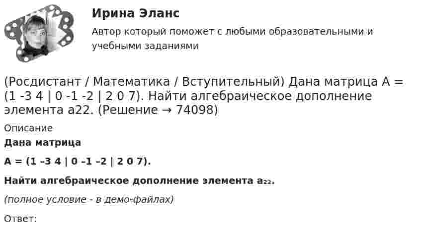     
            Описание
            Дана матрица A = (1 –3 4 | 0 –1 –2 | 2 0 7).Найти алгебраическое дополнение элемента a₂₂.(полное условие - в демо-файлах)Ответ:   
            
            
            (Росдистант / Математика / Вступительный) Вычислить площадь фигуры, ограниченной линиям y = x2 + 4x; x – y + 4 = 0.(Росдистант / Математика / Вступительный) Дана матрица   A = (1 -3 4 | 0 -1 -2 | 2 0 7).  Найти алгебраическое дополнение элемента a22.(Росдистант / Математика / Вступительный) Дана матрица   A = (1 -3 4 | 0 -1 -2 | 2 0 7).  Найти минор элемента a23.(Росдистант / Математика / Вступительный) Дана матрица   A = (1 –-3 4 | 0 -1 -2 | 2 0 7).  Найти минор элемента a31.(Росдистант / Математика / Вступительный) Дано, что a(–11; 2) и b(3; –10). Значение a·b равно … (ответ дайте в виде числа).(Росдистант / Математика / Вступительный) Дано, что a(–2; 7), b(–3; –4). Чему равно значение a·b? Ответ дайте в виде числа.(Росдистант / Математика / Вступительный) Дано, что АВСDА1В1С1D1 – куб. Известно, что AD = a, AB = b и AA1 = c. Выразите через векторы a, b и c вектор MK, если М – середина А1D1 и К – середина СС1.(Росдистант / Математика / Вступительный) Вычислите предел lim(x→∞) (1 + 7/x)^x .(Росдистант / Математика / Вступительный) Вычислите предел lim(x→∞) (1–x⁴) / (1–x²–x⁴).(Росдистант / Математика / Вступительный) Вычислите предел lim(x→–2+0) (x–2) / (x+2).(Росдистант / Математика / Вступительный) Вычислите предел lim(x→–4+0) (x–4) / (x+4).(Росдистант / Математика / Вступительный) Вычислите предел lim(x --> оо) x2 / (x2 - 1).(Росдистант / Математика / Вступительный) Вычислить определитель | –1 2 0 / 2 1 1 / 1 –1 0 | .(Росдистант / Математика / Вступительный) Вычислить определитель: |A| = | 5 –2 1 / 3 1 –4 / 6 0 –3 | .