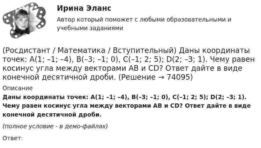     
            Описание
            Даны координаты точек: A(1; –1; –4), B(–3; –1; 0), C(–1; 2; 5); D(2; –3; 1). Чему равен косинус угла между векторами AB и CD? Ответ дайте в виде конечной десятичной дроби. (полное условие - в демо-файлах)Ответ:   
            
            
            (Росдистант / Математика / Вступительный) Даны векторы a = i + 2j + k и b = i – j + 3k. Найти [a×b]. (Росдистант / Математика / Вступительный) Даны координаты точек: A(1; –1; –4), B(–3; –1; 0), C(–1; 2; 5); D(2; –3; 1). Чему равен косинус угла между векторами AB и CD? Ответ дайте в виде конечной десятичной дроби.(Росдистант / Математика / Вступительный) Даны координаты точек: С(–4; –3; –1), D(–1; –2; 3), M(2; –1; –2); N(0; 1; –3). Найдите |3CD – 2MN|.(Росдистант / Математика / Вступительный) Даны координаты четырех точек A(–3; 2; 4), B(1; –4; 2), C(1; –2; а); D(–1; а + 3; –1). Чему равно значение параметра а, при котором векторы AB и CD коллинеарны? Ответ дайте в виде числа.(Росдистант / Математика / Вступительный) Даны множества A = {r, t, y, f, g, h} и B = {r, t, y, a, b, c}. Найти A ∩ B.(Росдистант / Математика / Вступительный) Даны стороны треугольника АВС: x + 3y – 7 = 0 (AB),  4x – y – 2 = 0 (BC), 6x + 8y – 35 = 0 (AC). Найти длину высоты, проведенной из вершины В. Ответ ввести в виде целого числа или конечной десятичной дроби.(Росдистант / Математика / Вступительный) Если в матрице все элементы главной диагонали равны единице, а все остальные элементы нулевые, то такая матрица называется(Росдистант / Математика / Вступительный) Дана матрица   A = (1 -3 4 | 0 -1 -2 | 2 0 7).  Найти алгебраическое дополнение элемента a22.(Росдистант / Математика / Вступительный) Дана матрица   A = (1 -3 4 | 0 -1 -2 | 2 0 7).  Найти минор элемента a23.(Росдистант / Математика / Вступительный) Дана матрица   A = (1 –-3 4 | 0 -1 -2 | 2 0 7).  Найти минор элемента a31.(Росдистант / Математика / Вступительный) Дано, что a(–11; 2) и b(3; –10). Значение a·b равно … (ответ дайте в виде числа).(Росдистант / Математика / Вступительный) Дано, что a(–2; 7), b(–3; –4). Чему равно значение a·b? Ответ дайте в виде числа.(Росдистант / Математика / Вступительный) Дано, что АВСDА1В1С1D1 – куб. Известно, что AD = a, AB = b и AA1 = c. Выразите через векторы a, b и c вектор MK, если М – середина А1D1 и К – середина СС1.(Росдистант / Математика / Вступительный) Дан треугольник MNP: M(–5; –2), N(–1; 4), P(2; 2). Чему равен угол N? В ответе запишите числовое значение градусной меры угла