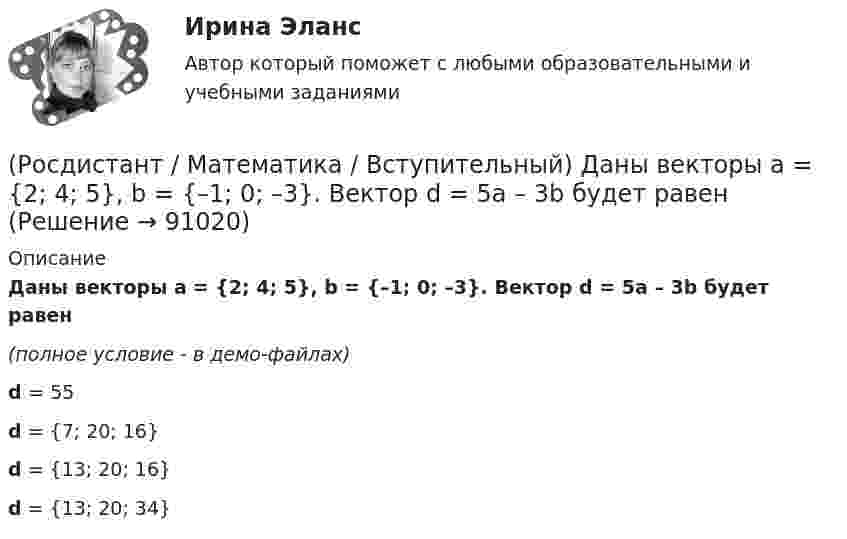     
            Описание
            Даны векторы a = {2; 4; 5}, b = {–1; 0; –3}. Вектор d = 5a – 3b будет равен(полное условие - в демо-файлах)d = 55 d = {7; 20; 16} d = {13; 20; 16} d = {13; 20; 34}    
            
            
            (Росдистант / Математика / Вступительный) Дан треугольник MNP: M(–5; –2), N(–1; 4), P(2; 2). Чему равен угол N? В ответе запишите числовое значение градусной меры угла(Росдистант / Математика / Вступительный) Даны векторы a = {2; 4; 5}, b = {–1; 0; –3}. Вектор d = 5a – 3b будет равен(Росдистант / Математика / Вступительный) Даны векторы a = i + 2j + k и b = i – j + 3k. Найти [a×b]. (Росдистант / Математика / Вступительный) Даны координаты точек: A(1; –1; –4), B(–3; –1; 0), C(–1; 2; 5); D(2; –3; 1). Чему равен косинус угла между векторами AB и CD? Ответ дайте в виде конечной десятичной дроби.(Росдистант / Математика / Вступительный) Даны координаты точек: С(–4; –3; –1), D(–1; –2; 3), M(2; –1; –2); N(0; 1; –3). Найдите |3CD – 2MN|.(Росдистант / Математика / Вступительный) Даны координаты четырех точек A(–3; 2; 4), B(1; –4; 2), C(1; –2; а); D(–1; а + 3; –1). Чему равно значение параметра а, при котором векторы AB и CD коллинеарны? Ответ дайте в виде числа.(Росдистант / Математика / Вступительный) Даны множества A = {r, t, y, f, g, h} и B = {r, t, y, a, b, c}. Найти A ∩ B.(Росдистант / Математика / Вступительный) Вычислить определитель: |A| = | cosα sinα / –sinα cosα | .(Росдистант / Математика / Вступительный) Вычислить площадь фигуры, ограниченной линиям y = x2 + 4x; x – y + 4 = 0.(Росдистант / Математика / Вступительный) Дана матрица   A = (1 -3 4 | 0 -1 -2 | 2 0 7).  Найти алгебраическое дополнение элемента a22.(Росдистант / Математика / Вступительный) Дана матрица   A = (1 -3 4 | 0 -1 -2 | 2 0 7).  Найти минор элемента a23.(Росдистант / Математика / Вступительный) Дана матрица   A = (1 –-3 4 | 0 -1 -2 | 2 0 7).  Найти минор элемента a31.(Росдистант / Математика / Вступительный) Дано, что a(–11; 2) и b(3; –10). Значение a·b равно … (ответ дайте в виде числа).(Росдистант / Математика / Вступительный) Дано, что a(–2; 7), b(–3; –4). Чему равно значение a·b? Ответ дайте в виде числа.