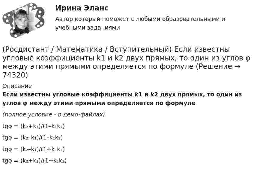     
            Описание
            Если известны угловые коэффициенты k1 и k2 двух прямых, то один из углов φ между этими прямыми определяется по формуле(полное условие - в демо-файлах)tgφ = (k₂+k₁)/(1–k₁k₂)tgφ = (k₂–k₁)/(1–k₁k₂)tgφ = (k₂–k₁)/(1+k₁k₂)tgφ = (k₂+k₁)/(1+k₁k₂)   
            
            
            (Росдистант / Математика / Вступительный) Если групповая операция называется сложением (и обозначается +), то группа называется(Росдистант / Математика / Вступительный) Если известны угловые коэффициенты k1 и k2 двух прямых, то один из углов φ между этими прямыми определяется по формуле(Росдистант / Математика / Вступительный) Если натуральное число a больше натурального числа b и a не делится на b, то существует, и только одна, пара натуральных чисел q и r, причем r < b, такая что выполняется следующее равенство.(Росдистант / Математика / Вступительный) Если натуральное число не простое и не равно единице, то оно называется … (запишите ответ).(Росдистант / Математика / Вступительный) Записать в тригонометрической форме число (√3 - i).(Росдистант / Математика / Вступительный) Записать в тригонометрической форме число z = –2 + 2i.(Росдистант / Математика / Вступительный) Зарплата руководителя отдела компании составляет 80000 руб., четы­рёх его заместителей – по 60000 руб., а зарплата 35 рядовых сотрудников отдела – по 20000 руб. в месяц. Среднее арифметиче­ское зарплат(Росдистант / Математика / Вступительный) Даны векторы a = {2; 4; 5}, b = {–1; 0; –3}. Вектор d = 5a – 3b будет равен(Росдистант / Математика / Вступительный) Даны векторы a = i + 2j + k и b = i – j + 3k. Найти [a×b]. (Росдистант / Математика / Вступительный) Даны координаты точек: A(1; –1; –4), B(–3; –1; 0), C(–1; 2; 5); D(2; –3; 1). Чему равен косинус угла между векторами AB и CD? Ответ дайте в виде конечной десятичной дроби.(Росдистант / Математика / Вступительный) Даны координаты точек: С(–4; –3; –1), D(–1; –2; 3), M(2; –1; –2); N(0; 1; –3). Найдите |3CD – 2MN|.(Росдистант / Математика / Вступительный) Даны координаты четырех точек A(–3; 2; 4), B(1; –4; 2), C(1; –2; а); D(–1; а + 3; –1). Чему равно значение параметра а, при котором векторы AB и CD коллинеарны? Ответ дайте в виде числа.(Росдистант / Математика / Вступительный) Даны множества A = {r, t, y, f, g, h} и B = {r, t, y, a, b, c}. Найти A ∩ B.(Росдистант / Математика / Вступительный) Даны стороны треугольника АВС: x + 3y – 7 = 0 (AB),  4x – y – 2 = 0 (BC), 6x + 8y – 35 = 0 (AC). Найти длину высоты, проведенной из вершины В. Ответ ввести в виде целого числа или конечной десятичной дроби.