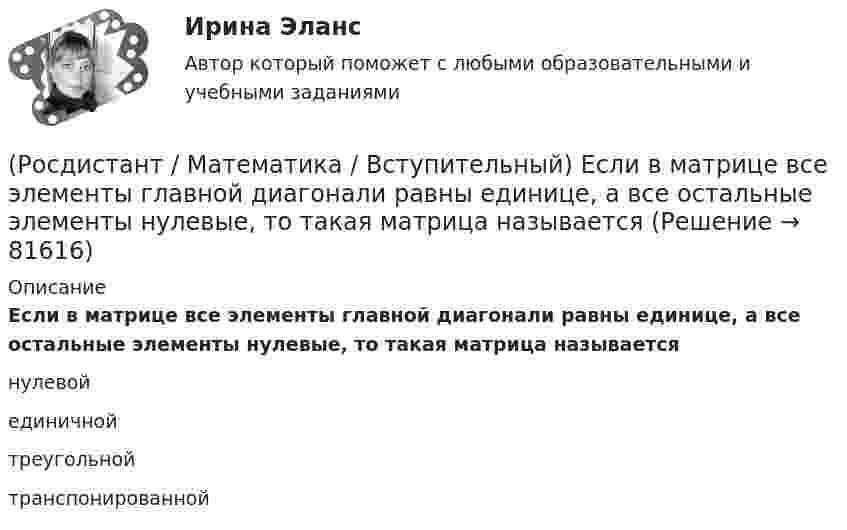      
            Описание
            Если в матрице все элементы главной диагонали равны единице, а все остальные элементы нулевые, то такая матрица называетсянулевойединичнойтреугольнойтранспонированной   
            
            
            (Росдистант / Математика / Вступительный) Даны стороны треугольника АВС: x + 3y – 7 = 0 (AB),  4x – y – 2 = 0 (BC), 6x + 8y – 35 = 0 (AC). Найти длину высоты, проведенной из вершины В. Ответ ввести в виде целого числа или конечной десятичной дроби.(Росдистант / Математика / Вступительный) Если в матрице все элементы главной диагонали равны единице, а все остальные элементы нулевые, то такая матрица называется(Росдистант / Математика / Вступительный) Если групповая операция называется сложением (и обозначается +), то группа называется(Росдистант / Математика / Вступительный) Если известны угловые коэффициенты k1 и k2 двух прямых, то один из углов φ между этими прямыми определяется по формуле(Росдистант / Математика / Вступительный) Если натуральное число a больше натурального числа b и a не делится на b, то существует, и только одна, пара натуральных чисел q и r, причем r < b, такая что выполняется следующее равенство.(Росдистант / Математика / Вступительный) Если натуральное число не простое и не равно единице, то оно называется … (запишите ответ).(Росдистант / Математика / Вступительный) Записать в тригонометрической форме число (√3 - i).(Росдистант / Математика / Вступительный) Дано, что АВСDА1В1С1D1 – куб. Известно, что AD = a, AB = b и AA1 = c. Выразите через векторы a, b и c вектор MK, если М – середина А1D1 и К – середина СС1.(Росдистант / Математика / Вступительный) Дан треугольник MNP: M(–5; –2), N(–1; 4), P(2; 2). Чему равен угол N? В ответе запишите числовое значение градусной меры угла(Росдистант / Математика / Вступительный) Даны векторы a = {2; 4; 5}, b = {–1; 0; –3}. Вектор d = 5a – 3b будет равен(Росдистант / Математика / Вступительный) Даны векторы a = i + 2j + k и b = i – j + 3k. Найти [a×b]. (Росдистант / Математика / Вступительный) Даны координаты точек: A(1; –1; –4), B(–3; –1; 0), C(–1; 2; 5); D(2; –3; 1). Чему равен косинус угла между векторами AB и CD? Ответ дайте в виде конечной десятичной дроби.(Росдистант / Математика / Вступительный) Даны координаты точек: С(–4; –3; –1), D(–1; –2; 3), M(2; –1; –2); N(0; 1; –3). Найдите |3CD – 2MN|.(Росдистант / Математика / Вступительный) Даны координаты четырех точек A(–3; 2; 4), B(1; –4; 2), C(1; –2; а); D(–1; а + 3; –1). Чему равно значение параметра а, при котором векторы AB и CD коллинеарны? Ответ дайте в виде числа.
