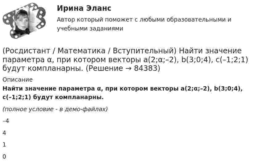     
            Описание
            Найти значение параметра α, при котором векторы a(2;α;–2), b(3;0;4), c(–1;2;1) будут компланарны.(полное условие - в демо-файлах)–4410   
            
            
            (Росдистант / Математика / Вступительный) Найти длину вектора a = 4i + √2j.(Росдистант / Математика / Вступительный) Найти значение параметра α, при котором векторы a(2;α;–2), b(3;0;4), c(–1;2;1) будут компланарны.(Росдистант / Математика / Вступительный) Найти НОД чисел a, b и c, если a = 63, b = 9, c = 153.(Росдистант / Математика / Вступительный) Найти НОК чисел a, b и c, если a = 18, b = 126, c = 256.(Росдистант / Математика / Вступительный) Найти решение системы  { 3x1 + 4x2 = 7  x1 + 2x2 + 3x3 = 6  x1 - x1 + x3 = 1.  Ответ записать в виде суммы значений найденных неизвестных системы.(Росдистант / Математика / Вступительный) На плоскости даны 10 точек, причем никакие три из них не лежат на одной прямой. Сколько существует векторов с началом и концом в любых двух из данных точек? Ответ дайте в виде числа.(Росдистант / Математика / Вступительный) Областью определения функции y = √4 - x2 является(Росдистант / Математика / Вступительный) Множеством решений неравенства 9 ͯ – 3 ͯ – 6 > 0 является промежуток(Росдистант / Математика / Вступительный) Множество решений уравнения sin2x · tgx + 1 = 3 sinx находится по формуле(Росдистант / Математика / Вступительный) Мо­тор­ная лодка про­шла про­тив те­че­ния реки 255 км и вер­ну­лась в пункт от­прав­ле­ния, за­тра­тив на об­рат­ный путь на 2 часа мень­ше. Най­ди­те ско­рость лодки в не­по­движ­ной воде, если ско­рость(Росдистант / Математика / Вступительный) Найдите наименьшее значение функции y = 2x2 - 5x + lnx - 3 на отрезке [5/6; 7/6]. Ответ запишите в виде числа.(Росдистант / Математика / Вступительный) Найдите периметр прямоугольника, если его площадь равна 18, а отношение соседних сторон равно 1 : 2. Ответ дайте в виде числа.(Росдистант / Математика / Вступительный) Найдите точку максимума функции y = (9 - x) ex+9. Ответ запишите в виде числа.(Росдистант / Математика / Вступительный) Найдите точку перегиба графика функции y = - x3 - 3x2 + 2. Ответ запишите в виде числа.
