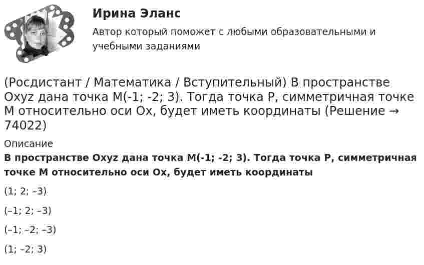     
            Описание
            В пространстве Oxyz дана точка М(-1; -2; 3). Тогда точка Р, симметричная точке М относительно оси Ох, будет иметь координаты(1; 2; –3)(–1; 2; –3)(–1; –2; –3)(1; –2; 3)   
            
            
            (Росдистант / Математика / Вступительный) Во сколько раз увеличится площадь поверхности куба, если его ребро увеличить в три раза? Ответ дайте в виде числа.(Росдистант / Математика / Вступительный) В пространстве Oxyz дана точка М(-1; -2; 3). Тогда точка Р, симметричная точке М относительно оси Ох, будет иметь координаты(Росдистант / Математика / Вступительный) Вспомогательный определитель данной системы   { 4x₁ + x₂ = 5,  3x₁ – 2x₂ = 12    для нахождения второго неизвестного равен(Росдистант / Математика / Вступительный) В футбольной команде 11 человек. Необходимо выбрать капитана и его заместителя. Сколькими способами это можно сделать? Ответ дайте в виде числа.(Росдистант / Математика / Вступительный) Выберите координаты основания перпендикуляра, проведённого из точки А(2; 3; 4) на координатную ось ОY.(Росдистант / Математика / Вступительный) Выберите координаты основания перпендикуляра, проведённого из точки А(2; 3; 4) на координатную плоскость XOZ.(Росдистант / Математика / Вступительный) Выполнить действия: –3 · (3 1 / –1 5 / 1 0) + 3 · (7 3 / 6 –4 / –11 17).(Росдистант / Математика / Вступительный) Базис пространства решений системы   { 3x – 2y + 6z = 0,  x – 5y + 3z = 0,  2x + 3y + 3z = 0   образует решение(Росдистант / Математика / Вступительный) Банк обещает своим клиентам годовой рост вклада 20 %. Какую сумму денег может получить через год клиент, открывший вклад в этом банке на 630 тыс. руб.?(Росдистант / Математика / Вступительный) Бинарными алгебраическими операциями на множествах являются(Росдистант / Математика / Вступительный) Боковые рёбра треугольной пирамиды равны 5, 12 и 7. Одно из них перпендикулярно плоскости основания. Чему равна высота пирамиды?(Росдистант / Математика / Вступительный) Вектор d = 2a – b + c равен(Росдистант / Математика / Вступительный) Векторное произведение векторов a = – 2i + 3j + k и u = 4i + 2j – k равно(Росдистант / Математика / Вступительный) Вентиль реализует функцию (схема x y & o)