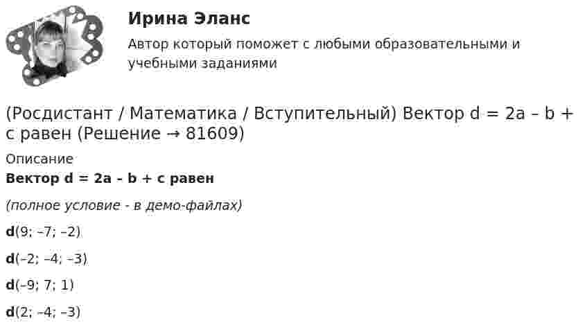     
            Описание
            Вектор d = 2a – b + c равен(полное условие - в демо-файлах)d(9; –7; –2)d(–2; –4; –3)d(–9; 7; 1)d(2; –4; –3)   
            
            
            (Росдистант / Математика / Вступительный) Боковые рёбра треугольной пирамиды равны 5, 12 и 7. Одно из них перпендикулярно плоскости основания. Чему равна высота пирамиды?(Росдистант / Математика / Вступительный) Вектор d = 2a – b + c равен(Росдистант / Математика / Вступительный) Векторное произведение векторов a = – 2i + 3j + k и u = 4i + 2j – k равно(Росдистант / Математика / Вступительный) Вентиль реализует функцию (схема x y & o)(Росдистант / Математика / Вступительный) В кармане у Миши было четыре конфеты – «Грильяж», «Белочка», «Коровка» и «Ласточка», а также ключи от квартиры. Вынимая ключи, Миша случайно выронил из кармана одну конфету. Найдите вероятность того, что (Росдистант / Математика / Вступительный) Во сколько раз увеличится площадь поверхности куба, если его ребро увеличить в три раза? Ответ дайте в виде числа.(Росдистант / Математика / Вступительный) В пространстве Oxyz дана точка М(-1; -2; 3). Тогда точка Р, симметричная точке М относительно оси Ох, будет иметь координаты(Росдистант Математика) В результате решения дифференциального уравнения второго порядка с постоянными коэффициентами y′′ + 4y′ + 4y = xe² ͯ получился ответ   y(x) = C₁e⁻² ͯ + C₂xe⁻² ͯ + 1/32 (2x – 1) e² ͯ .(Росдистант / Математика / Вступительный) (Росдистант / Математика / Вступительный) ABCD – параллелограмм. О – точка пересечения диагоналей АС и ВD. Найдите ВС + ОА. (Росдистант / Математика / Вступительный) АВСD – параллелограмм. О – точка пересечения диагоналей, К – середина отрезка АО. Выразите вектор DK через векторы AB и AD.(Росдистант / Математика / Вступительный) Агрофирма закупает куриные яйца в двух домашних хозяйствах. 40 % яиц из первого хозяйства – яйца высшей категории. 20 % яиц второго хозяйства – яйца высшей категории. Всего высшую категорию получает 35 % яиц(Росдистант / Математика / Вступительный) Базис пространства решений системы   { 3x – 2y + 6z = 0,  x – 5y + 3z = 0,  2x + 3y + 3z = 0   образует решение(Росдистант / Математика / Вступительный) Банк обещает своим клиентам годовой рост вклада 20 %. Какую сумму денег может получить через год клиент, открывший вклад в этом банке на 630 тыс. руб.?