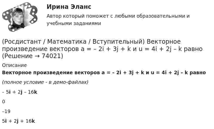     
            Описание
            Векторное произведение векторов a = – 2i + 3j + k и u = 4i + 2j – k равно (полное условие - в демо-файлах)– 5i + 2j – 16k 0–195i + 2j + 16k    
            
            
            (Росдистант / Математика / Вступительный) Вектор d = 2a – b + c равен(Росдистант / Математика / Вступительный) Векторное произведение векторов a = – 2i + 3j + k и u = 4i + 2j – k равно(Росдистант / Математика / Вступительный) Вентиль реализует функцию (схема x y & o)(Росдистант / Математика / Вступительный) В кармане у Миши было четыре конфеты – «Грильяж», «Белочка», «Коровка» и «Ласточка», а также ключи от квартиры. Вынимая ключи, Миша случайно выронил из кармана одну конфету. Найдите вероятность того, что (Росдистант / Математика / Вступительный) Во сколько раз увеличится площадь поверхности куба, если его ребро увеличить в три раза? Ответ дайте в виде числа.(Росдистант / Математика / Вступительный) В пространстве Oxyz дана точка М(-1; -2; 3). Тогда точка Р, симметричная точке М относительно оси Ох, будет иметь координаты(Росдистант / Математика / Вступительный) Вспомогательный определитель данной системы   { 4x₁ + x₂ = 5,  3x₁ – 2x₂ = 12    для нахождения второго неизвестного равен(Росдистант / Математика / Вступительный) (Росдистант / Математика / Вступительный) ABCD – параллелограмм. О – точка пересечения диагоналей АС и ВD. Найдите ВС + ОА. (Росдистант / Математика / Вступительный) АВСD – параллелограмм. О – точка пересечения диагоналей, К – середина отрезка АО. Выразите вектор DK через векторы AB и AD.(Росдистант / Математика / Вступительный) Агрофирма закупает куриные яйца в двух домашних хозяйствах. 40 % яиц из первого хозяйства – яйца высшей категории. 20 % яиц второго хозяйства – яйца высшей категории. Всего высшую категорию получает 35 % яиц(Росдистант / Математика / Вступительный) Базис пространства решений системы   { 3x – 2y + 6z = 0,  x – 5y + 3z = 0,  2x + 3y + 3z = 0   образует решение(Росдистант / Математика / Вступительный) Банк обещает своим клиентам годовой рост вклада 20 %. Какую сумму денег может получить через год клиент, открывший вклад в этом банке на 630 тыс. руб.?(Росдистант / Математика / Вступительный) Бинарными алгебраическими операциями на множествах являются