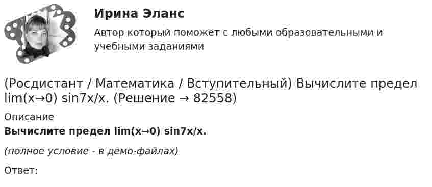     
            Описание
            Вычислите предел lim(x→0) sin7x/x.(полное условие - в демо-файлах)Ответ:   
            
            
            (Росдистант / Математика / Вступительный) Вычислите определенный интеграл ∫(0,1) dx/(x²–x–6).(Росдистант / Математика / Вступительный) Вычислите предел lim(x→0) sin7x/x.(Росдистант / Математика / Вступительный) Вычислите предел lim(x→+∞) (1/3)^x .(Росдистант / Математика / Вступительный) Вычислите предел lim(x→∞) (1 + 7/x)^x .(Росдистант / Математика / Вступительный) Вычислите предел lim(x→∞) (1–x⁴) / (1–x²–x⁴).(Росдистант / Математика / Вступительный) Вычислите предел lim(x→–2+0) (x–2) / (x+2).(Росдистант / Математика / Вступительный) Вычислите предел lim(x→–4+0) (x–4) / (x+4).(Росдистант / Математика / Вступительный) В футбольной команде 11 человек. Необходимо выбрать капитана и его заместителя. Сколькими способами это можно сделать? Ответ дайте в виде числа.(Росдистант / Математика / Вступительный) Выберите координаты основания перпендикуляра, проведённого из точки А(2; 3; 4) на координатную ось ОY.(Росдистант / Математика / Вступительный) Выберите координаты основания перпендикуляра, проведённого из точки А(2; 3; 4) на координатную плоскость XOZ.(Росдистант / Математика / Вступительный) Выполнить действия: –3 · (3 1 / –1 5 / 1 0) + 3 · (7 3 / 6 –4 / –11 17).(Росдистант / Математика / Вступительный) Выполнить действия: –7 · (8 9 / –1 13 / –9 1) + 4 · (1 –3 / 5 01 / –7 11).(Росдистант / Математика / Вступительный) Выражение  log√3 50     через а и b при условии log₃15 = a и log₃10 = b имеет вид(Росдистант / Математика / Вступительный) Высказывание называется элементарным или простым, если