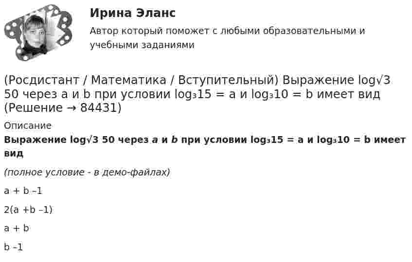     
            Описание
            Выражение  log√3 50     через а и b при условии log₃15 = a и log₃10 = b имеет вид(полное условие - в демо-файлах) a + b –12(a +b –1)a + b b –1   
            
            
            (Росдистант / Математика / Вступительный) Выполнить действия: –7 · (8 9 / –1 13 / –9 1) + 4 · (1 –3 / 5 01 / –7 11).(Росдистант / Математика / Вступительный) Выражение  log√3 50     через а и b при условии log₃15 = a и log₃10 = b имеет вид(Росдистант / Математика / Вступительный) Высказывание называется элементарным или простым, если(Росдистант / Математика / Вступительный) Вычисление обратной матрицы с помощью элементарных преобразований можно осуществить по схеме(Росдистант / Математика / Вступительный) Вычислите определенный интеграл ∫(0,1) dx/(x²–x–6).(Росдистант / Математика / Вступительный) Вычислите предел lim(x→0) sin7x/x.(Росдистант / Математика / Вступительный) Вычислите предел lim(x→+∞) (1/3)^x .(Росдистант / Математика / Вступительный) В кармане у Миши было четыре конфеты – «Грильяж», «Белочка», «Коровка» и «Ласточка», а также ключи от квартиры. Вынимая ключи, Миша случайно выронил из кармана одну конфету. Найдите вероятность того, что (Росдистант / Математика / Вступительный) Во сколько раз увеличится площадь поверхности куба, если его ребро увеличить в три раза? Ответ дайте в виде числа.(Росдистант / Математика / Вступительный) В пространстве Oxyz дана точка М(-1; -2; 3). Тогда точка Р, симметричная точке М относительно оси Ох, будет иметь координаты(Росдистант / Математика / Вступительный) Вспомогательный определитель данной системы   { 4x₁ + x₂ = 5,  3x₁ – 2x₂ = 12    для нахождения второго неизвестного равен(Росдистант / Математика / Вступительный) В футбольной команде 11 человек. Необходимо выбрать капитана и его заместителя. Сколькими способами это можно сделать? Ответ дайте в виде числа.(Росдистант / Математика / Вступительный) Выберите координаты основания перпендикуляра, проведённого из точки А(2; 3; 4) на координатную ось ОY.(Росдистант / Математика / Вступительный) Выберите координаты основания перпендикуляра, проведённого из точки А(2; 3; 4) на координатную плоскость XOZ.