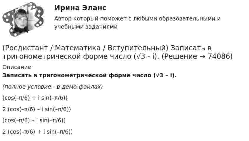     
            Описание
            Записать в тригонометрической форме число (√3 – i).(полное условие - в демо-файлах)(cos(–π/6) + i sin(–π/6)) 2 (cos(–π/6) – i sin(–π/6)) (cos(–π/6) – i sin(–π/6)) 2 (cos(–π/6) + i sin(–π/6))    
            
            
            (Росдистант / Математика / Вступительный) Если натуральное число не простое и не равно единице, то оно называется … (запишите ответ).(Росдистант / Математика / Вступительный) Записать в тригонометрической форме число (√3 - i).(Росдистант / Математика / Вступительный) Записать в тригонометрической форме число z = –2 + 2i.(Росдистант / Математика / Вступительный) Зарплата руководителя отдела компании составляет 80000 руб., четы­рёх его заместителей – по 60000 руб., а зарплата 35 рядовых сотрудников отдела – по 20000 руб. в месяц. Среднее арифметиче­ское зарплат(Росдистант / Математика / Вступительный) Значение выражения  (1 + 6i) / (1 - 2i) равно(Росдистант / Математика / Вступительный) Значение выражения ⁴√(x – 3)⁴ + ⁴√(x – 7,5)⁴ при x = √10 равно(Росдистант / Математика / Вступительный) Значение выражения 5¹/⁴·³√3 / ³√225 равно(Росдистант / Математика / Вступительный) Даны координаты точек: С(–4; –3; –1), D(–1; –2; 3), M(2; –1; –2); N(0; 1; –3). Найдите |3CD – 2MN|.(Росдистант / Математика / Вступительный) Даны координаты четырех точек A(–3; 2; 4), B(1; –4; 2), C(1; –2; а); D(–1; а + 3; –1). Чему равно значение параметра а, при котором векторы AB и CD коллинеарны? Ответ дайте в виде числа.(Росдистант / Математика / Вступительный) Даны множества A = {r, t, y, f, g, h} и B = {r, t, y, a, b, c}. Найти A ∩ B.(Росдистант / Математика / Вступительный) Даны стороны треугольника АВС: x + 3y – 7 = 0 (AB),  4x – y – 2 = 0 (BC), 6x + 8y – 35 = 0 (AC). Найти длину высоты, проведенной из вершины В. Ответ ввести в виде целого числа или конечной десятичной дроби.(Росдистант / Математика / Вступительный) Если в матрице все элементы главной диагонали равны единице, а все остальные элементы нулевые, то такая матрица называется(Росдистант / Математика / Вступительный) Если групповая операция называется сложением (и обозначается +), то группа называется(Росдистант / Математика / Вступительный) Если известны угловые коэффициенты k1 и k2 двух прямых, то один из углов φ между этими прямыми определяется по формуле