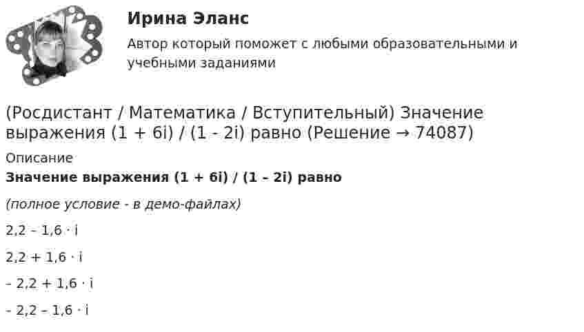     
            Описание
            Значение выражения  (1 + 6i) / (1 – 2i) равно(полное условие - в демо-файлах)2,2 – 1,6 · i 2,2 + 1,6 · i – 2,2 + 1,6 · i – 2,2 – 1,6 · i    
            
            
            (Росдистант / Математика / Вступительный) Зарплата руководителя отдела компании составляет 80000 руб., четы­рёх его заместителей – по 60000 руб., а зарплата 35 рядовых сотрудников отдела – по 20000 руб. в месяц. Среднее арифметиче­ское зарплат(Росдистант / Математика / Вступительный) Значение выражения  (1 + 6i) / (1 - 2i) равно(Росдистант / Математика / Вступительный) Значение выражения ⁴√(x – 3)⁴ + ⁴√(x – 7,5)⁴ при x = √10 равно(Росдистант / Математика / Вступительный) Значение выражения 5¹/⁴·³√3 / ³√225 равно(Росдистант / Математика / Вступительный) Значение выражения 6 · log2125 · log52 + 2lg7 · 5lg7  равно(Росдистант / Математика / Вступительный) Значение выражения i 126 равно(Росдистант / Математика / Вступительный) Значение выражения (p – q + (4q²–p²)/(p+q)) : (p/(p²–q²) + 2/(q–p) + 1/(p+q)) равно(Росдистант / Математика / Вступительный) Даны стороны треугольника АВС: x + 3y – 7 = 0 (AB),  4x – y – 2 = 0 (BC), 6x + 8y – 35 = 0 (AC). Найти длину высоты, проведенной из вершины В. Ответ ввести в виде целого числа или конечной десятичной дроби.(Росдистант / Математика / Вступительный) Если в матрице все элементы главной диагонали равны единице, а все остальные элементы нулевые, то такая матрица называется(Росдистант / Математика / Вступительный) Если групповая операция называется сложением (и обозначается +), то группа называется(Росдистант / Математика / Вступительный) Если известны угловые коэффициенты k1 и k2 двух прямых, то один из углов φ между этими прямыми определяется по формуле(Росдистант / Математика / Вступительный) Если натуральное число a больше натурального числа b и a не делится на b, то существует, и только одна, пара натуральных чисел q и r, причем r < b, такая что выполняется следующее равенство.(Росдистант / Математика / Вступительный) Если натуральное число не простое и не равно единице, то оно называется … (запишите ответ).(Росдистант / Математика / Вступительный) Записать в тригонометрической форме число (√3 - i).