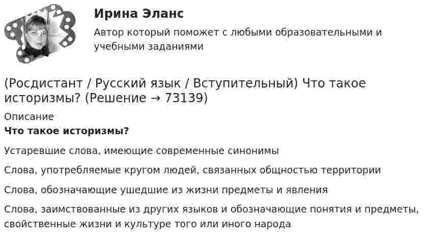      
            Описание
            Что такое историзмы? Устаревшие слова, имеющие современные синонимы Слова, употребляемые кругом людей, связанных общностью территорииСлова, обозначающие ушедшие из жизни предметы и явленияСлова, заимствованные из других языков и обозначающие понятия и предметы, свойственные жизни и культуре того или иного народа   
            
            
            (Росдистант / Русский язык / Вступительный) Что такое диалектизмы?(Росдистант / Русский язык / Вступительный) Что такое историзмы?(Росдистант / Русский язык / Вступительный) Что такое паронимы?(Росдистант / Русский язык / Вступительный) Что такое фразеологизм?🔥 (Росдистант) Русский язык. Вступительный экзамен. Тест (2022 год, июль, 50 вопросов с правильными ответами)🔥 (Росдистант) Русский язык. Вступительный экзамен. Тест (2022 год, июнь, 50 вопросов с правильными ответами)🔥 (Росдистант) Русский язык. Вступительный экзамен. Тест (2022 год, июнь-август, 240 вопросов с правильными ответами)(Росдистант / Русский язык / Вступительный) Укажите предложение, в котором правильно использована форма числительного. (Цены на квартиры ... / Первая мировая война ... / Оба берега реки ... / Около полтора года ...)(Росдистант / Русский язык / Вступительный) Укажите слово, неправильно расчлененное на морфемы. (На-клон-н-ый / Утр-ен-ник / Вы-дел-к-а / В-дум-чив-ый)(Росдистант / Русский язык / Вступительный) Установите соответствие между терминами и их определениями. (Омонимы / Антонимы / Профессионализмы / Синонимы)(Росдистант / Русский язык / Вступительный) Частица НЕ пишется раздельно (выпишите это слово, раскрыв скобки). (Вдали бежала ... / Бабушке (не)здоровилось ... / В спешке забыли ... / Какой (не)истощимый ...)(Росдистант / Русский язык / Вступительный) Частица НЕ пишется раздельно (выпишите это слово, раскрыв скобки). ( Мать (не)навидела ... / (Не)забываемые впечатления  ... /  Забывать наших предков ... / Победит (не)зло ...)(Росдистант / Русский язык / Вступительный) Через дефис пишутся все слова, представленные в ряду (выпишите эти слова, раскрыв скобки). ((пол)дня,микро(чип) / стоп(линия),(авиа)диспетчер / северо(западный),(золотисто)алый / ампер(метр),(инфра)красный)(Росдистант / Русский язык / Вступительный) Через дефис пишутся все слова, представленные в ряду (юго(восточный), (серебристо)сизый / (пол)дома, микро(мир) / стоп(кран), (авиа)конструктор / вольт(метр), (инфра)тепловой)