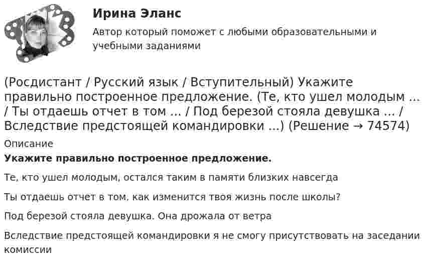      
            Описание
            Укажите правильно построенное предложение.Те, кто ушел молодым, остался таким в памяти близких навсегдаТы отдаешь отчет в том, как изменится твоя жизнь после школы?Под березой стояла девушка. Она дрожала от ветраВследствие предстоящей командировки я не смогу присутствовать на заседании комиссии   
            
            
            (Росдистант / Русский язык / Вступительный) Укажите правильно построенное предложение. (Нам тоже следовало бы ... / Съедая овсяную кашу утром ... / Ввиду состоявшейся на днях конференции ... / Большинство стихотворений поэта ...)(Росдистант / Русский язык / Вступительный) Укажите правильно построенное предложение. (Те, кто ушел молодым ... / Ты отдаешь отчет в том ... / Под березой стояла девушка ... / Вследствие предстоящей командировки ...)(Росдистант / Русский язык / Вступительный) Укажите правильно построенное предложение. (Установка нового и ... Благодаря частым землетрясениям ... / Покинув родное гнездо ... / У него огромное превосходство ...)(Росдистант / Русский язык / Вступительный) Укажите предложение, в котором допущена морфологическая ошибка. (Толью покрыты все крыши ... / Для ломких и поврежденных ... / После долгой прогулки ... / В наше время вновь ...)(Росдистант / Русский язык / Вступительный) Укажите предложение, в котором правильно использована форма глагола.(Росдистант / Русский язык / Вступительный) Укажите предложение, в котором правильно использована форма числительного. (Цены на квартиры ... / Первая мировая война ... / Оба берега реки ... / Около полтора года ...)(Росдистант / Русский язык / Вступительный) Укажите слово, неправильно расчлененное на морфемы. (На-клон-н-ый / Утр-ен-ник / Вы-дел-к-а / В-дум-чив-ый)(Росдистант / Русский язык / Вступительный) Укажите правильное определение понятия «морфология».(Росдистант / Русский язык / Вступительный) Укажите правильное определение понятия «синтаксис».(Росдистант / Русский язык / Вступительный) Укажите правильное определение термина «морфема».(Росдистант / Русский язык / Вступительный) Укажите правильно построенное предложение. (Вследствие приближающегося ... / Часть времени остается ... / Я люблю и всегда восхищаюсь ... / Остап мне понравился ...)(Росдистант / Русский язык / Вступительный)  Укажите правильно построенное предложение. (Детектив закрыл зонт ... / Рыбу продавала ... / Учебник содержит много ... / Те, кто сидел на первых партах ...)(Росдистант / Русский язык / Вступительный) Укажите правильно построенное предложение. (Женщина взялась за ручку ... / Стараясь убедить читателей ... / Эта черта совершенно ... / Ученые сравнивают ...)(Росдистант / Русский язык / Вступительный) Укажите правильно построенное предложение. (ЛДПР выступила ... / Врачи проанализировали ... / Выезжая за город ... / Пришел искать разъяснений ...)