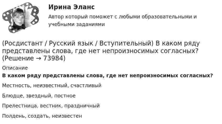      
            Описание
            В каком ряду представлены слова, где нет непроизносимых согласных?Местность, неизвестный, счастливыйБлюдце, звездный, постноеПрелестница, вестник, праздничныйПолдень, создать, неизвестен   
            
            
            (Росдистант / Русский язык / Вступительный) В каком примере частица НЕ пишется слитно? (Получили ни от чего ,.. / (Не)чего и думать о том ... / Он держится вовсе ... / Требуется (не)перечисление ...)(Росдистант / Русский язык / Вступительный) В каком ряду представлены слова, где нет непроизносимых согласных?(Росдистант / Русский язык / Вступительный) В каком слове все согласные звонкие? (Уезд / Братец / Волчий / Сбор)(Росдистант / Русский язык / Вступительный) В каком слове все согласные мягкие? (Щурить / Плющ / Ценить / Ляжешь)(Росдистант / Русский язык / Вступительный) В каком слове есть гласный [о]? (Подарок / Вокруг / Открыть / Съемка)(Росдистант / Русский язык / Вступительный) В ряду слов «буренка, бурятка, бурно, буря, буреть, бурятский, бурюшка, бурый» представлено разных корней(Росдистант / Русский язык / Вступительный) В синонимических отношениях находятся все слова в ряду(Росдистант / Русский язык / Вступительный) В каком предложении следует поставить двоеточие на месте скобок? (Всегда женщина хочет ... / Засветила луна ... / Рожь и пшеницу ... / Я прогуливался по берегу моря ...)(Росдистант / Русский язык / Вступительный) В каком предложении следует поставить тире на месте скобок? (Вы должны знать ... / Хочу напомнить ... / Помните ... / Пришла беда ...)(Росдистант / Русский язык / Вступительный) В каком предложении стилистически высокая лексика употребляется правильно?(Росдистант / Русский язык / Вступительный)  В каком предложении ударение в слове, которое выделено, не отражает литературную норму?(Росдистант / Русский язык / Вступительный) В каком предложении фразеологический оборот употреблен правильно? (Это дело выеденного ... / У него еще белое молоко ... / Шесть лет разлуки ... / От горя она готова ...)(Росдистант / Русский язык / Вступительный) В каком примере пишется буква А(Я)? (Люди пиш…т – бумага стерпит / Соловья баснями не корм…т / Весна, щебеч…т птицы / Снега раста…т – весна придет)(Росдистант / Русский язык / Вступительный) В каком примере пишется буква У(Ю)? (Люди смотр…т на звездопад / Дети держ…тся за руки / Снежинки круж…т в небе / Поля стел…тся вдоль железной дороги)