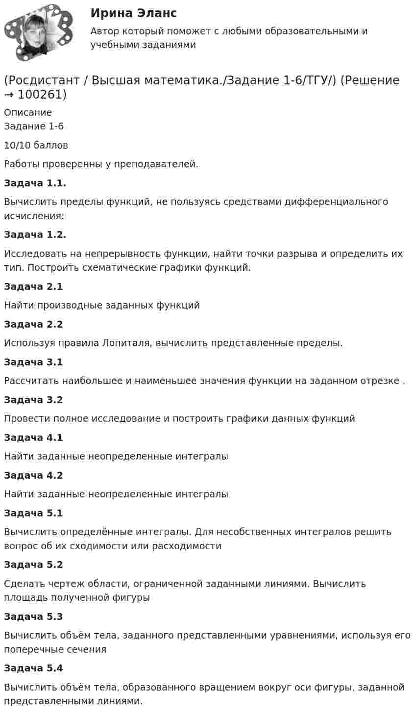     
            Описание
            Задание 1-610/10 балловРаботы проверенны у преподавателей.Задача 1.1.           Вычислить пределы функций, не пользуясь средствами дифференциального исчисления:Задача 1.2.           Исследовать на непрерывность функции, найти точки разрыва и определить их тип. Построить схематические графики функций.Задача 2.1Найти производные заданных функцийЗадача 2.2Используя правила Лопиталя, вычислить представленные пределы.Задача 3.1Рассчитать наибольшее и наименьшее значения функции     на заданном отрезке   .Задача 3.2Провести полное исследование и построить графики данных функций Задача 4.1Найти заданные неопределенные интегралыЗадача 4.2Найти заданные неопределенные интегралыЗадача 5.1Вычислить определённые интегралы. Для несобственных интегралов решить вопрос об их сходимости или расходимостиЗадача 5.2Сделать чертеж области, ограниченной заданными линиями. Вычислить площадь полученной фигурыЗадача 5.3Вычислить объём тела, заданного представленными уравнениями, используя его поперечные сеченияЗадача 5.4Вычислить объём тела, образованного вращением вокруг оси                      фигуры, заданной представленными линиями.   
            
            
            (Росдистант) (Высшая математика. Дифференциальное и интегральное исчисления)  Найдите интеграл ∫2 cos(x/2) dx.(Росдистант / Высшая математика./Задание 1-6/ТГУ/)РОСДИСТАНТ. Высшая математика. Задание 1. Вариант №9.РОСДИСТАНТ. Высшая математика. Задание 2. Вариант №9.🔥 (Росдистант / Высшая математика. Избранные разделы высшей математики / 2023, декабрь / Курс с ВКС) Практические задания 1,2,3,4 (новые) / Без вариантов🔥 (Росдистант / Высшая математика. Избранные разделы высшей математики / 2023, декабрь / Курс с ВКС) Практические задания 1,2,3 (новые) / Фамилия на А (Вариант 1)🔥 (Росдистант / Высшая математика. Избранные разделы высшей математики / 2023, декабрь / Курс с ВКС) Практические задания 1,2,3 (новые) / Фамилия на Б (Вариант 2)[Росдистант] Высшая математика. Дифференциальное и интегральное исчисления (10362) (контрольная работа, практические задания, вариант 9)🔥 (Росдистант / Высшая математика. Дифференциальное и интегральное исчисления / 2023, декабрь / Курс с ВКС) Контрольная работа (новая) / Без вариантов🔥 (Росдистант / Высшая математика. Дифференциальное и интегральное исчисления / 2023, декабрь / Курс с ВКС) Практические задания 1,2,3 (новые) / Фамилия на К (Вариант 9)🔥 (Росдистант / Высшая математика. Дифференциальное и интегральное исчисления / 2023, декабрь / Курс с ВКС) Практические задания 1,2,3 (новые) / Фамилия на М (Вариант 11)🔥 (Росдистант / Высшая математика. Дифференциальное и интегральное исчисления / 2023, декабрь / Курс с ВКС) Практические задания 1,2,3 (новые) / Фамилия на П (Вариант 14)🔥 (Росдистант / Высшая математика. Дифференциальное и интегральное исчисления / 2023, декабрь / Курс с ВКС) Практические задания 1,2,3 (новые) / Фамилия на С, Ш (Вариант 16)🔥 (Росдистант / Высшая математика. Дифференциальное и интегральное исчисления / 2023, декабрь / Курс с ВКС) Практические задания 1,2,3 (новые) / Фамилия на Ф, Э (Вариант 19)