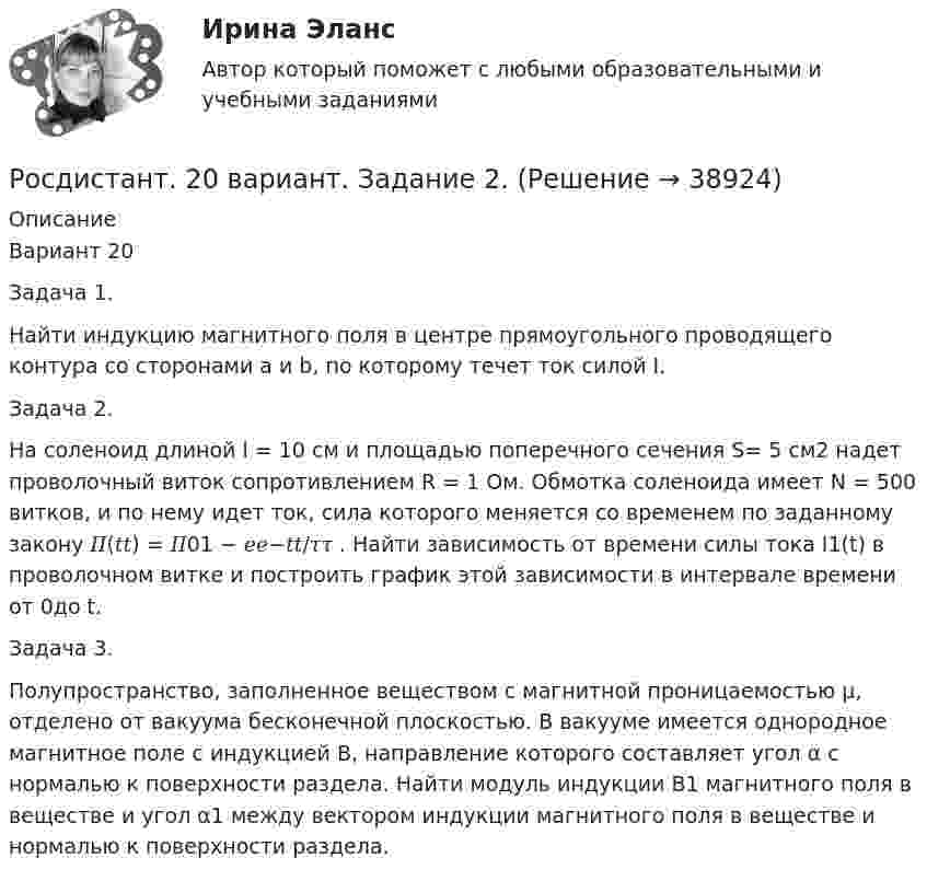      
          Описание
          Вариант 20Задача 1.Найти индукцию магнитного поля в центре прямоугольного проводящего контура со сторонами a и b, по которому течет ток силой I.Задача 2.На соленоид длиной l = 10 см и площадью поперечного сечения S= 5 см2 надет проволочный виток сопротивлением R = 1 Ом. Обмотка соленоида имеет N = 500 витков, и по нему идет ток, сила которого меняется со временем по заданному закону 𝐼𝐼(𝑡𝑡) = 𝐼𝐼01 − 𝑒𝑒−𝑡𝑡/𝜏𝜏 . Найти зависимость от времени силы тока I1(t) в проволочном витке и построить график этой зависимости в интервале времени от 0до t.Задача 3.Полупространство, заполненное веществом с магнитной проницаемостью μ, отделено от вакуума бесконечной плоскостью. В вакууме имеется однородное магнитное поле с индукцией B, направление которого составляет угол α с нормалью к поверхности раздела. Найти модуль индукции B1 магнитного поля в веществе и угол α1 между вектором индукции магнитного поля в веществе и нормалью к поверхности раздела.  
            
            
            🔥 (Росдистант, 2022 год, ноябрь) Введение в профессию (направление Технология машиностроения) Промежуточные тесты 1,2,3,4. Итоговый тест (ВСЕ 45 вопросов с правильными ответами)Росдистант. 20 вариант. Задание 2.Росдистант. 4 задания по Конституционному правуРосдистант. 6 Вариант. Микроэкономика контрольная.Росдистант - 6 практических работ[Росдистант] Cost-менеджмент (ТЕСТЫ ОТВЕТЫ)[Росдистант] General English б2 (868, 9817) (Final test)РОМАН Н.Г. ЧЕРНЫШЕВСКОГО «ЧТО ДЕЛАТЬ»: ПРОБЛЕМНО-ТЕМАТИЧЕСКИЙ КОМПЛЕКС, СИСТЕМА ОБРАЗОВ,  ИДЕЙНОЕ СОДЕРЖАНИЕ.Рональд Хейфец и Марти Лински предложили ... модель лидерства, которая связана с кризисным менеджментомРосдиктант - вычислительная маетматика = 2 вариант(Росдисант) Профессиональный английский язык 1 (тесты с ответами)Росдистан Механика 2 тест 12Росдистан. Психодиагностика. Пр.р 1, 2, 3 и 4(Росдистант) 