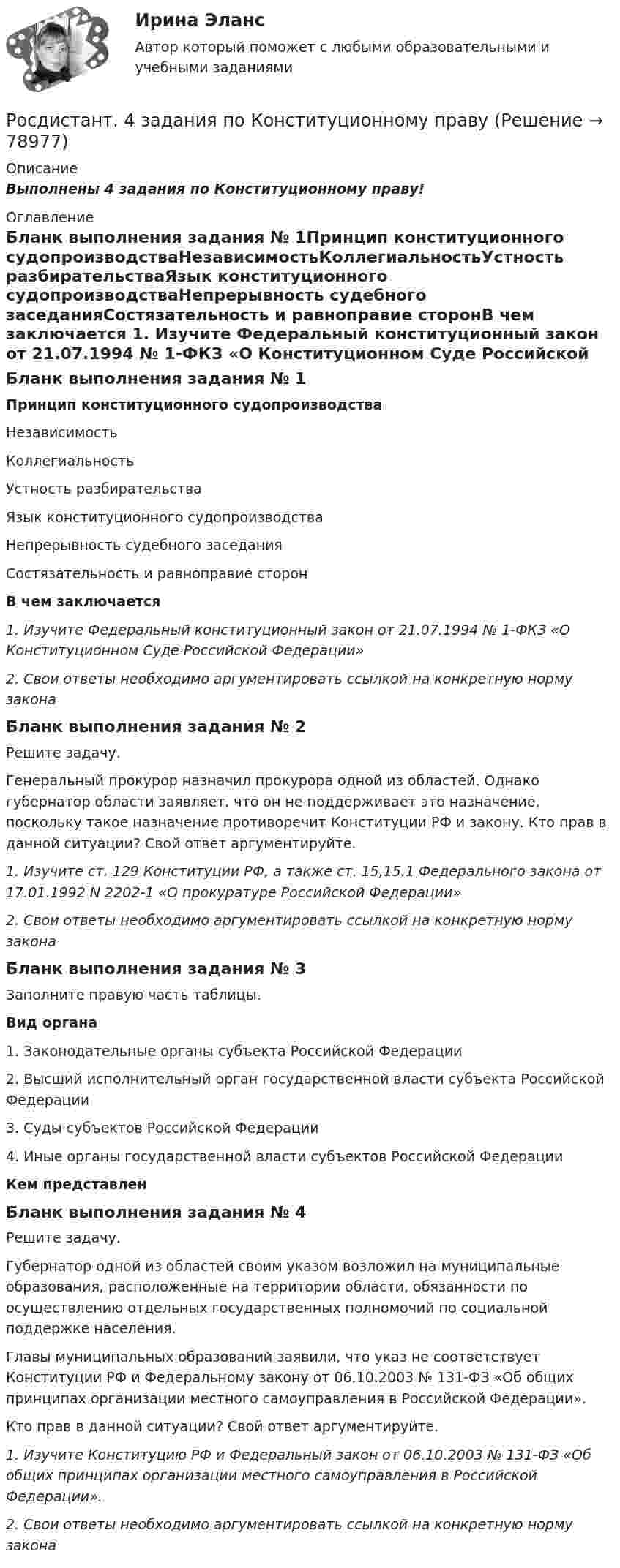      
            Описание
            Выполнены 4 задания по Конституционному праву! 
            Оглавление
            Бланк выполнения задания № 1Принцип конституционного судопроизводстваНезависимостьКоллегиальностьУстность разбирательстваЯзык конституционного судопроизводстваНепрерывность судебного заседанияСостязательность и равноправие сторонВ чем заключается  1.    Изучите Федеральный конституционный закон от 21.07.1994 № 1-ФКЗ «О Конституционном Суде Российской Федерации»2.    Свои ответы необходимо аргументировать ссылкой на конкретную норму законаБланк выполнения задания № 2Решите задачу.Генеральный прокурор назначил прокурора одной из областей. Однако губернатор области заявляет, что он не поддерживает это назначение, поскольку такое назначение противоречит Конституции РФ и закону. Кто прав в данной ситуации? Свой ответ аргументируйте.1.    Изучите ст. 129 Конституции РФ, а также ст. 15,15.1 Федерального закона от 17.01.1992 N 2202-1 «О прокуратуре Российской Федерации»2.     Свои ответы необходимо аргументировать ссылкой на конкретную норму закона Бланк выполнения задания № 3Заполните правую часть таблицы. Вид органа1. Законодательные органы субъекта Российской Федерации2. Высший исполнительный орган государственной власти субъекта Российской Федерации3. Суды субъектов Российской Федерации4. Иные органы государственной власти субъектов Российской Федерации Кем представленБланк выполнения задания № 4Решите задачу.Губернатор одной из областей своим указом возложил на муниципальные образования, расположенные на территории области, обязанности по осуществлению отдельных государственных полномочий по социальной поддержке населения.Главы муниципальных образований заявили, что указ не соответствует Конституции РФ и Федеральному закону от 06.10.2003 № 131-ФЗ «Об общих принципах организации местного самоуправления в Российской Федерации».Кто прав в данной ситуации? Свой ответ аргументируйте.1.    Изучите Конституцию РФ и Федеральный закон от 06.10.2003 № 131-ФЗ «Об общих принципах организации местного самоуправления в Российской Федерации». 2.    Свои ответы необходимо аргументировать ссылкой на конкретную норму закона  
            
            
            Росдистант. 20 вариант. Задание 2.Росдистант. 4 задания по Конституционному правуРосдистант. 6 Вариант. Микроэкономика контрольная.Росдистант - 6 практических работ[Росдистант] Cost-менеджмент (ТЕСТЫ ОТВЕТЫ)[Росдистант] General English б2 (868, 9817) (Final test)[Росдистант] General English (б) (ТЕСТЫ ОТВЕТЫ)Рональд Хейфец и Марти Лински предложили ... модель лидерства, которая связана с кризисным менеджментомРосдиктант - вычислительная маетматика = 2 вариант(Росдисант) Профессиональный английский язык 1 (тесты с ответами)Росдистан Механика 2 тест 12Росдистан. Психодиагностика. Пр.р 1, 2, 3 и 4(Росдистант) 🔥 (Росдистант, 2022 год, июль) Английский - Иностранный язык 2 / Итоговый тест (Все 17 вопросов с правильными ответами)